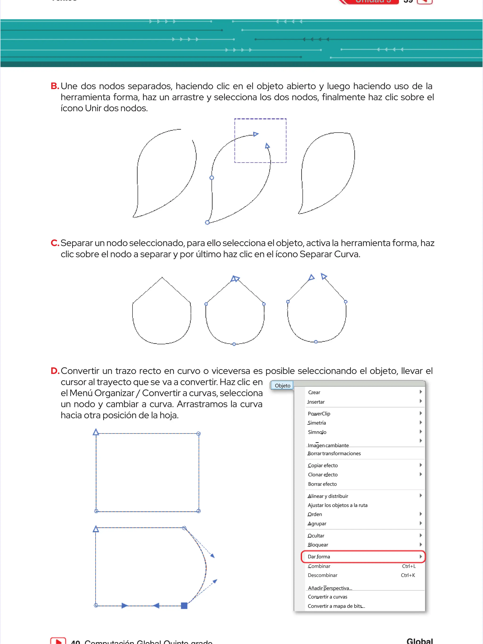 Textos
Textos 39
39
Unidad 3
Unidad 3
B.
B.Une dos nodos separados, haciendo clic en el objeto abierto y luego haciendo uso de la
Une dos nodos separados, haciendo clic en el objeto abierto y luego haciendo uso de la
herramienta forma, haz un arrastre y selecciona los dos nodos, nalmente haz clic sobre el
herramienta forma, haz un arrastre y selecciona los dos nodos, nalmente haz clic sobre el
ícono Unir dos nodos.
ícono Unir dos nodos.
C.
C.Separar un nodo seleccionado, para ello selecciona el objeto, activa la
Separar un nodo seleccionado, para ello selecciona el objeto, activa la herramienta forma, haz
herramienta forma, haz
clic sobre el nodo a separar y por último haz clic en el ícono Separar Curva.
clic sobre el nodo a separar y por último haz clic en el ícono Separar Curva.
D.
D.Convertir un trazo recto en curvo o viceversa es posible seleccionando el objeto, llevar el
Convertir un trazo recto en curvo o viceversa es posible seleccionando el objeto, llevar el
cursor al trayecto que se
cursor al trayecto que se va a convertir
va a convertir. Haz clic
. Haz clic en
en
el Menú Organizar / Convertir a curva
el Menú Organizar / Convertir a curvas, selecciona
s, selecciona
un nodo y cambiar a curva. Arrastramos la curva
un nodo y cambiar a curva. Arrastramos la curva
hacia otra posición de la hoja.
hacia otra posición de la hoja.
Objeto
Objeto
Crear
Crear
Insertar
Insertar
PowerClip
PowerClip
Simetría
Simetría
Símnolo
Símnolo
Imagencambiante
Imagencambiante
Copiar efecto
Copiar efecto
Clonar efecto
Clonar efecto
Ajustar los objetos a la ruta
Ajustar los objetos a la ruta
Orden
Orden
Agrupar
Agrupar
Ocultar
Ocultar
Bloquear
Bloquear
Convertir a curvas
Convertir a curvas
Convertir a mapa de bits...
Convertir a mapa de bits...
Alinear y distribuir
Alinear y distribuir
Borrar efecto
Borrar efecto
Borrartransformaciones
Borrartransformaciones
Dar forma
Dar forma
Descombinar Ctrl+K
Descombinar Ctrl+K
Combinar Ctrl+L
Combinar Ctrl+L
Añadirperspectiva...
Añadirperspectiva...
 