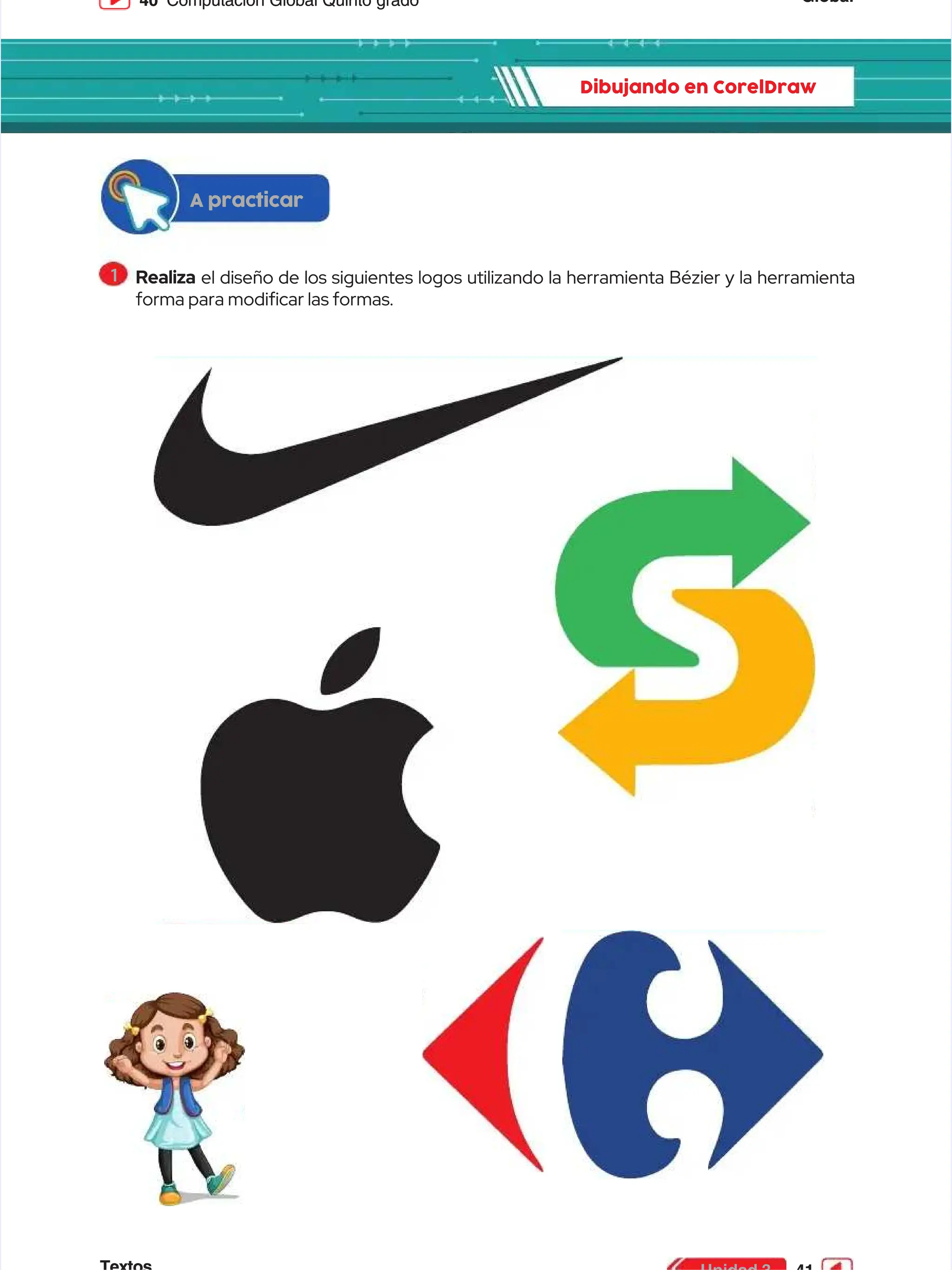 Global
Global
40
40 Computación Global Quinto grado
Computación Global Quinto grado
Dibujando en CorelDraw
Dibujando en CorelDraw
A practicar
A practicar
1
1 Realiza
Realiza el diseño de los siguientes logos utilizando la herramienta Bézier y la herramienta
el diseño de los siguientes logos utilizando la herramienta Bézier y la herramienta
forma para modicar las formas.
forma para modicar las formas.
 