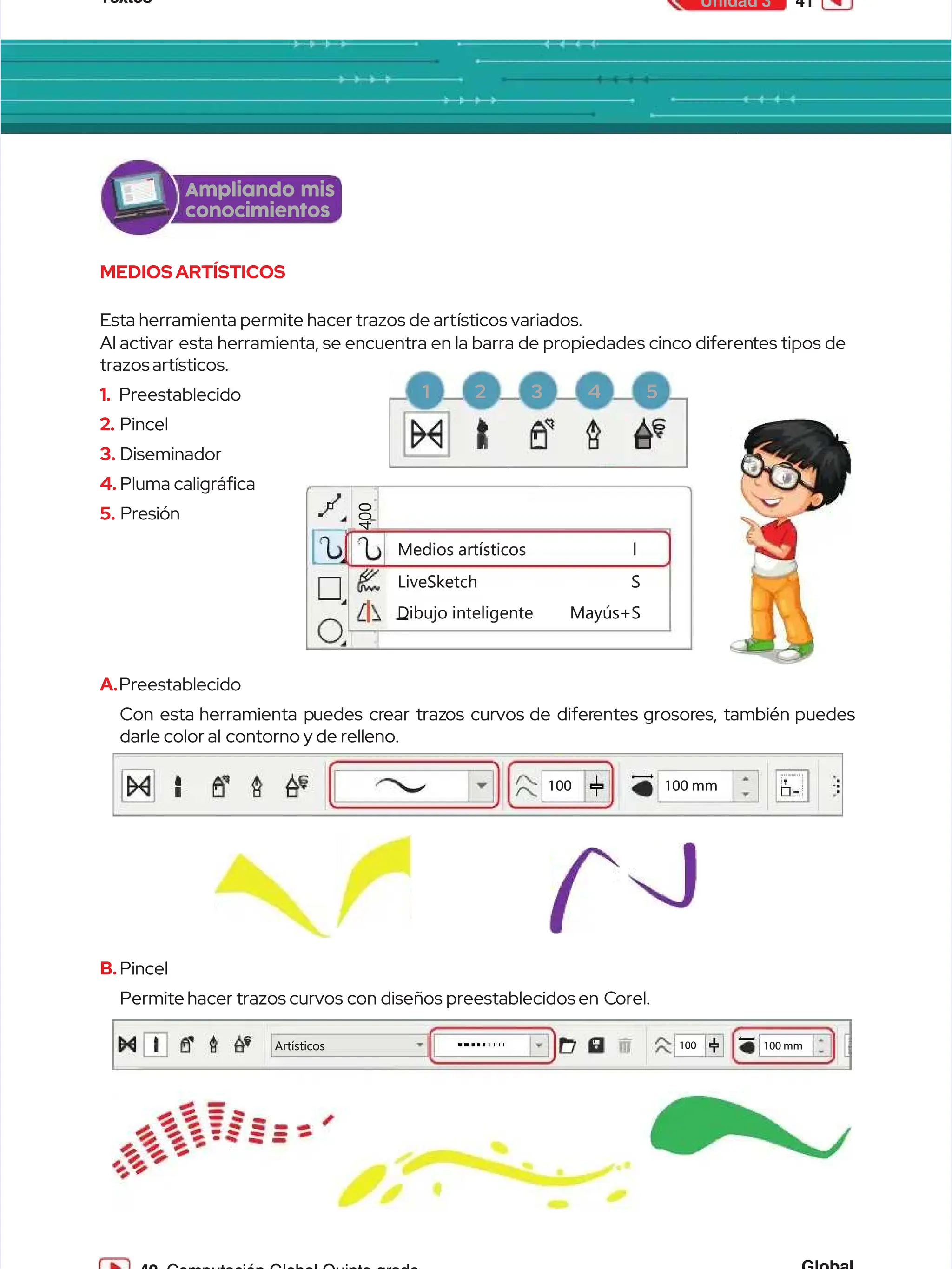 Textos
Textos 41
41
Unidad 3
Unidad 3
MEDIOSARTÍSTICOS
MEDIOSARTÍSTICOS
Esta herramienta permite hacer trazos de art
Esta herramienta permite hacer trazos de artísticos variados.
ísticos variados.
Al activar
Al activar esta herramienta, se encuentra en la barra de propiedades cinco diferen
esta herramienta, se encuentra en la barra de propiedades cinco diferentes tipos de
tes tipos de
trazos artísticos.
trazos artísticos.
1.
1. Preestablecido
Preestablecido
2.
2. Pincel
Pincel
3.
3. Diseminador
Diseminador
4.
4. Pluma caligráca
Pluma caligráca
5.
5. Presión
Presión
A.
A.Preestablecido
Preestablecido
Con esta
Con esta herramienta p
herramienta puedes cr
uedes crear traz
ear trazos curvos
os curvos de difer
de diferentes
entes grosor
grosores, también
es, también puedes
puedes
darle color al
darle color al contorno y de relleno.
contorno y de relleno.
B.
B.Pincel
Pincel
Permite
Permite hacer
hacer trazos
trazos curvos
curvos con
con diseños
diseños preestablecidos
preestablecidos en C
en Corel.
orel.
Medios
Medios artísticos
artísticos l
l
LiveSketch S
LiveSketch S
Dibujo
Dibujo inteligente
inteligente Mayús+S
Mayús+S
4
4
0
0
0
0
1
10
00
0 1
10
00
0 m
mm
m
Artísticos
Artísticos 100
100 100 mm
100 mm
Ampliando mis
Ampliando mis
conocimientos
conocimientos
1 2 3 4 5
1 2 3 4 5
 