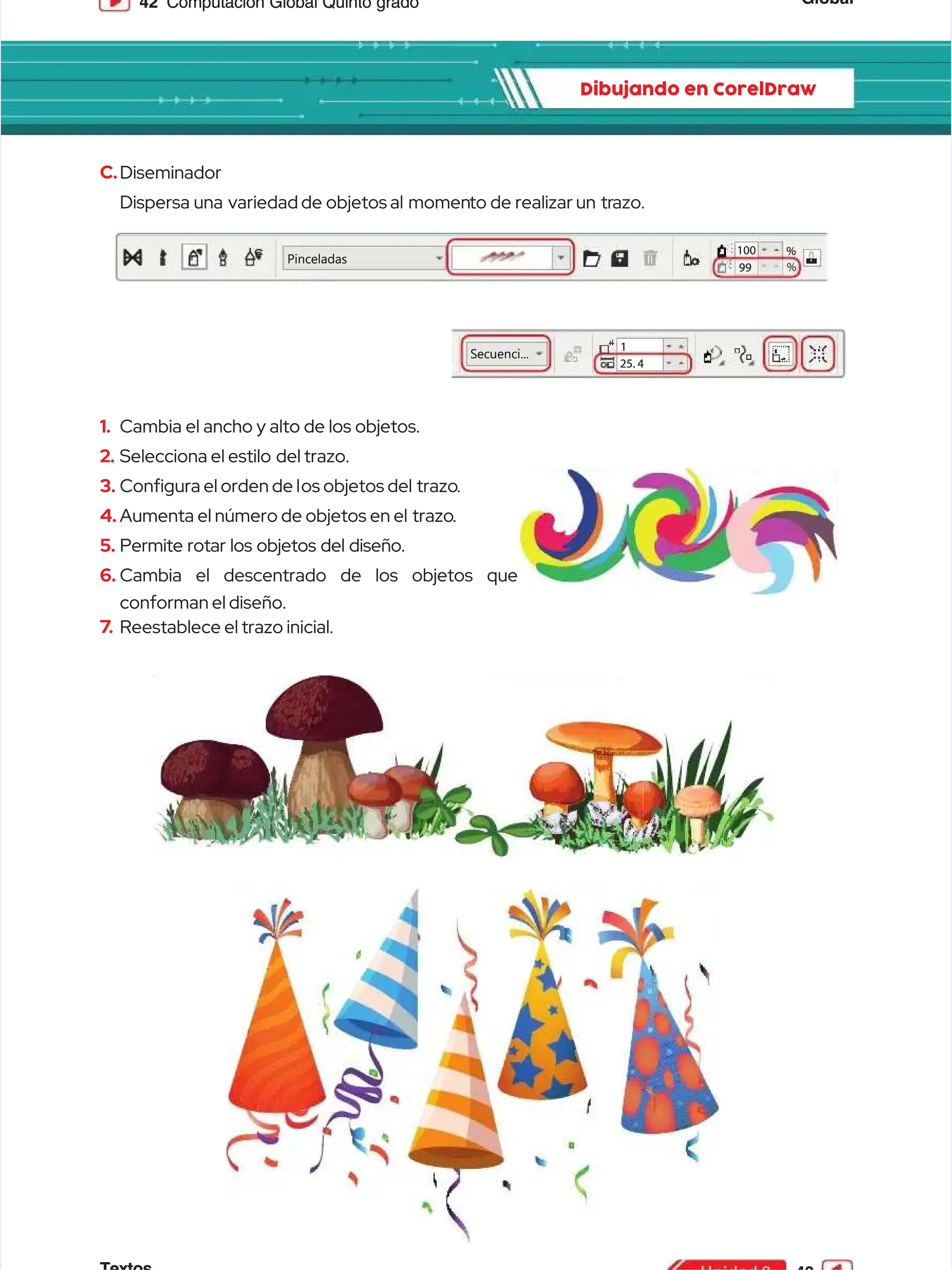 Global
Global
42
42 Computación Global Quinto grado
Computación Global Quinto grado
Dibujando en CorelDraw
Dibujando en CorelDraw
C.
C.Diseminador
Diseminador
Dispersa
Dispersa una variedad
una variedad de
de objetos
objetos al momen
al momento
to de
de realizar
realizar un tr
un trazo.
azo.
1.
1. Cambia el ancho y alto de los objetos.
Cambia el ancho y alto de los objetos.
2.
2. Selecciona el estilo
Selecciona el estilo del trazo.
del trazo.
3.
3. Congura el orden de l
Congura el orden de los objetos del
os objetos del trazo
trazo.
.
4.
4. Aumenta el número de objetos en el
Aumenta el número de objetos en el trazo
trazo.
.
5.
5. Permite rotar los objetos del diseño.
Permite rotar los objetos del diseño.
6.
6. Cambia el descentrado de los objetos que
Cambia el descentrado de los objetos que
conforman el diseño.
conforman el diseño.
7
7.
. Reestablece el trazo inicial.
Reestablece el trazo inicial.
Pinceladas
Pinceladas
99
99
100
100 %
%
%
%
Secuenci...
Secuenci...
1
1
25. 4
25. 4
 