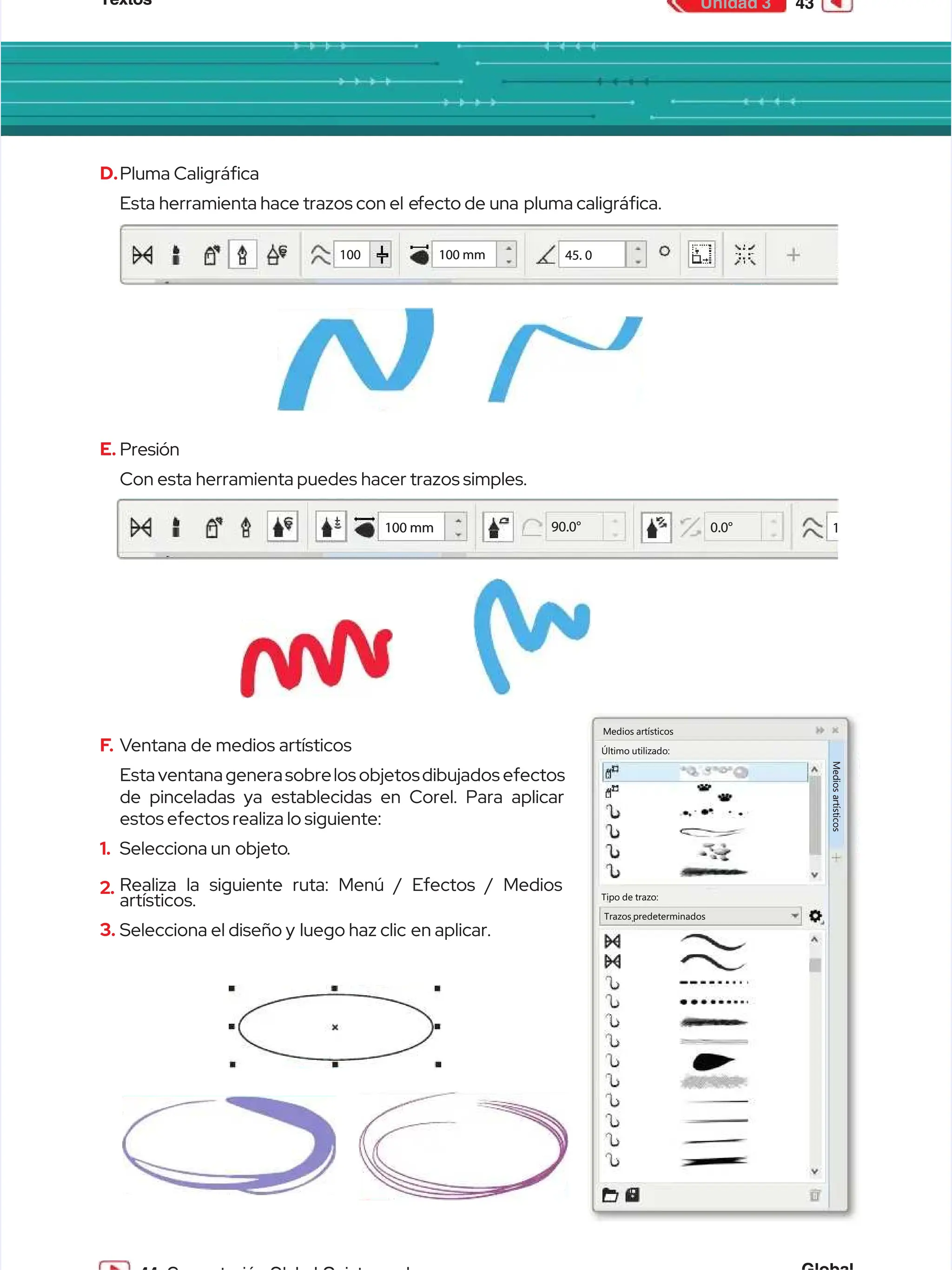 Textos
Textos 43
43
Unidad 3
Unidad 3
D.
D.Pluma Caligráca
Pluma Caligráca
Esta
Esta herramienta
herramienta hace
hace trazos
trazos con
con el e
el efecto
fecto de
de una pluma
una pluma caligráca.
caligráca.
1
10
00
0 1
10
00
0 m
mm
m 45. 0
45. 0
E.
E. Presión
Presión
Con
Con esta
esta herramienta
herramienta puedes
puedes hacer
hacer trazos
trazos simples.
simples.
1
1
100 mm
100 mm 90.0°
90.0° 0.0°
0.0°
F
F.
. V
Ventana de medios artísticos
entana de medios artísticos
Esta
Esta ventana
ventana genera
generasobre
sobrelos
los objetos
objetosdibujados
dibujados efectos
efectos
de pinceladas ya establecidas en Corel. Para aplicar
de pinceladas ya establecidas en Corel. Para aplicar
estos efectos realiza lo siguiente:
estos efectos realiza lo siguiente:
1.
1. Selecciona un
Selecciona un objeto
objeto.
.
2.
2. Realiza la siguiente ruta: Menú / Efectos / Medios
Realiza la siguiente ruta: Menú / Efectos / Medios
artísticos.
artísticos.
3.
3. Selecciona el diseño y
Selecciona el diseño y luego haz clic
luego haz clic en aplicar.
en aplicar.
Medios artísticos
Medios artísticos
Último utilizado:
Último utilizado:
Tipo de trazo:
Tipo de trazo:
Trazos predeterminados
Trazos predeterminados
M
M
e
e
d
d
i
i
o
o
s
s
a
a
r
r
t
t
í
í
s
s
t
t
i
i
c
c
o
o
s
s
 