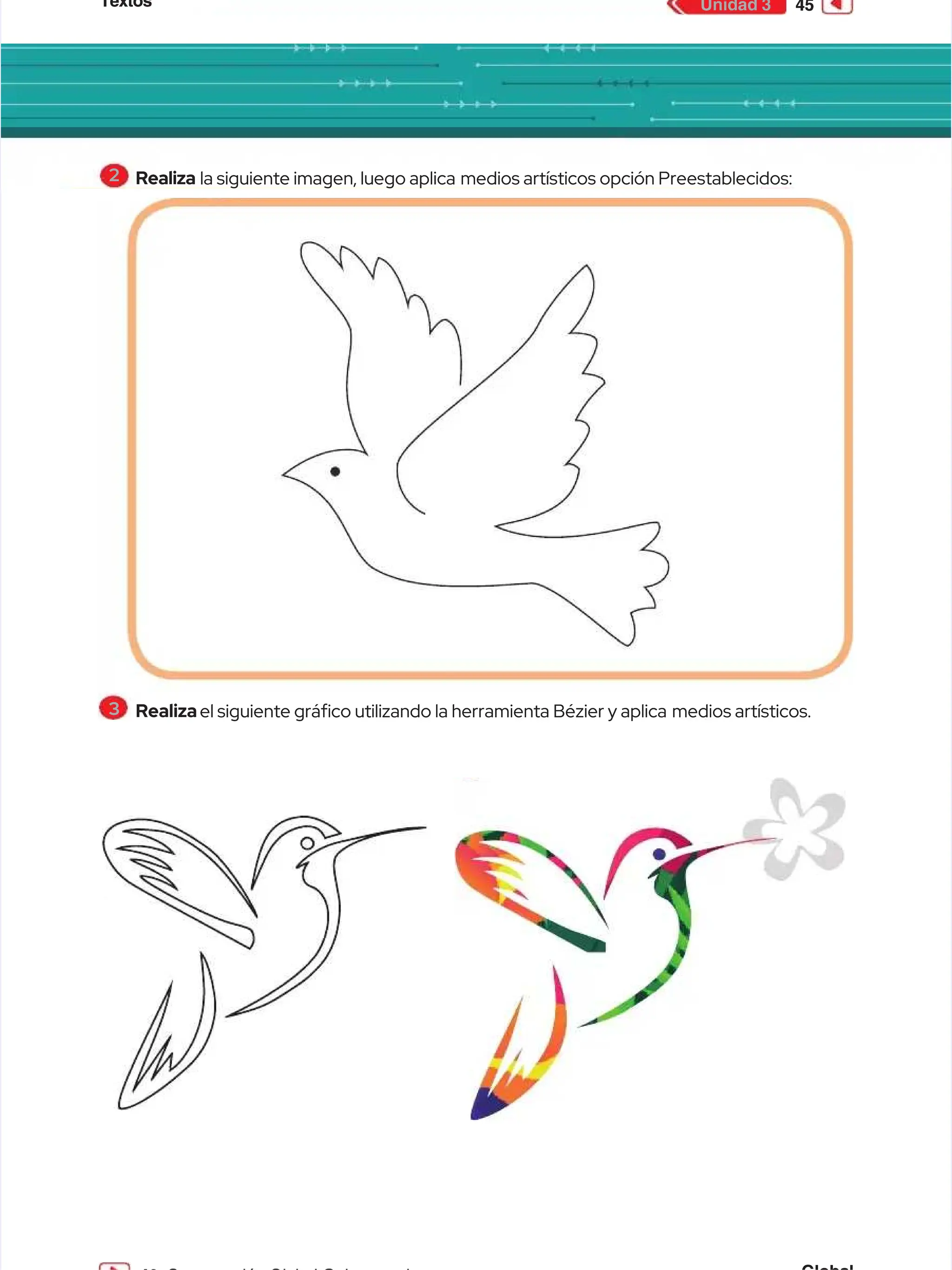 Textos
Textos 45
45
Unidad 3
Unidad 3
2
2 Realiza
Realiza la siguiente imagen, luego aplica
la siguiente imagen, luego aplica medios artísticos opción Preestablecidos:
medios artísticos opción Preestablecidos:
3
3 Realiza
Realizael siguiente gráco utilizando la herramienta Bézier y aplica
el siguiente gráco utilizando la herramienta Bézier y aplica medios artísticos.
medios artísticos.
 