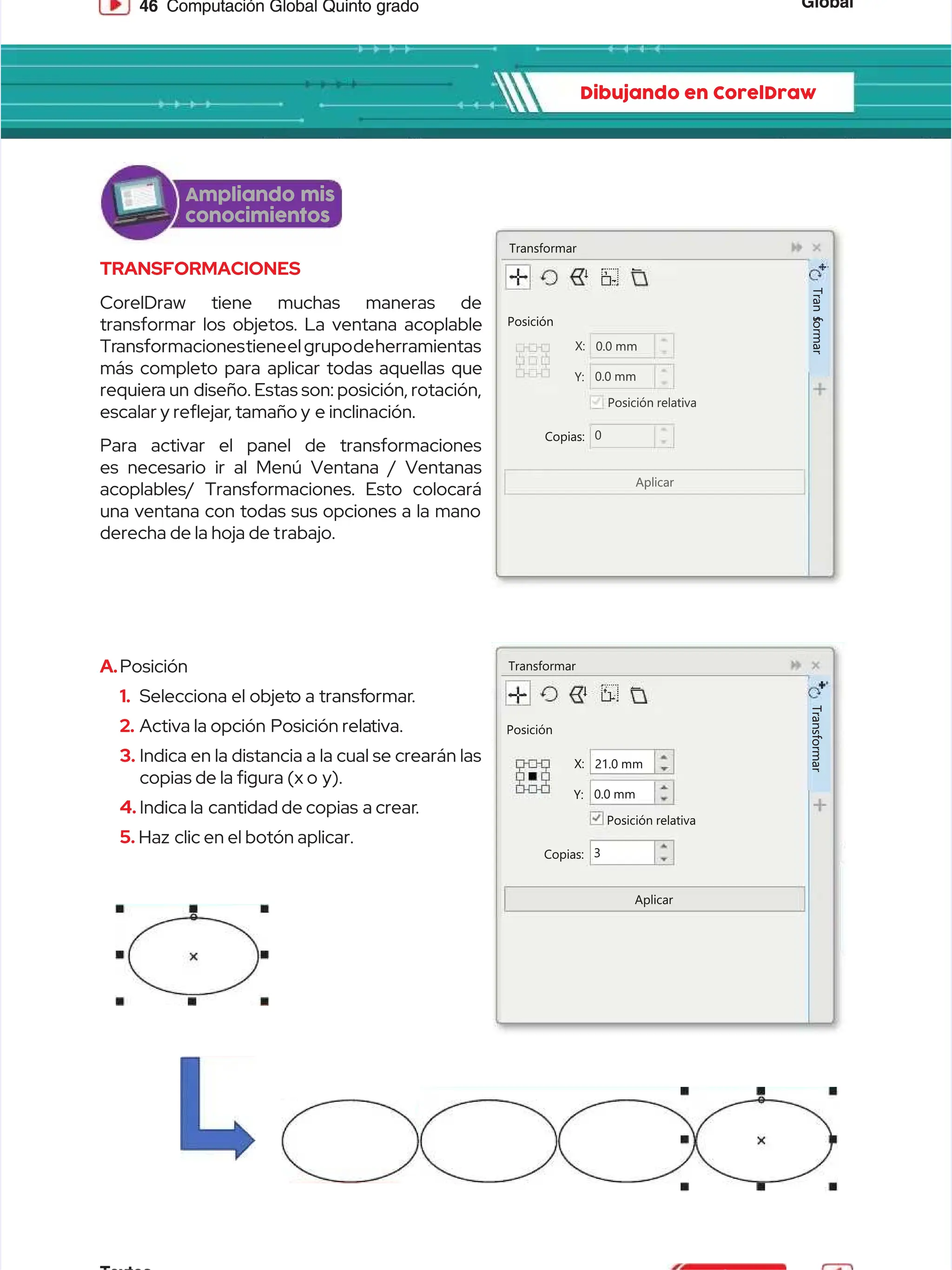 Global
Global
46
46 Computación Global Quinto grado
Computación Global Quinto grado
Dibujando en CorelDraw
Dibujando en CorelDraw
TRANSFORMACIONES
TRANSFORMACIONES
CorelDraw tiene muchas maneras de
CorelDraw tiene muchas maneras de
transformar los objetos. La ventana acoplable
transformar los objetos. La ventana acoplable
Tr
Transformacionestieneel
ansformacionestieneelgrupodeherramientas
grupodeherramientas
más completo para aplicar todas aquellas que
más completo para aplicar todas aquellas que
requier
requiera un
a un diseño. Estas son: posición, rotación,
diseño. Estas son: posición, rotación,
escalar y reejar
escalar y reejar, tamaño y
, tamaño y e inclinación.
e inclinación.
Para activar el panel de transformaciones
Para activar el panel de transformaciones
es necesario ir al Menú Ventana / Ventanas
es necesario ir al Menú Ventana / Ventanas
acoplables/ Transformaciones. Esto colocará
acoplables/ Transformaciones. Esto colocará
una ventana con todas sus opciones a la mano
una ventana con todas sus opciones a la mano
derecha de la hoja de t
derecha de la hoja de trabajo.
rabajo.
Transformar
Transformar
Posición
Posición
Copias:
Copias:
X:
X: 0.0
0.0 mm
mm
0.0 mm
0.0 mm
Posición relativa
Posición relativa
Aplicar
Aplicar
Y:
Y:
0
0
T
T
r
r
a
a
n
n
s
s
f
f
o
o
r
r
m
m
a
a
r
r
Transformar
Transformar
Posición
Posición
Copias:
Copias:
X:
X: 21.0
21.0 mm
mm
0.0 mm
0.0 mm
Posición relativa
Posición relativa
Aplicar
Aplicar
Y:
Y:
3
3
T
T
r
r
a
a
n
n
s
s
f
f
o
o
r
r
m
m
a
a
r
r
A.
A.Posición
Posición
1.
1. Selecciona el objet
Selecciona el objeto a transf
o a transformar
ormar.
.
2.
2. Activa la opción
Activa la opción Posición rela
Posición relativa.
tiva.
3.
3. Indica en la distancia a la cual se crearán las
Indica en la distancia a la cual se crearán las
copias de la gura (x o
copias de la gura (x o y).
y).
4.
4. Indica la
Indica la cantidad de copias
cantidad de copias a crear
a crear.
.
5.
5. Haz
Haz clic en el botón aplicar.
clic en el botón aplicar.
Ampliando mis
Ampliando mis
conocimientos
conocimientos
 