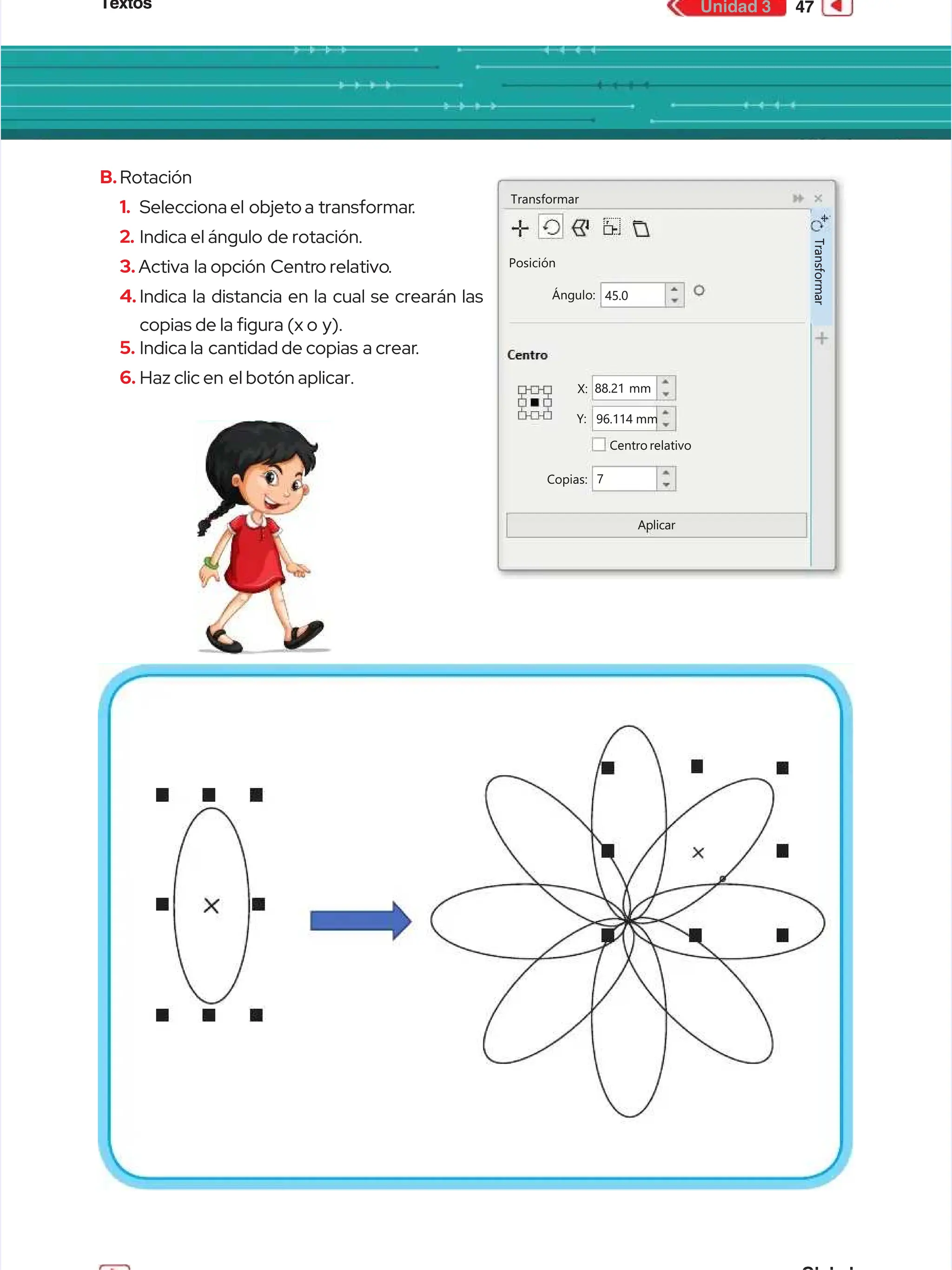 Textos
Textos 47
47
Unidad 3
Unidad 3
B.
B.Rotación
Rotación
1.
1. Selecciona el
Selecciona el objeto a
objeto a transformar
transformar.
.
2.
2. Indica el ángulo
Indica el ángulo de rotación.
de rotación.
3.
3. Activa
Activa la opción
la opción Centr
Centro relativo
o relativo.
.
4.
4. Indica la distancia en la cual se crearán las
Indica la distancia en la cual se crearán las
copias de la gura (x o
copias de la gura (x o y).
y).
5.
5. Indica la
Indica la cantidad de copias
cantidad de copias a crear
a crear.
.
6.
6. Haz clic en
Haz clic en el botón aplicar.
el botón aplicar.
Transformar
Transformar
Posición
Posición
Ángulo:
Ángulo: 45.0
45.0
Centrorelativo
Centrorelativo
Copias:
Copias:
Aplicar
Aplicar
Y:
Y:
X:
X: 88.21 mm
88.21 mm
96.114 mm
96.114 mm
7
7
T
T
r
r
a
a
n
n
s
s
f
f
o
o
r
r
m
m
a
a
r
r
 