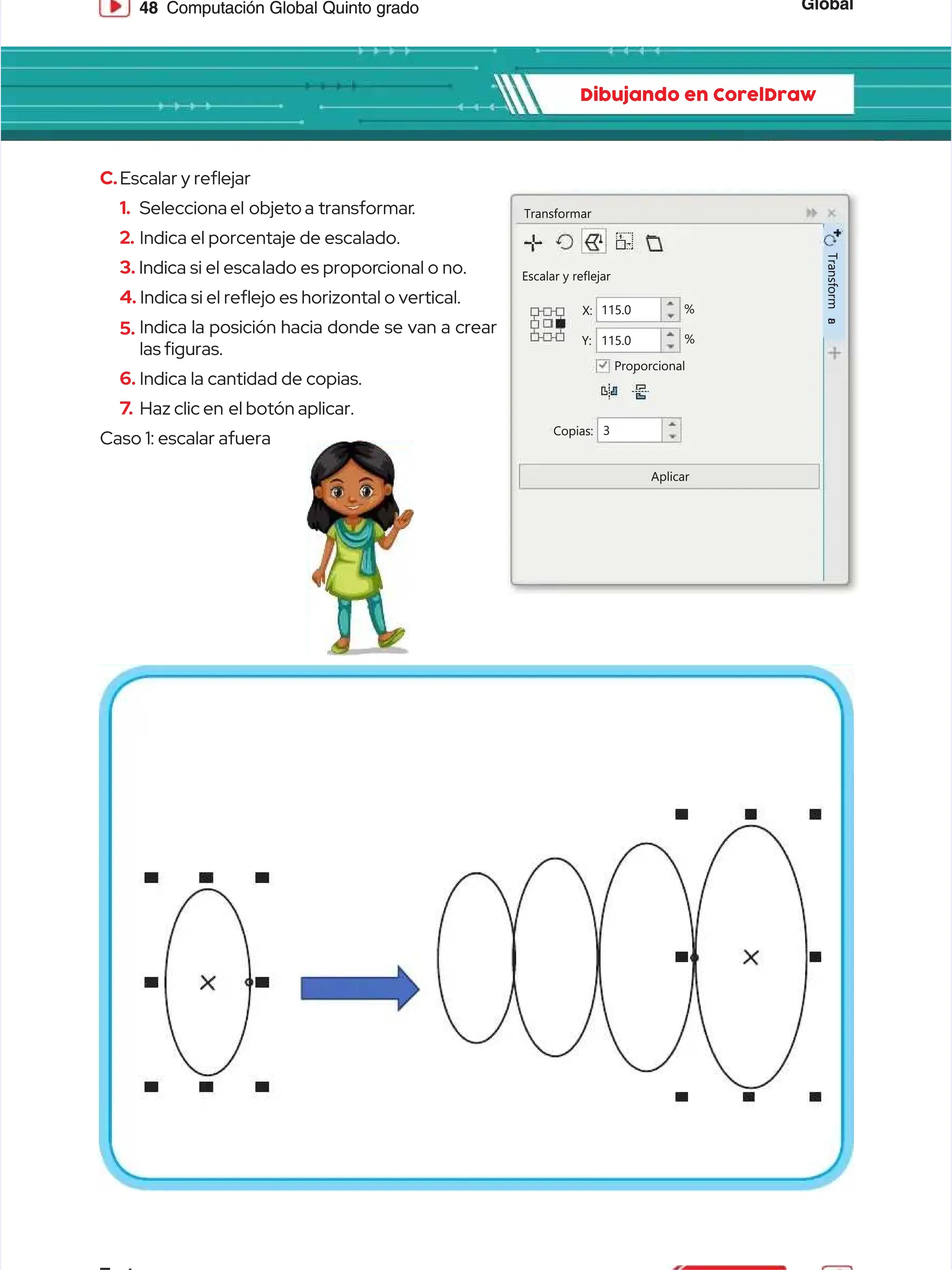 Global
Global
48
48 Computación Global Quinto grado
Computación Global Quinto grado
Dibujando en CorelDraw
Dibujando en CorelDraw
C.
C.Escalar y reejar
Escalar y reejar
1.
1. Selecciona el
Selecciona el objeto a
objeto a transformar
transformar.
.
2.
2. Indica el porcentaje de escalado.
Indica el porcentaje de escalado.
3.
3. Indica si el esca
Indica si el escalado es propor
lado es proporcional o no.
cional o no.
4.
4. Indica si el reejo es horizontal o vertical.
Indica si el reejo es horizontal o vertical.
5.
5. Indica la posición hacia donde se van a crear
Indica la posición hacia donde se van a crear
las guras.
las guras.
6.
6. Indica la cantidad de copias.
Indica la cantidad de copias.
7
7.
. Haz clic en
Haz clic en el botón aplicar.
el botón aplicar.
Caso 1: escalar afuera
Caso 1: escalar afuera
Transformar
Transformar
Escalar y reflejar
Escalar y reflejar
Proporcional
Proporcional
Copias:
Copias:
Aplicar
Aplicar
Y:
Y:
X:
X: 115.0
115.0
115.0
115.0 %
%
%
%
3
3
T
T
r
r
a
a
n
n
s
s
f
f
o
o
r
r
m
m
a
a
r
r
 