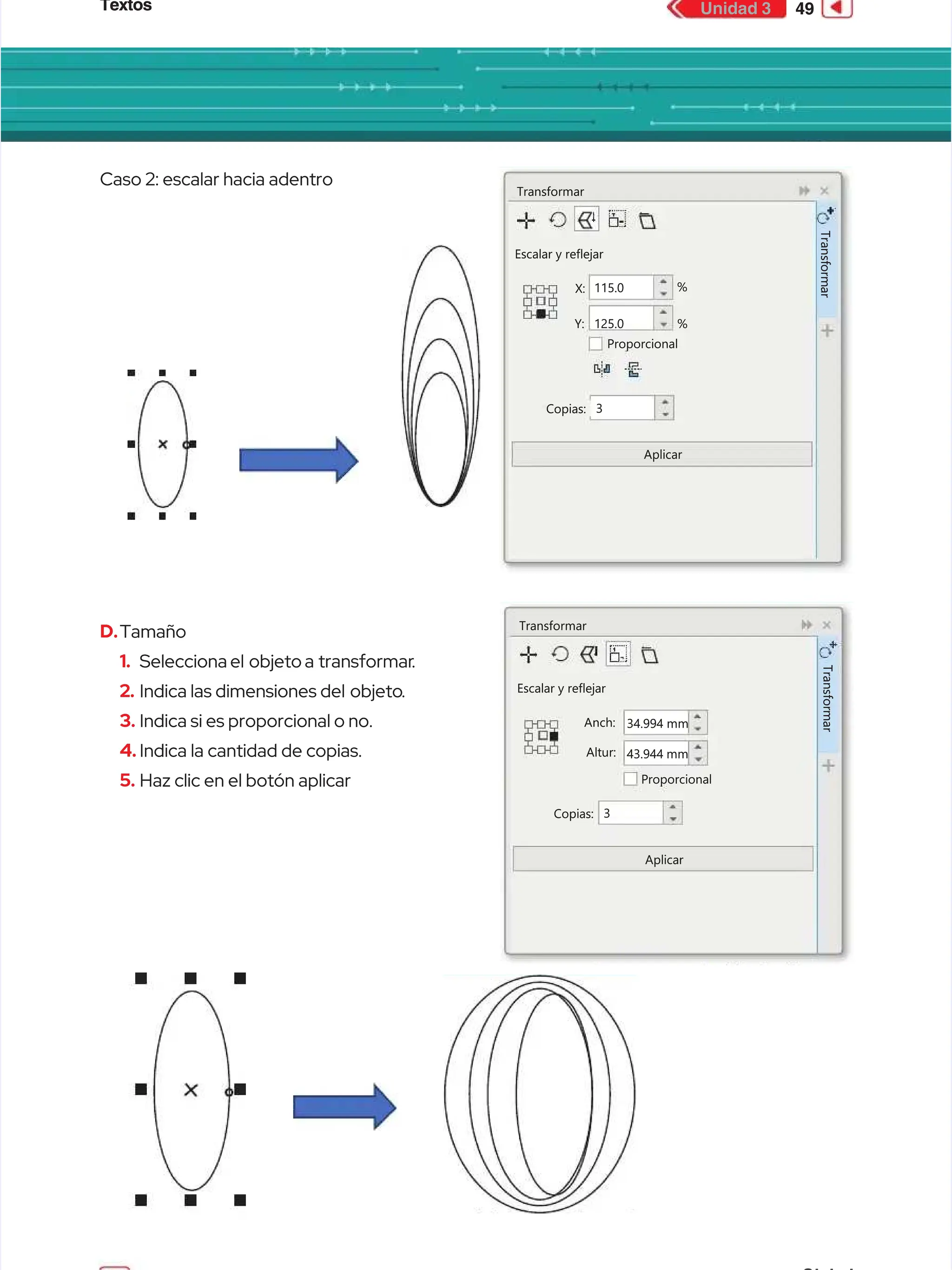 Textos
Textos 49
49
Unidad 3
Unidad 3
Caso 2: escalar hacia adentro
Caso 2: escalar hacia adentro
D.
D.Tamaño
Tamaño
1.
1. Selecciona el
Selecciona el objeto a
objeto a transformar
transformar.
.
2.
2. Indica las dimensiones del
Indica las dimensiones del objeto
objeto.
.
3.
3. Indica si es proporcional o no.
Indica si es proporcional o no.
4.
4. Indica la cantidad de copias.
Indica la cantidad de copias.
5.
5. Haz clic en el botón aplicar
Haz clic en el botón aplicar
Transformar
Transformar
Escalar y reflejar
Escalar y reflejar
Proporcional
Proporcional
Copias:
Copias:
Aplicar
Aplicar
Y:
Y:
X:
X: 115.0
115.0
125.0
125.0 %
%
%
%
3
3
T
T
r
r
a
a
n
n
s
s
f
f
o
o
r
r
m
m
a
a
r
r
Transformar
Transformar
Escalar y reflejar
Escalar y reflejar
Proporcional
Proporcional
Copias:
Copias:
Aplicar
Aplicar
Altur:
Altur:
Anch:
Anch: 34.994
34.994 mm
mm
43.944 mm
43.944 mm
3
3
T
T
r
r
a
a
n
n
s
s
f
f
o
o
r
r
m
m
a
a
r
r
 