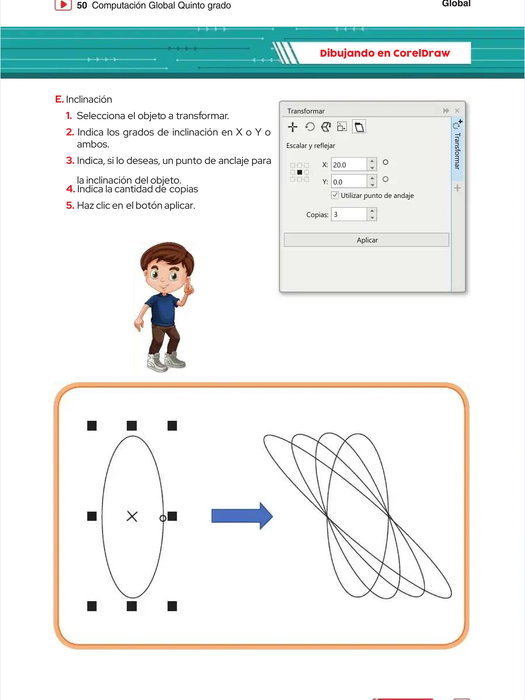 Global
Global
50
50 Computación Global Quinto grado
Computación Global Quinto grado
Dibujando en CorelDraw
Dibujando en CorelDraw
E.
E. Inclinación
Inclinación
1.
1. Selecciona el objet
Selecciona el objeto a transf
o a transformar
ormar.
.
2.
2. Indica los grados de inclinación en X o Y o
Indica los grados de inclinación en X o Y o
ambos.
ambos.
3.
3. Indica, si lo deseas, un punto de anclaje para
Indica, si lo deseas, un punto de anclaje para
la inclinación
la inclinación del objeto.
del objeto.
4.
4. Indica la cantidad de
Indica la cantidad de copias
copias
5.
5. Haz clic en
Haz clic en el botón aplicar.
el botón aplicar.
Transformar
Transformar
Escalar y reflejar
Escalar y reflejar
Utilizar punto de andaje
Utilizar punto de andaje
Copias:
Copias:
Aplicar
Aplicar
X:
X: 20.0
20.0
Y:
Y: 0.0
0.0
3
3
T
T
r
r
a
a
n
n
s
s
f
f
o
o
r
r
m
m
a
a
r
r
 