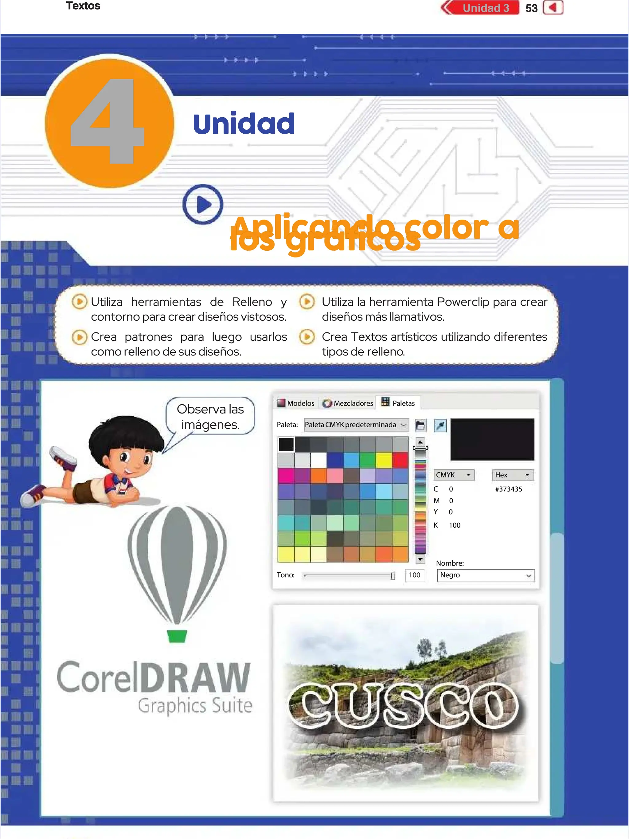 Textos
Textos 53
53
Unidad 3
Unidad 3
4
4
Aplicando color a
Aplicando color a
los gráficos
los gráficos
Unidad
Unidad
Utiliza herramientas de Relleno y
Utiliza herramientas de Relleno y
contorno para crear diseños vistosos.
contorno para crear diseños vistosos.
Crea patrones para luego usarlos
Crea patrones para luego usarlos
como relleno de sus diseños.
como relleno de sus diseños.
Utiliza la herramienta Powerclip para crear
Utiliza la herramienta Powerclip para crear
diseños más llamativos.
diseños más llamativos.
Crea Textos artísticos utilizando diferentes
Crea Textos artísticos utilizando diferentes
tipos de
tipos de relleno
relleno.
.
M
Mo
od
de
el
lo
os
s M
Me
ez
zc
cl
la
ad
do
or
re
es
s P
Pa
al
le
et
ta
as
s
Paleta CMYK predeterminada
Paleta CMYK predeterminada
Paleta:
Paleta:
Nombre:
Nombre:
C
CM
MY
YK
K H
He
ex
x
#373435
#373435
Tono
Tono:
: Negro
Negro
100
100
C
C 0
0
M
M 0
0
Y
Y 0
0
K 100
K 100
Observa las
Observa las
imágenes.
imágenes.
 