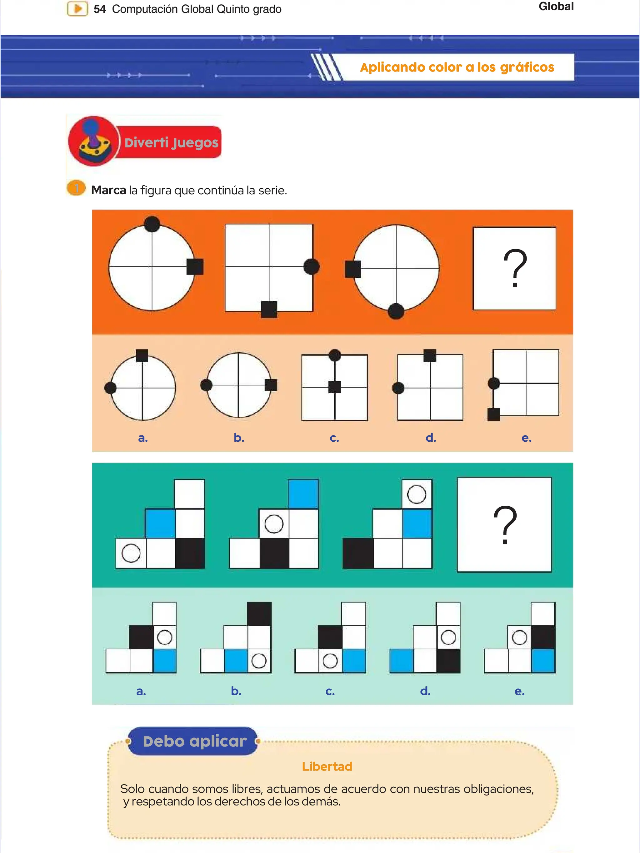 Global
Global
54
54 Computación Global Quinto grado
Computación Global Quinto grado
Diverti Juegos
Diverti Juegos
Aplicando color a los
Aplicando color a los gráficos
gráficos
a.
a.
a.
a.
b.
b.
b.
b.
d.
d.
d.
d.
c.
c.
c.
c.
e.
e.
e.
e.
?
?
?
?
1
1 Marca
Marca la gura que continúa la
la gura que continúa la serie.
serie.
Debo aplicar
Debo aplicar
Libertad
Libertad
Solo cuando somos libres, actuamos de acuerdo con nuestras obligaciones,
Solo cuando somos libres, actuamos de acuerdo con nuestras obligaciones,
y respetando los derechos de los demás.
y respetando los derechos de los demás.
 