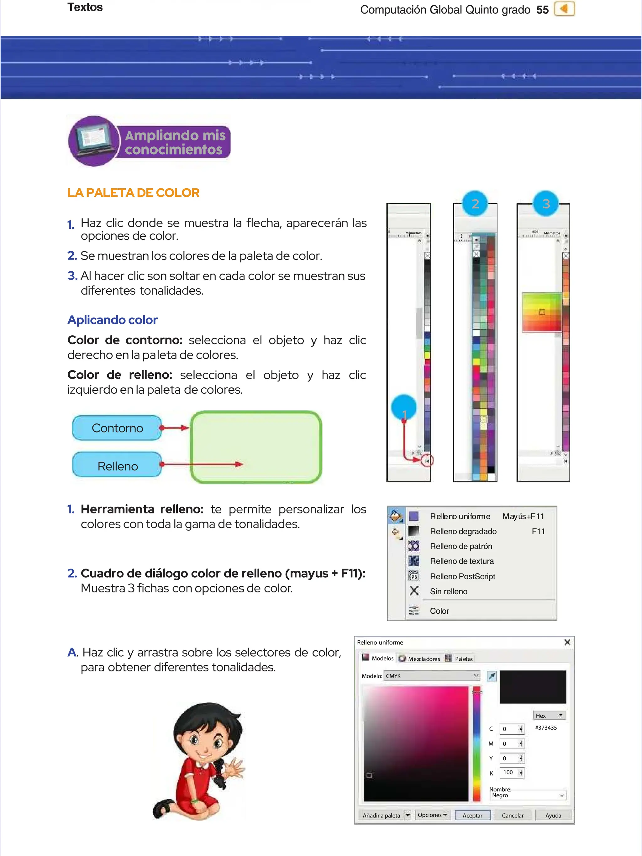 Textos
Textos 55
55
Computación Global Quinto grado
Computación Global Quinto grado
LA PALETA DE COLOR
LA PALETA DE COLOR
1.
1. Haz clic donde se muestra la echa, aparecerán las
Haz clic donde se muestra la echa, aparecerán las
opciones de color.
opciones de color.
2.
2. Se muestran los colores de la paleta de color.
Se muestran los colores de la paleta de color.
3.
3. Al hacer clic son soltar en cada color se muestran sus
Al hacer clic son soltar en cada color se muestran sus
diferentes tonalidades.
diferentes tonalidades.
Aplicando color
Aplicando color
Color de contorno:
Color de contorno: selecciona el objeto y haz clic
selecciona el objeto y haz clic
derecho en la pa
derecho en la paleta de colores.
leta de colores.
Color de relleno:
Color de relleno: selecciona el objeto y haz clic
selecciona el objeto y haz clic
izquierdo en la paleta
izquierdo en la paleta de colores.
de colores.
Ampliando mis
Ampliando mis
conocimientos
conocimientos
1.
1. Herramienta relleno:
Herramienta relleno: te permite personalizar los
te permite personalizar los
colores con toda la gama de tonalidades.
colores con toda la gama de tonalidades.
2.
2. Cuadro de diálogo color de relleno (mayus + F11):
Cuadro de diálogo color de relleno (mayus + F11):
Muestra 3 chas
Muestra 3 chas con opciones de
con opciones de color
color.
.
A
A. Haz clic y arrastra sobre los selectores de color,
. Haz clic y arrastra sobre los selectores de color,
para obtener diferentes tonalidades.
para obtener diferentes tonalidades.
Relleno uniforme
Relleno uniforme
Modelos
Modelos Mez
Mezcl
clad
ador
ores
es Pa
Pale
leta
tas
s
Nombre:
Nombre:
Negro
Negro
Añadir a paleta
Añadir a paleta Opciones
Opciones A
Ac
ce
ep
pt
ta
ar
r C
Ca
an
nc
ce
el
la
ar
r A
Ay
yu
ud
da
a
Hex
Hex
#373435
#373435
0
0
0
0
0
0
100
100
C
C
M
M
Y
Y
K
K
CMYK
CMYK
Modelo:
Modelo:
Re
Rell
llen
eno un
o unif
ifor
orme
me Ma
Mayú
yús+
s+F1
F11
1
F11
F11
Relleno degradado
Relleno degradado
Relleno de patrón
Relleno de patrón
Relleno de textura
Relleno de textura
Relleno PostScript
Relleno PostScript
Sin relleno
Sin relleno
Color
Color
2
2
Milímetros
Milímetros
3
3
Milímetros
Milímetros
1
1
Contorno
Contorno
Relleno
Relleno
 