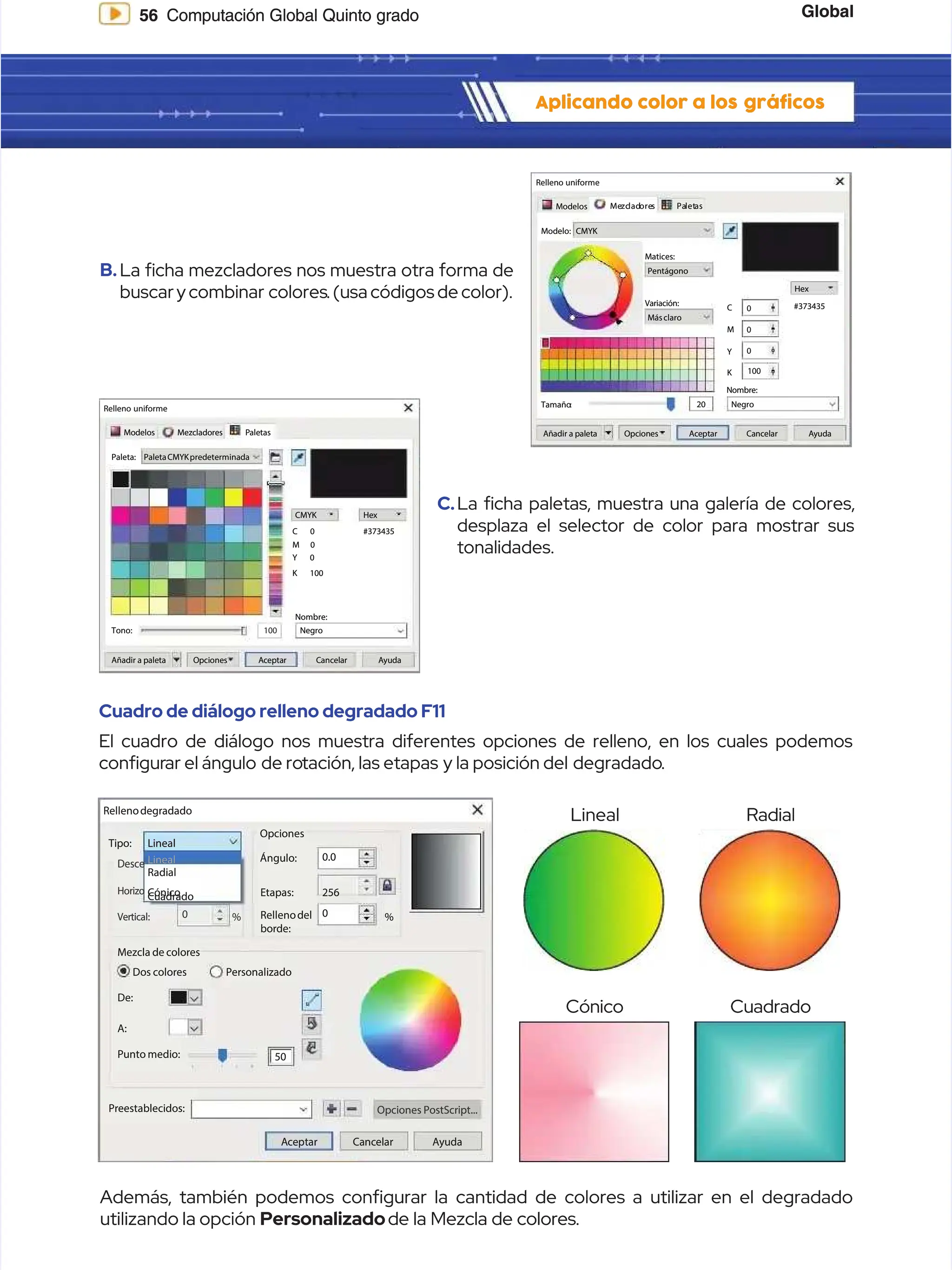 Global
Global
56
56 Computación Global Quinto grado
Computación Global Quinto grado
Aplicando color a los
Aplicando color a los gráficos
gráficos
B.
B.La cha mezcladores nos muestra otra forma de
La cha mezcladores nos muestra otra forma de
buscar y combinar
buscar y combinar colores
colores. (usa códigos de color).
. (usa códigos de color).
C.
C.La cha paletas, muestra una galería de colores,
La cha paletas, muestra una galería de colores,
desplaza el selector de color para mostrar sus
desplaza el selector de color para mostrar sus
tonalidades.
tonalidades.
Cuadro de diálogo relleno degradado F11
Cuadro de diálogo relleno degradado F11
El cuadro de diálogo nos muestra diferentes opciones de relleno, en los cuales podemos
El cuadro de diálogo nos muestra diferentes opciones de relleno, en los cuales podemos
congur
congurar el ángulo
ar el ángulo de ro
de rotación, las etapas
tación, las etapas y la posición del
y la posición del degradado
degradado.
.
Además, también podemos confgurar la cantidad de colores a utilizar en el degradado
Además, también podemos confgurar la cantidad de colores a utilizar en el degradado
utilizando la opción
utilizando la opción Personalizado
Personalizado de la Mezcla de colores.
de la Mezcla de colores.
Lineal
Lineal
Cónico
Cónico
Radial
Radial
Cuadrado
Cuadrado
Relleno uniforme
Relleno uniforme
Modelos
Modelos Me
Mezc
zclad
ladore
ores
s Pa
Palet
letas
as
CMYK
CMYK
Modelo:
Modelo:
Matices:
Matices:
Variación:
Variación:
Tamaño
Tamaño:
: 20
20
Pentágono
Pentágono
Másclaro
Másclaro
Negro
Negro
Hex
Hex
C
C
M
M
Y
Y
K
K
Nombre:
Nombre:
A
Añ
ña
ad
di
ir
r a
a p
pa
al
le
et
ta
a O
Op
pc
ci
io
on
ne
es
s A
Ac
ce
ep
pt
ta
ar
r C
Ca
an
nc
ce
el
la
ar
r A
Ay
yu
ud
da
a
#373435
#373435
0
0
0
0
0
0
100
100
A
Añ
ña
ad
di
ir
r a
a p
pa
al
le
et
ta
a O
Op
pc
ci
io
on
ne
es
s A
Ac
ce
ep
pt
ta
ar
r C
Ca
an
nc
ce
el
la
ar
r A
Ay
yu
ud
da
a
Relleno uniforme
Relleno uniforme
M
Mo
od
de
el
lo
os
s M
Me
ez
zc
cl
la
ad
do
or
re
es
s P
Pa
al
le
et
ta
as
s
PaletaCMYKpredeterminada
PaletaCMYKpredeterminada
Paleta:
Paleta:
Nombre:
Nombre:
C
CM
MY
YK
K H
He
ex
x
#373435
#373435
Tono:
Tono: Negro
Negro
100
100
C
C 0
0
M
M 0
0
Y
Y 0
0
K 100
K 100
Rellenodegradado
Rellenodegradado
Lineal
Lineal
Lineal
Lineal
Cónico
Cónico
Radial
Radial
Mezcla de colores
Mezcla de colores
Dos colores
Dos colores
Punto medio:
Punto medio: 50
50
0
0
256
256
0.0
0.0
Preestablecidos:
Preestablecidos:
A
Ac
ce
ep
pt
ta
ar
r C
Ca
an
nc
ce
el
la
ar
r A
Ay
yu
ud
da
a
Opciones PostScript...
Opciones PostScript...
De:
De:
A:
A:
Personalizado
Personalizado
0
0 %
% %
%
Cuadrado
Cuadrado
Opciones
Opciones
Ángulo:
Ángulo:
Etapas:
Etapas:
Rellenodel
Rellenodel
borde:
borde:
Tipo:
Tipo:
Desce
Desce
Horizo
Horizo
Vertical:
Vertical:
 