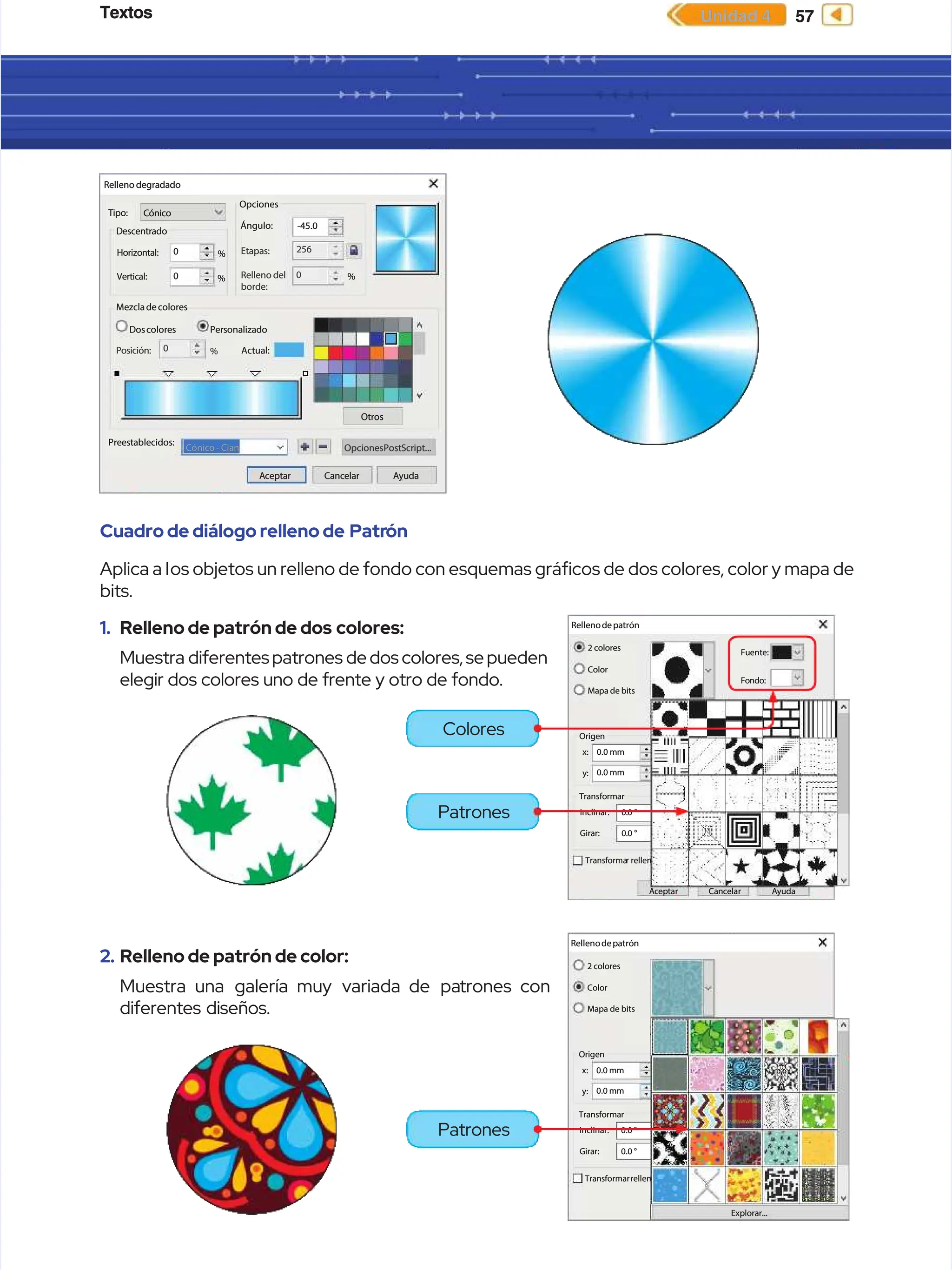 Textos
Textos 57
57
Unidad 4
Unidad 4
Cuadro de diálogo relleno de
Cuadro de diálogo relleno de Patr
Patrón
ón
Aplica a l
Aplica a los objetos un relleno de fondo con esquemas grácos de dos colores, color y mapa de
os objetos un relleno de fondo con esquemas grácos de dos colores, color y mapa de
bits.
bits.
Rellenodepatrón
Rellenodepatrón
A
Ac
ce
ep
pt
ta
ar
r C
Ca
an
nc
ce
el
la
ar
r A
Ay
yu
ud
da
a
2 colores
2 colores
Color
Color
Fuente:
Fuente:
Fondo:
Fondo:
Mapa de bits
Mapa de bits
Origen
Origen
0.0 mm
0.0 mm
x:
x:
y:
y: 0.0 mm
0.0 mm
Transformar
Transformar
0.0 °
0.0 °
0.0 °
0.0 °
Inclinar:
Inclinar:
Girar:
Girar:
Transforma
Transformar rellen
r rellen
Rellenodepatrón
Rellenodepatrón
Explorar...
Explorar...
2 colores
2 colores
Color
Color
Mapa de bits
Mapa de bits
Origen
Origen
0.0 mm
0.0 mm
x:
x:
y:
y: 0.0 mm
0.0 mm
Transformar
Transformar
0.0 °
0.0 °
0.0 °
0.0 °
Inclinar:
Inclinar:
Girar:
Girar:
Transformar
Transformarrellen
rellen
2.
2. Relleno de patrón de color:
Relleno de patrón de color:
Muestra
Muestra una galería
una galería muy variada
muy variada de pa
de patrones
trones con
con
diferentes diseños.
diferentes diseños.
1.
1. Relleno de patrón de dos
Relleno de patrón de dos colores:
colores:
Muestra
Muestra diferentes
diferentes patrones
patrones de
dedos
dos colores,
colores, se
sepueden
pueden
elegir dos colores uno de frente y otro de fondo.
elegir dos colores uno de frente y otro de fondo.
Relleno degradado
Relleno degradado
Cónico
Cónico
Mezcladecolores
Mezcladecolores
Doscolores
Doscolores
Otros
Otros
Cónico - Cian
Cónico - Cian
Actual:
Actual:
0
0
256
256
-45.0
-45.0
Preestablecidos:
Preestablecidos:
A
Ac
ce
ep
pt
ta
ar
r C
Ca
an
nc
ce
el
la
ar
r A
Ay
yu
ud
da
a
OpcionesPostScript...
OpcionesPostScript...
Posición:
Posición: 0
0 %
%
Personalizado
Personalizado
0
0 %
%
0
0 %
%
%
%
Opciones
Opciones
Ángulo:
Ángulo:
Etapas:
Etapas:
Relleno del
Relleno del
borde:
borde:
Tipo:
Tipo:
Descentrado
Descentrado
Horizontal:
Horizontal:
Vertical:
Vertical:
Colores
Colores
Patrones
Patrones
Patrones
Patrones
 