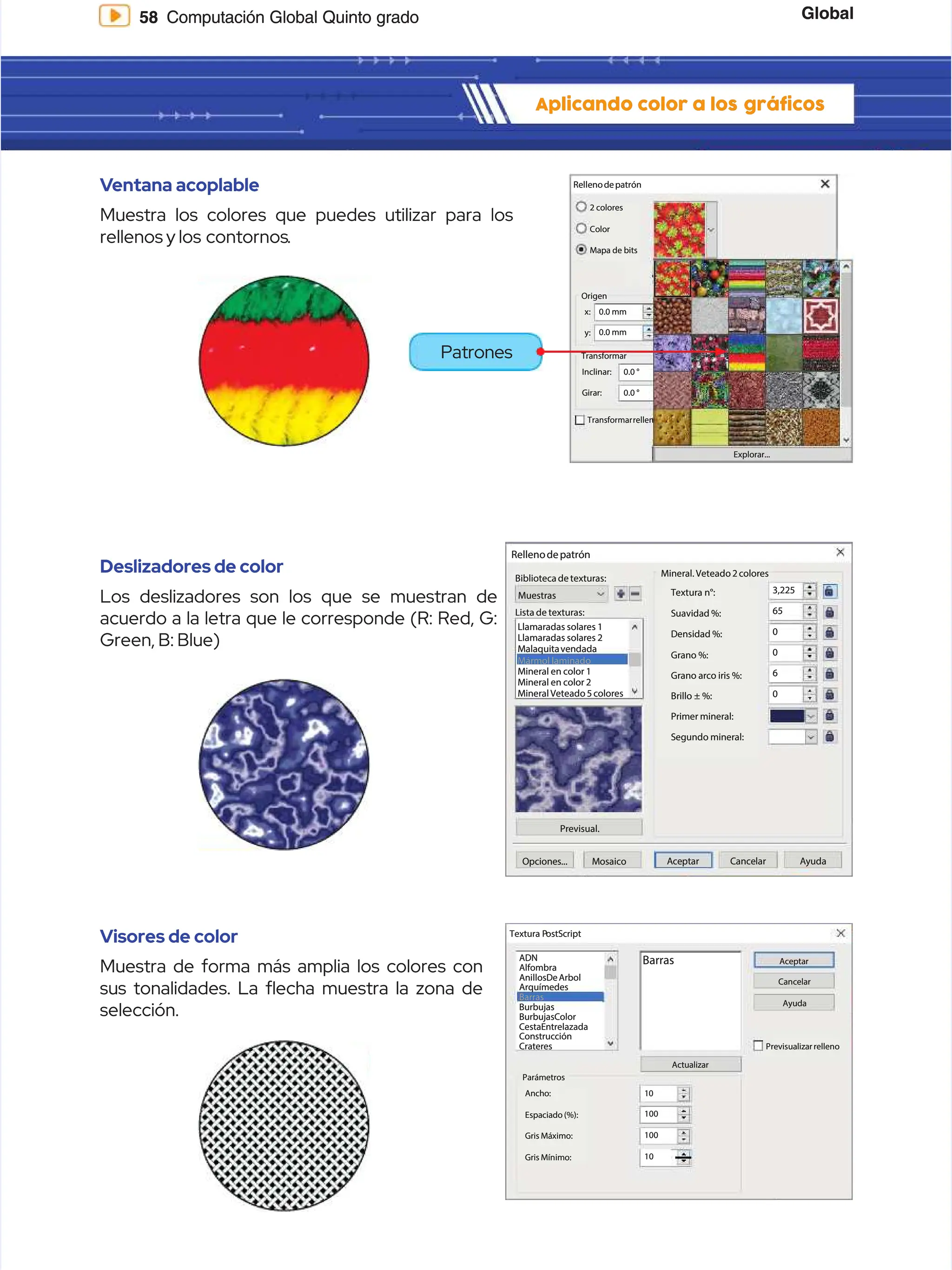 Global
Global
58
58 Computación Global Quinto grado
Computación Global Quinto grado
Aplicando color a los
Aplicando color a los gráficos
gráficos
Rellenodepatrón
Rellenodepatrón
Explorar...
Explorar...
2 colores
2 colores
Color
Color
Mapa de bits
Mapa de bits
Origen
Origen
0.0 mm
0.0 mm
x:
x:
y:
y: 0.0 mm
0.0 mm
Transformar
Transformar
0.0 °
0.0 °
0.0 °
0.0 °
Inclinar:
Inclinar:
Girar:
Girar:
Transformar
Transformarrellen
rellen
V
Ventana acoplable
entana acoplable
Muestra los colores que puedes utilizar para los
Muestra los colores que puedes utilizar para los
rellenos y los
rellenos y los contornos
contornos.
.
Deslizadores de color
Deslizadores de color
Los deslizadores son los que se muestran de
Los deslizadores son los que se muestran de
acuerdo a la letra que le corresponde (R: Red, G:
acuerdo a la letra que le corresponde (R: Red, G:
Green, B: Blue)
Green, B: Blue)
Visores de color
Visores de color
Muestra de forma más amplia los colores con
Muestra de forma más amplia los colores con
sus tonalidades. La echa muestra la zona de
sus tonalidades. La echa muestra la zona de
selección.
selección.
Rellenodepatrón
Rellenodepatrón
Biblioteca de texturas:
Biblioteca de texturas:
Mineral. Veteado 2 colores
Mineral. Veteado 2 colores
Textura n°:
Textura n°:
Suavidad %:
Suavidad %:
Densidad %:
Densidad %:
Grano %:
Grano %:
Grano arco iris %:
Grano arco iris %: 6
6
0
0
0
0
0
0
65
65
3,225
3,225
Primer mineral:
Primer mineral:
Segundo mineral:
Segundo mineral:
Brillo ± %:
Brillo ± %:
Lista de texturas:
Lista de texturas:
Llamaradas solares 1
Llamaradas solares 1
Llamaradas solares 2
Llamaradas solares 2
Malaquitavendada
Malaquitavendada
Mármol laminado
Mármol laminado
Mineral en color 1
Mineral en color 1
Mineral en color 2
Mineral en color 2
Mineral Veteado 5 colores
Mineral Veteado 5 colores
Muestras
Muestras
Previsual.
Previsual.
O
Op
pc
ci
io
on
ne
es
s.
..
..
. M
Mo
os
sa
ai
ic
co
o A
Ac
ce
ep
pt
ta
ar
r C
Ca
an
nc
ce
el
la
ar
r A
Ay
yu
ud
da
a
Textura P
Textura PostScript
ostScript
ADN
ADN
Alfombra
Alfombra
AnillosDeArbol
AnillosDeArbol
Arquímedes
Arquímedes
Barras
Barras
Burbujas
Burbujas
BurbujasColor
BurbujasColor
CestaEntrelazada
CestaEntrelazada
Construcción
Construcción
Crateres
Crateres
Parámetros
Parámetros
A
An
nc
ch
ho
o:
: 1
10
0
100
100
100
100
10
10
Espaciado (%):
Espaciado (%):
Gris Máximo:
Gris Máximo:
Gris Mínimo:
Gris Mínimo:
Barras
Barras Aceptar
Aceptar
Cancelar
Cancelar
Ayuda
Ayuda
Actualizar
Actualizar
Previsualizar relleno
Previsualizar relleno
Patrones
Patrones
 