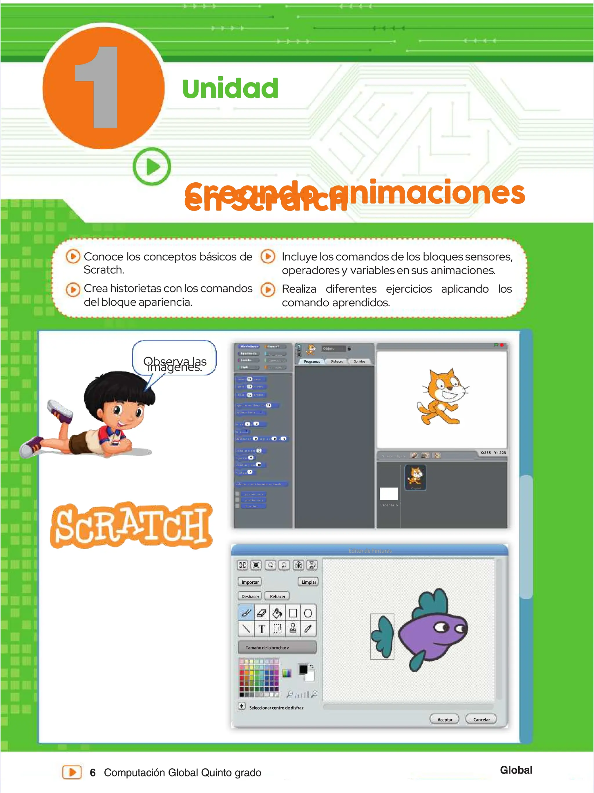 Global
Global
6
6 Computación Global Quinto grado
Computación Global Quinto grado
1
1 Unidad
Unidad
Creando animaciones
Creando animaciones
en Scratch
en Scratch
Conoce los conceptos básicos de
Conoce los conceptos básicos de
Scratch.
Scratch.
Crea historietas con los comandos
Crea historietas con los comandos
del bloque apariencia.
del bloque apariencia.
Incluye los comandos de los
Incluye los comandos de los bloques sensores,
bloques sensores,
operador
operadoresy
esy variablesensus
variablesensus animaciones
animaciones..
Realiza diferentes ejercicios aplicando los
Realiza diferentes ejercicios aplicando los
comando aprendidos.
comando aprendidos.
Sonidos
Sonidos
Disfraces
Disfraces
Programas
Programas
Objeto
Objeto
mover
mover
girar
girar
apuntar en dirección
apuntar en dirección
apuntar hacia
apuntar hacia
ir
ir a
a
ir
ir a
a
x :
x : y :
y :
grados
grados
pasos
pasos
15
15
g
gi
ir
ra
ar
r g
gr
ra
ad
do
os
s
15
15
15
15
10
10
0
0
0
0
0
0
10
10
0
0 0
0
deslizar en
deslizar en
cambiar x por
cambiar x por
fijar x a
fijar x a
cambiar y por
cambiar y por
fijar y a
fijar y a
rebotar si está tocando un borde
rebotar si está tocando un borde
X:235 Y:-223
X:235 Y:-223
s
se
eg
gs
s a
a x
x:
: y
y:
:
0
0 0
0 0
0
Sensores
Sensores
Variables
Variables
Operadores
Operadores
Nuevo objeto:
Nuevo objeto:
10
10
0
0
posición en x
posición en x
posición en y
posición en y
dirección
dirección Escenario
Escenario
Objeto1
Objeto1
Deshacer
Deshacer
Tamaño delabrocha: v
Tamaño delabrocha: v
Rehacer
Rehacer
Editor de Pinturas
Editor de Pinturas
Seleccionar centro de disfraz
Seleccionar centro de disfraz
A
Ac
ce
ep
pt
ta
ar
r C
Ca
an
nc
ce
el
la
ar
r
I
Im
mp
po
or
rt
ta
ar
r L
Li
im
mp
pi
ia
ar
r
Observa las
Observa las
imágenes.
imágenes.
 