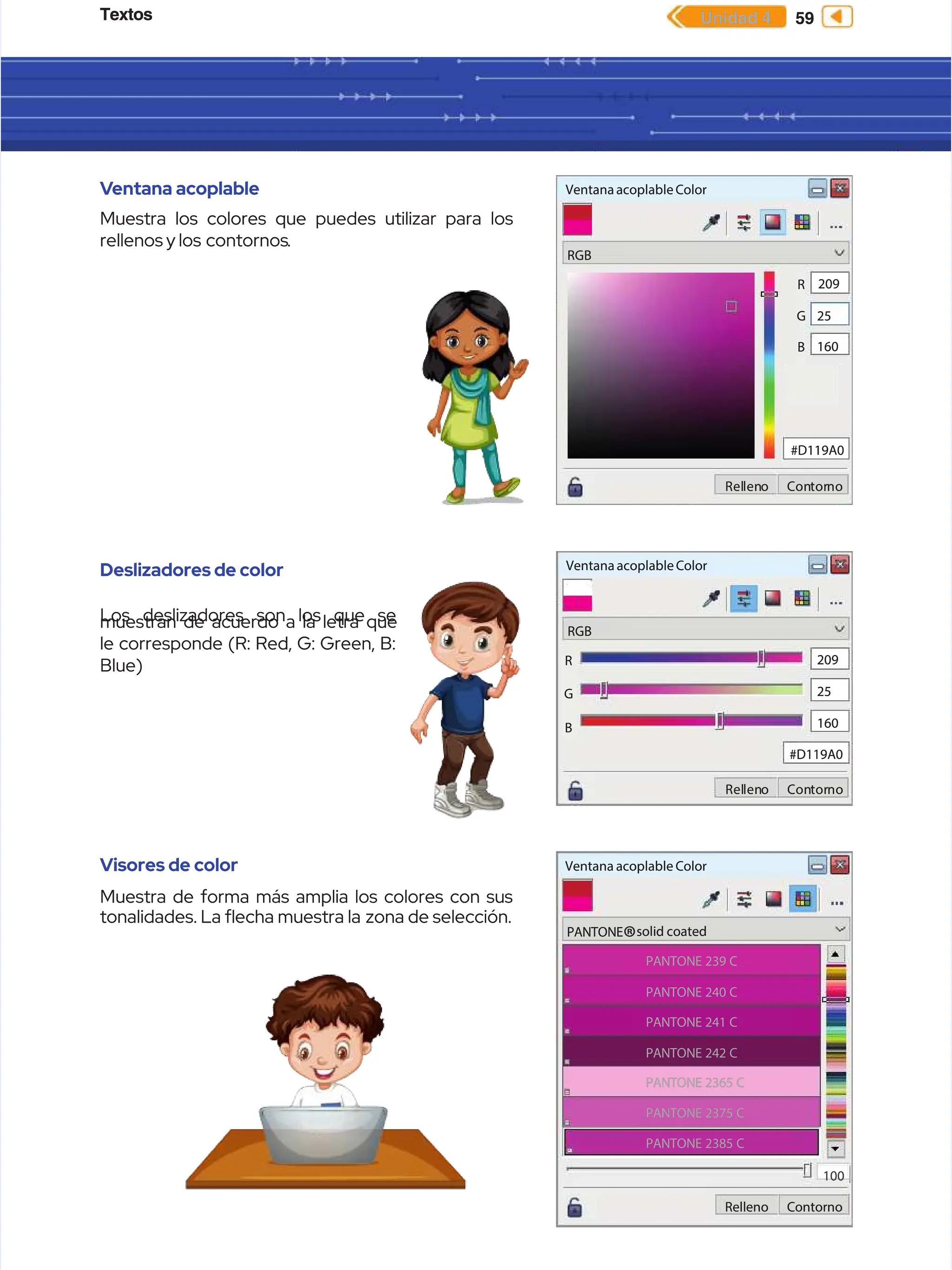 Textos
Textos 59
59
Unidad 4
Unidad 4
V
Ventana acoplable
entana acoplable
Muestra los colores que puedes utilizar para los
Muestra los colores que puedes utilizar para los
rellenos y los
rellenos y los contornos
contornos.
.
Deslizadores de color
Deslizadores de color
Los deslizadores son los que se
Los deslizadores son los que se
muestran de acuerdo a la letra que
muestran de acuerdo a la letra que
le corresponde (R: Red, G: Green, B:
le corresponde (R: Red, G: Green, B:
Blue)
Blue)
Visores de color
Visores de color
Muestra de forma más amplia los colores con sus
Muestra de forma más amplia los colores con sus
tonalidades. La echa muestra la
tonalidades. La echa muestra la zona de selección.
zona de selección.
Ventana acoplable Color
Ventana acoplable Color
RGB
RGB
Rel
Rellen
leno
o Con
Contor
torno
no
0
0
160
160
25
25
209
209
R
R
G
G
B
B
#D119A0
#D119A0
K
K
Ventana acoplable Color
Ventana acoplable Color
RGB
RGB
Rel
Rellen
leno
o Con
Contor
torno
no
#D119A0
#D119A0
160
160
25
25
209
209
R
R
G
G
B
B
Ventana acoplable Color
Ventana acoplable Color
PANTONE
PANTONE
PANTONE 239 C
PANTONE 239 C
PANTONE 240 C
PANTONE 240 C
PANTONE 241 C
PANTONE 241 C
PANTONE 242 C
PANTONE 242 C
PANTONE 2365 C
PANTONE 2365 C
PANTONE 2375 C
PANTONE 2375 C
PANTONE 2385 C
PANTONE 2385 C
solid coated
solid coated
R
Re
el
ll
le
en
no
o C
Co
on
nt
to
or
rn
no
o
100
100
®
®
 