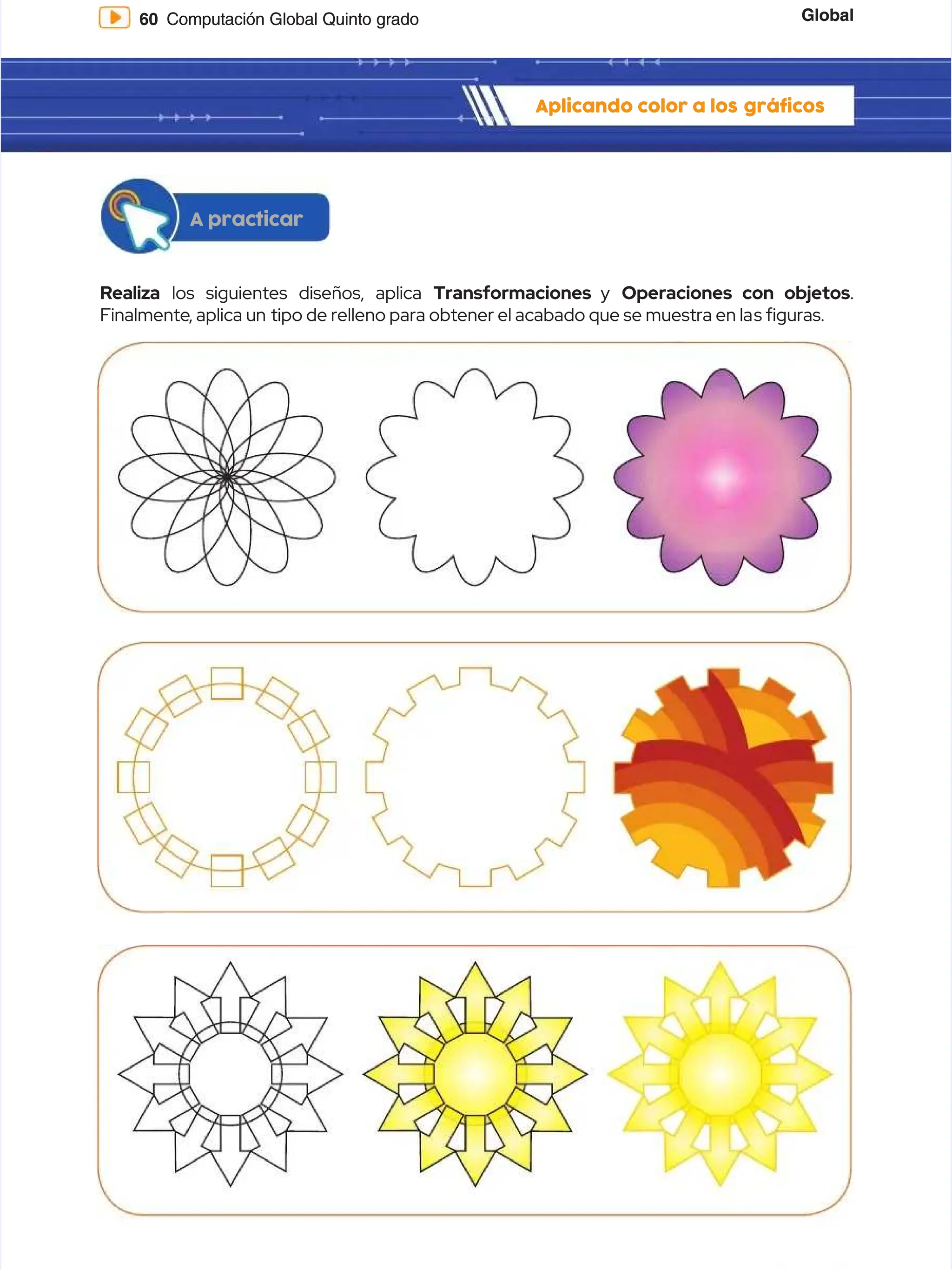 Global
Global
60
60 Computación Global Quinto grado
Computación Global Quinto grado
Aplicando color a los
Aplicando color a los gráficos
gráficos
Realiza
Realiza los siguientes diseños, aplica
los siguientes diseños, aplica Transformaciones
Transformaciones y
y Operaciones con objetos
Operaciones con objetos.
.
Finalmente
Finalmente, aplica un
, aplica un tipo de relleno para obtener el acabado que se muestra en la
tipo de relleno para obtener el acabado que se muestra en las guras.
s guras.
A practicar
A practicar
 