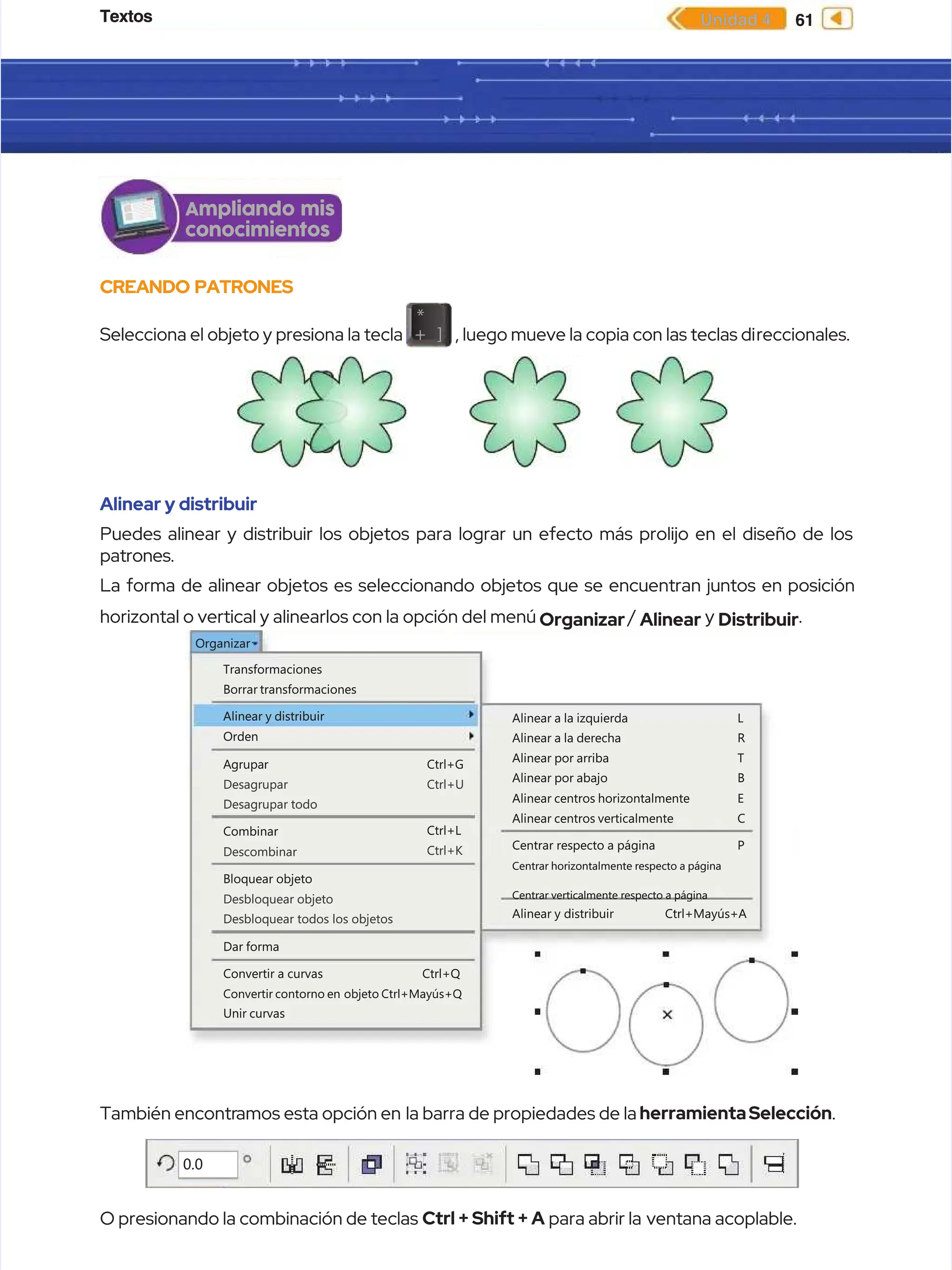 Textos
Textos 61
61
Unidad 4
Unidad 4
CREANDO PATRONES
CREANDO PATRONES
Selecciona el objeto y presiona la tecla
Selecciona el objeto y presiona la tecla
*
*
+
+ ]
] , luego mueve la copia con las teclas di
, luego mueve la copia con las teclas direccionales.
reccionales.
Alinear y distribuir
Alinear y distribuir
Puedes alinear y distribuir los objetos para lograr un efecto más prolijo en el diseño de los
Puedes alinear y distribuir los objetos para lograr un efecto más prolijo en el diseño de los
patrones.
patrones.
La forma de alinear objetos es seleccionando objetos que se encuentran juntos en posición
La forma de alinear objetos es seleccionando objetos que se encuentran juntos en posición
horizontal o vertical y alinearlos con la opción del menú
horizontal o vertical y alinearlos con la opción del menú Organizar
Organizar /
/ Alinear
Alinear y
y Distribuir
Distribuir.
.
Ampliando mis
Ampliando mis
conocimientos
conocimientos
Transformaciones
Transformaciones
Organizar
Organizar
Borrar transformaciones
Borrar transformaciones
Alinear y distribuir
Alinear y distribuir Alinear a la izquierda
Alinear a la izquierda
Alinear a la derecha
Alinear a la derecha
Alinear por arriba
Alinear por arriba
Alinear por abajo
Alinear por abajo
Alinear centros horizontalmente
Alinear centros horizontalmente
Alinear centros verticalmente
Alinear centros verticalmente
Centrar respecto a página
Centrar respecto a página
L
L
R
R
T
T
B
B
E
E
C
C
P
P
Alinear
Alinear y
y distribuir
distribuir Ctrl+Mayús+A
Ctrl+Mayús+A
Centrar horizontalmente respecto a página
Centrar horizontalmente respecto a página
Centrar verticalmente respecto a página
Centrar verticalmente respecto a página
A
Ag
gr
ru
up
pa
ar
r C
Ct
tr
rl
l+
+G
G
Ctrl+U
Ctrl+U
Ctrl+L
Ctrl+L
Ctrl+K
Ctrl+K
Desagrupar
Desagrupar
Desagrupar todo
Desagrupar todo
Combinar
Combinar
Descombinar
Descombinar
Bloquear objeto
Bloquear objeto
Desbloquear objeto
Desbloquear objeto
Desbloquear todos los objetos
Desbloquear todos los objetos
Dar forma
Dar forma
Convertir
Convertir a
a curvas
curvas Ctrl+Q
Ctrl+Q
Unir curvas
Unir curvas
Convertir contorno en
Convertir contorno en objeto Ctrl+Mayús+Q
objeto Ctrl+Mayús+Q
Orden
Orden
También encontr
También encontramos esta opción en
amos esta opción en la barra de propiedades de la
la barra de propiedades de la herramientaSelección
herramientaSelección.
.
O presionando la combinación de teclas
O presionando la combinación de teclas Ctrl + Shift + A
Ctrl + Shift + A para abrir la
para abrir la ventana acoplable.
ventana acoplable.
0.0
0.0
 