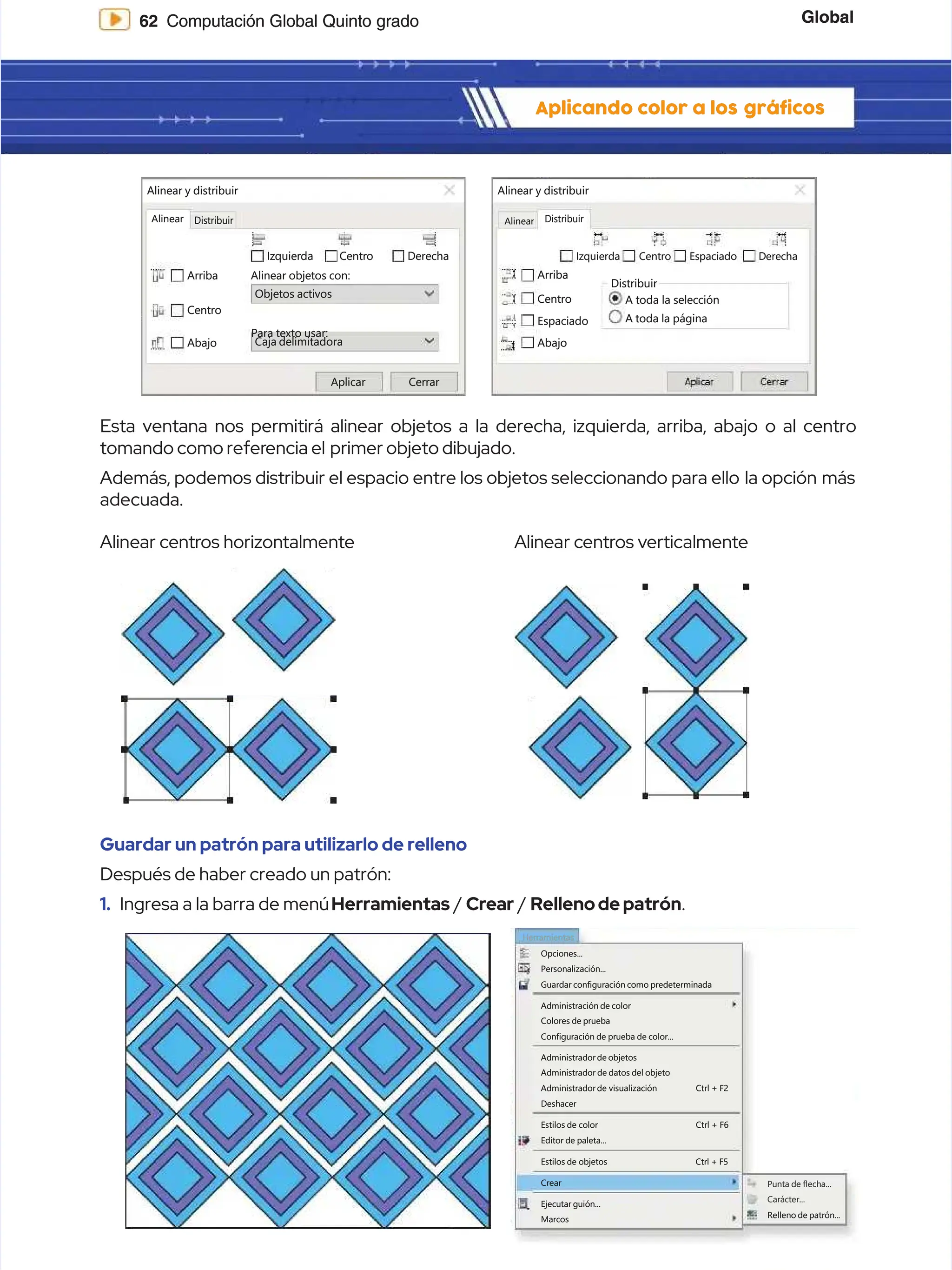 Global
Global
62
62 Computación Global Quinto grado
Computación Global Quinto grado
Aplicando color a los
Aplicando color a los gráficos
gráficos
Guardar un patrón para utilizarlo de relleno
Guardar un patrón para utilizarlo de relleno
Después de haber creado un patrón:
Después de haber creado un patrón:
1.
1. Ingresa a la barra de menú
Ingresa a la barra de menúHerramientas
Herramientas /
/ Crear
Crear /
/ Rellenodepatrón
Rellenodepatrón.
.
A
Al
li
in
ne
ea
ar
r c
ce
en
nt
tr
ro
os
s h
ho
or
ri
iz
zo
on
nt
ta
al
lm
me
en
nt
te
e A
Al
li
in
ne
ea
ar
r c
ce
en
nt
tr
ro
os
s v
ve
er
rt
ti
ic
ca
al
lm
me
en
nt
te
e
Esta ventana nos permitirá alinear objetos a la derecha, izquierda, arriba, abajo o al centro
Esta ventana nos permitirá alinear objetos a la derecha, izquierda, arriba, abajo o al centro
tomando como refer
tomando como referencia el
encia el primer objeto dibujado.
primer objeto dibujado.
Además, podemos distribuir el espacio entre los objetos seleccionando para ello
Además, podemos distribuir el espacio entre los objetos seleccionando para ello la opción
la opción más
más
adecuada.
adecuada.
Herramientas
Herramientas
Opciones...
Opciones...
Personalización...
Personalización...
Guardar configuración como predeterminada
Guardar configuración como predeterminada
Administración de color
Administración de color
Colores de prueba
Colores de prueba
Configuración de prueba de color...
Configuración de prueba de color...
Administrador de objetos
Administrador de objetos
Deshacer
Deshacer
Estilos
Estilos de
de color
color Ctrl
Ctrl +
+ F6
F6
Editor de paleta...
Editor de paleta...
Crear
Crear
Marcos
Marcos
Ejecutar guión...
Ejecutar guión...
Carácter...
Carácter...
Punta de flecha...
Punta de flecha...
Relleno de patrón...
Relleno de patrón...
Estilos
Estilos de
de objetos
objetos Ctrl
Ctrl +
+ F5
F5
Administrador de datos del objeto
Administrador de datos del objeto
Administrador
Administrador de
de visualización
visualización Ctrl
Ctrl +
+ F2
F2
Alinear
Alinear
Alinear y distribuir
Alinear y distribuir
Arriba
Arriba
Centro
Centro
Abajo
Abajo Caja delimitadora
Caja delimitadora
A
Ap
pl
li
ic
ca
ar
r C
Ce
er
rr
ra
ar
r
Objetos activos
Objetos activos
Para texto usar:
Para texto usar:
Alinear objetos con:
Alinear objetos con:
I
Iz
zq
qu
ui
ie
er
rd
da
a C
Ce
en
nt
tr
ro
o D
De
er
re
ec
ch
ha
a
Distribuir
Distribuir
Arriba
Arriba
Centro
Centro
Espaciado
Espaciado
Abajo
Abajo
A toda la página
A toda la página
A toda la selección
A toda la selección
Distribuir
Distribuir
I
Iz
zq
qu
ui
ie
er
rd
da
a C
Ce
en
nt
tr
ro
o E
Es
sp
pa
ac
ci
ia
ad
do
o D
De
er
re
ec
ch
ha
a
Alinear
Alinear Distribuir
Distribuir
Alinear y distribuir
Alinear y distribuir
 