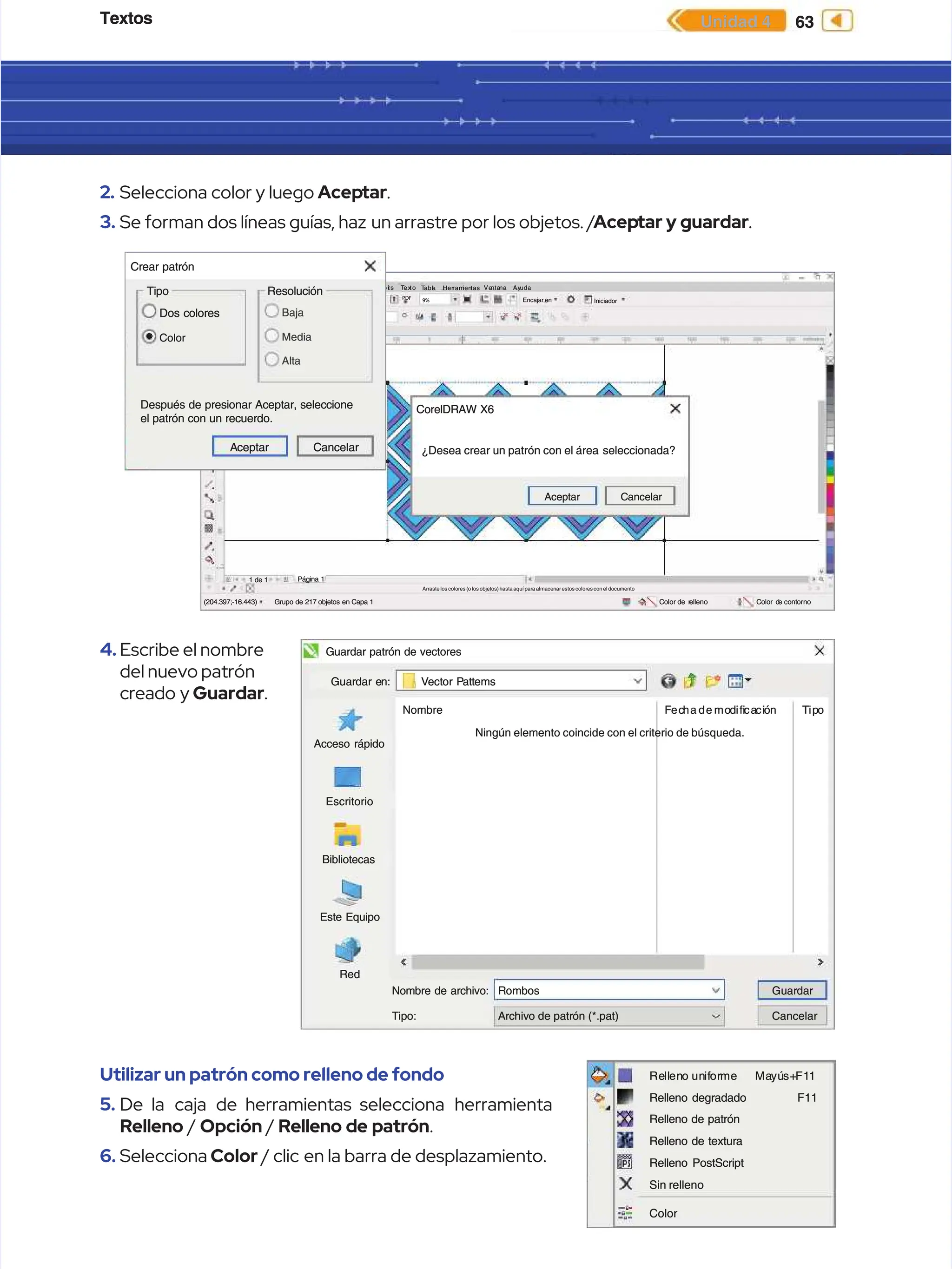 Textos
Textos 63
63
Unidad 4
Unidad 4
2.
2. Selecciona color y luego
Selecciona color y luego Acep
Aceptar
tar.
.
3.
3. Se forman dos líneas guías, haz
Se forman dos líneas guías, haz un arrastre por los objetos. /
un arrastre por los objetos. /Acep
Aceptar y guardar
tar y guardar.
.
4.
4. Escribe el nombre
Escribe el nombre
del nuevo patrón
del nuevo patrón
creado y
creado y Guardar
Guardar.
.
Utilizar un patrón como relleno de fondo
Utilizar un patrón como relleno de fondo
5.
5. De la
De la caja
caja de herramientas selecciona
de herramientas selecciona herramienta
herramienta
Relleno
Relleno /
/ Opción
Opción /
/ Relleno de patrón
Relleno de patrón.
.
6.
6. Selecciona
Selecciona Color
Color / clic
/ clic en la barra de desplazamiento.
en la barra de desplazamiento.
A r
A rc h
c hiv
iv
o
o E d
E dic
ició
ión
n V
Ver
er Di
Dis e
s eño
ño O b
O bje
jeto
to E f
E fec
ecto
tos
s Ma
Mapa
pas
s de
debi
bits
ts T
Tex
ex
to
to T
Tabl
abla
a Her
Herram
ramien
ientas
tas Ve
Venta
ntana
na Ay
Ayuda
uda
3322.86 mm
3322.86 mm
877.888 mm
877.888 mm
889.64 mm
889.64 mm
548.355 mm
548.355 mm
543.5 %
543.5 %
543.5 %
543.5 %
0.0
0.0
9%
9%
PDF
PDF
Encajar en
Encajar en Iniciador
Iniciador
Pantalla de inicio
Pantalla de inicio U
U3
3 S
Si
in
n t
tí
ít
tu
ul
lo
o-
-1
1
1 de 1
1 de 1 Página 1
Página 1
(204.397;-16.443)
(204.397;-16.443) Grupo
Grupo de
de 217
217 objetos
objetos en
en Capa
Capa 1
1
Arraste los colores (o los objetos) hasta aquí para almacenar estos colores con el documento
Arraste los colores (o los objetos) hasta aquí para almacenar estos colores con el documento
C
Co
ol
lo
or
r d
de r
e re
el
ll
le
en
no
o C
Co
ol
lo
or d
r de
e c
co
on
nt
to
or
rn
no
o
A
Ac
ce
ep
pt
ta
ar
r C
Ca
an
nc
ce
el
la
ar
r
¿Desea crear un patrón con el área
¿Desea crear un patrón con el área seleccionada?
seleccionada?
CorelDRAW X6
CorelDRAW X6
Dos colores
Dos colores
Tipo
Tipo
Crear patrón
Crear patrón
Resolución
Resolución
Después de presionar Aceptar, seleccione
Después de presionar Aceptar, seleccione
el patrón con un recuerdo.
el patrón con un recuerdo.
Color
Color
Baja
Baja
Media
Media
Alta
Alta
A
Ac
ce
ep
pt
ta
ar
r C
Ca
an
nc
ce
el
la
ar
r
Este Equipo
Este Equipo
Red
Red
Bibliotecas
Bibliotecas
Escritorio
Escritorio
Acceso rápido
Acceso rápido
G
Gu
ua
ar
rd
da
ar e
r en
n:
: V
Ve
ec
ct
to
or P
r Pa
at
tt
te
em
ms
s
Guardar patrón de vectores
Guardar patrón de vectores
Nombre
Nombre
Nombre de archivo:
Nombre de archivo:
T
Ti
ip
po
o:
: A
Ar
rc
ch
hi
iv
vo
o d
de
e p
pa
at
tr
ró
ón
n (
(*
*.
.p
pa
at
t)
)
R
Ro
om
mb
bo
os
s G
Gu
ua
ar
rd
da
ar
r
Cancelar
Cancelar
F
Fec
echa
ha de
de mo
mod
diﬁ
iﬁca
caci
ció
ón
n T
Tip
ipo
o
Ningún elemento coincide con el criterio de búsqueda.
Ningún elemento coincide con el criterio de búsqueda.
Re
Rell
llen
eno
o un
unif
ifor
orme
me Ma
Mayú
yús+
s+F1
F11
1
F11
F11
Relleno degradado
Relleno degradado
Relleno de patrón
Relleno de patrón
Relleno de textura
Relleno de textura
Relleno PostScript
Relleno PostScript
Sin relleno
Sin relleno
Color
Color
 