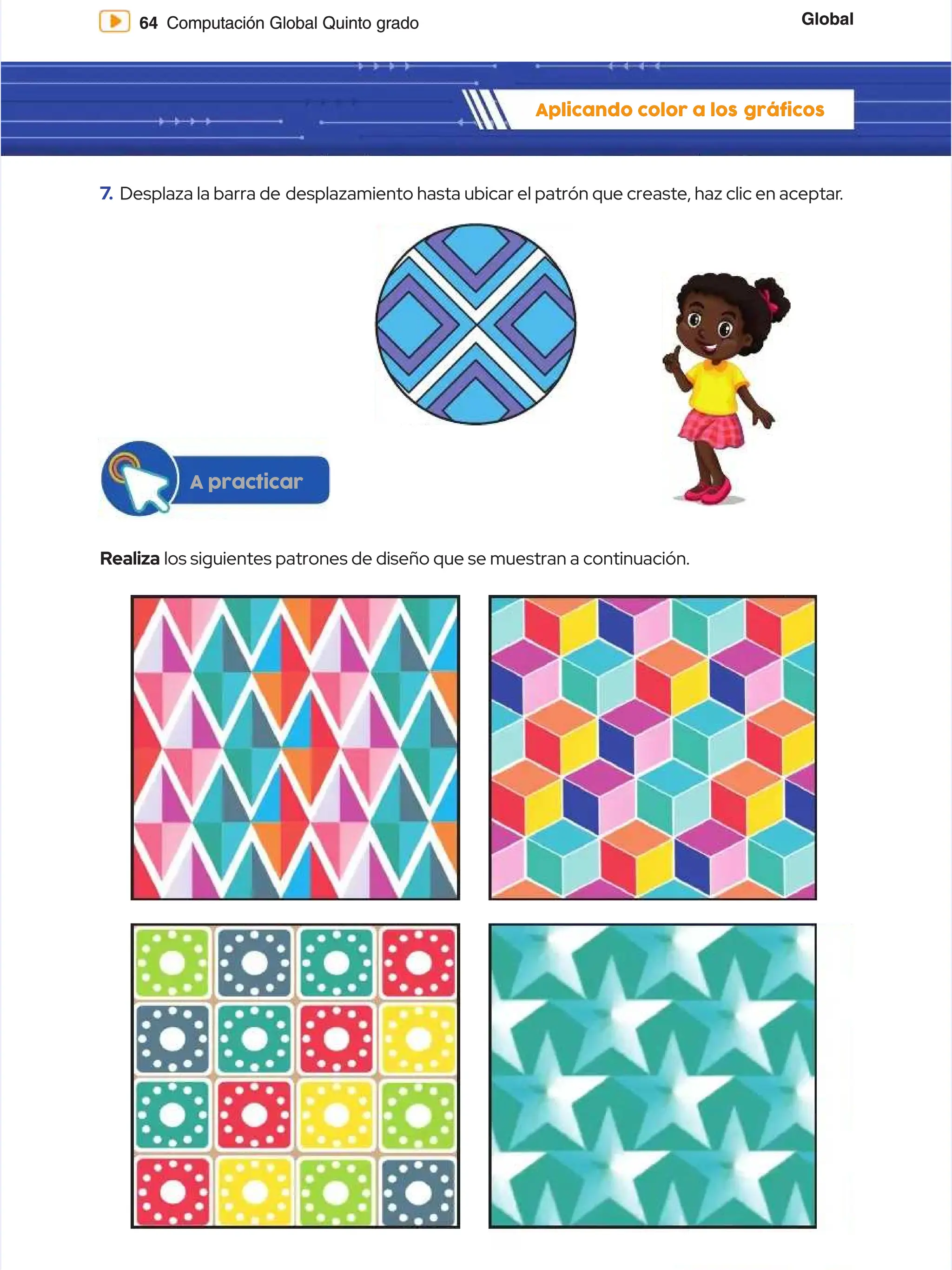 Global
Global
64
64 Computación Global Quinto grado
Computación Global Quinto grado
Aplicando color a los
Aplicando color a los gráficos
gráficos
7
7.
. Desplaza la barra de
Desplaza la barra de desplazamiento hasta ubicar el patrón que creaste, haz clic en aceptar
desplazamiento hasta ubicar el patrón que creaste, haz clic en aceptar.
.
Realiza
Realiza los siguientes patrones de diseño que se muestran a continuación.
los siguientes patrones de diseño que se muestran a continuación.
A practicar
A practicar
 