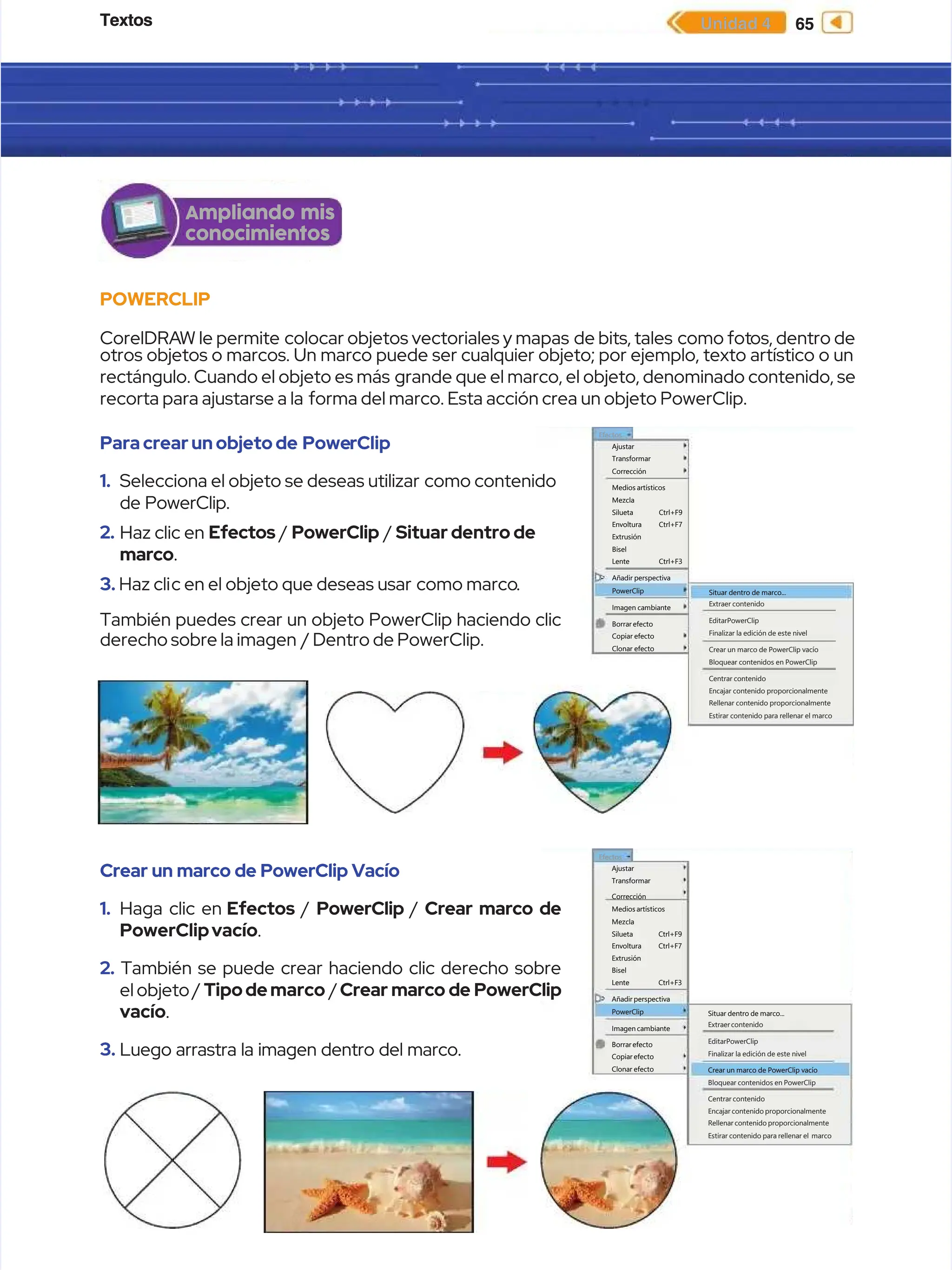 Textos
Textos 65
65
Unidad 4
Unidad 4
POWERCLIP
POWERCLIP
CorelDRA
CorelDRAW le permite
W le permite colocar objetos vectoriales y mapas
colocar objetos vectoriales y mapas de bits, tales
de bits, tales como fot
como fotos, dentro de
os, dentro de
otros objetos o marcos. Un marco puede ser cualquier objeto; por ejemplo, texto artístico o un
otros objetos o marcos. Un marco puede ser cualquier objeto; por ejemplo, texto artístico o un
rectángulo. Cuando el objeto es más
rectángulo. Cuando el objeto es más grande que el marco, el objeto, denominado contenido, se
grande que el marco, el objeto, denominado contenido, se
recorta para ajustarse a la
recorta para ajustarse a la forma del marco. Esta acción crea un objeto PowerClip.
forma del marco. Esta acción crea un objeto PowerClip.
Ampliando mis
Ampliando mis
conocimientos
conocimientos
Efectos
Efectos
Ajustar
Ajustar
Transformar
Transformar
Corrección
Corrección
Medios artísticos
Medios artísticos
Mezcla
Mezcla
Silueta
Silueta
Envoltura
Envoltura
Extrusión
Extrusión
Bisel
Bisel
Lente
Lente
Añadir perspectiva
Añadir perspectiva
PowerClip
PowerClip
Imagen cambiante
Imagen cambiante
Borrar efecto
Borrar efecto
Copiar efecto
Copiar efecto
Clonar efecto
Clonar efecto
Ctrl+F9
Ctrl+F9
Ctrl+F7
Ctrl+F7
Ctrl+F3
Ctrl+F3
Situar dentro de marco...
Situar dentro de marco...
Extraer contenido
Extraer contenido
EditarPowerClip
EditarPowerClip
Finalizar la edición de este nivel
Finalizar la edición de este nivel
Crear un marco de PowerClip vacío
Crear un marco de PowerClip vacío
Bloquear contenidos en PowerClip
Bloquear contenidos en PowerClip
Centrar contenido
Centrar contenido
Encajar contenido proporcionalmente
Encajar contenido proporcionalmente
Rellenar contenido proporcionalmente
Rellenar contenido proporcionalmente
Estirar contenido para rellenar el marco
Estirar contenido para rellenar el marco
Paracrearunobjetode
Paracrearunobjetode Powe
PowerClip
rClip
1.
1. Selecciona el objeto se deseas utilizar
Selecciona el objeto se deseas utilizar como contenido
como contenido
de PowerClip.
de PowerClip.
2.
2. Haz clic en
Haz clic en Efectos
Efectos /
/ PowerClip
PowerClip /
/ Situar dentro de
Situar dentro de
marco
marco.
.
3.
3. Haz cli
Haz clic en el objeto que deseas usar
c en el objeto que deseas usar como marco
como marco.
.
También puedes crear un objeto PowerClip haciendo clic
También puedes crear un objeto PowerClip haciendo clic
derecho sobre la imagen
derecho sobre la imagen / Dentro de PowerClip.
/ Dentro de PowerClip.
Crear un marco de PowerClip Vacío
Crear un marco de PowerClip Vacío
1.
1. Haga clic en
Haga clic en Efectos
Efectos /
/ PowerClip
PowerClip /
/ Crear marco de
Crear marco de
PowerClipvacío
PowerClipvacío.
.
2.
2. También se puede crear haciendo clic derecho sobre
También se puede crear haciendo clic derecho sobre
el objeto /
el objeto / Tipodemarco
Tipodemarco /
/Crear marco de PowerClip
Crear marco de PowerClip
vacío
vacío.
.
3.
3. Luego arrastra la imagen dentro del marco.
Luego arrastra la imagen dentro del marco.
Efectos
Efectos
Ajustar
Ajustar
Transformar
Transformar
Corrección
Corrección
Medios artísticos
Medios artísticos
Mezcla
Mezcla
Silueta
Silueta
Envoltura
Envoltura
Extrusión
Extrusión
Bisel
Bisel
Lente
Lente
Añadir perspectiva
Añadir perspectiva
PowerClip
PowerClip
Imagen cambiante
Imagen cambiante
Borrarefecto
Borrarefecto
Copiar efecto
Copiar efecto
Clonar efecto
Clonar efecto
Ctrl+F9
Ctrl+F9
Ctrl+F7
Ctrl+F7
Ctrl+F3
Ctrl+F3
Situar dentro de marco...
Situar dentro de marco...
Extraercontenido
Extraercontenido
EditarPowerClip
EditarPowerClip
Finalizar la edición de este nivel
Finalizar la edición de este nivel
Crear un marco de PowerClip vacío
Crear un marco de PowerClip vacío
Bloquear contenidos en PowerClip
Bloquear contenidos en PowerClip
Centrar contenido
Centrar contenido
Encajar contenido proporcionalmente
Encajar contenido proporcionalmente
Rellenar contenido proporcionalmente
Rellenar contenido proporcionalmente
Estirar contenido para rellenar el
Estirar contenido para rellenar el marco
marco
 