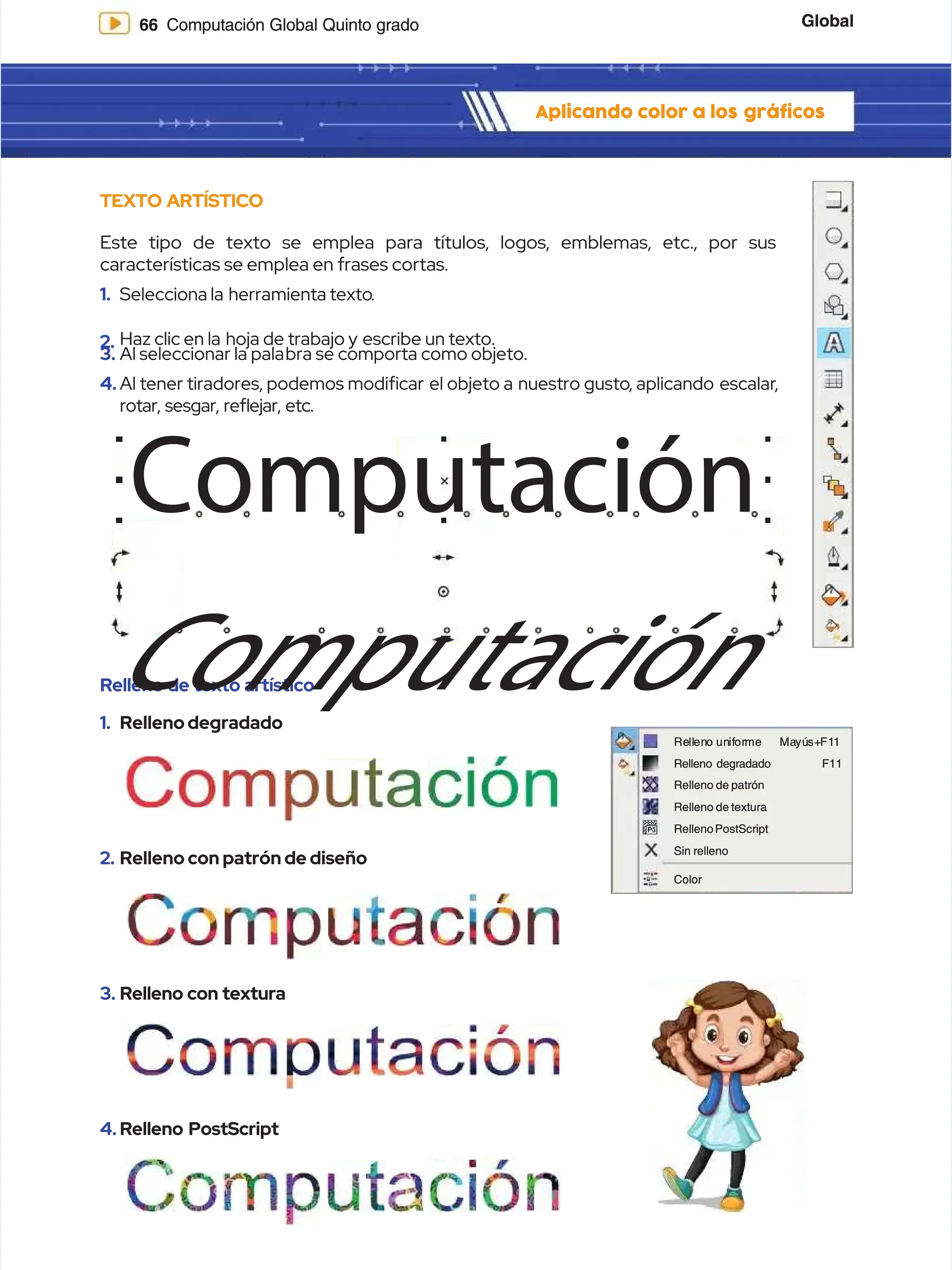Global
Global
66
66 Computación Global Quinto grado
Computación Global Quinto grado
Aplicando color a los
Aplicando color a los gráficos
gráficos
Relleno de texto artístico
Relleno de texto artístico
1.
1. Rellenodegradado
Rellenodegradado
2.
2. Relleno con patrón de diseño
Relleno con patrón de diseño
3.
3. Relleno con textura
Relleno con textura
TEXTO ARTÍSTICO
TEXTO ARTÍSTICO
Este tipo de texto se emplea para títulos, logos, emblemas, etc., por sus
Este tipo de texto se emplea para títulos, logos, emblemas, etc., por sus
características se emplea en frases cortas.
características se emplea en frases cortas.
1.
1. Selecciona la
Selecciona la herramienta texto
herramienta texto.
.
2.
2. Haz clic en la
Haz clic en la hoja de trabajo y
hoja de trabajo y escribe un texto.
escribe un texto.
3.
3. Al seleccionar la pala
Al seleccionar la palabra se comporta como objeto.
bra se comporta como objeto.
4.
4. Al tener tiradores, podemos modicar
Al tener tiradores, podemos modicar el objeto a
el objeto a nuestro gusto
nuestro gusto, aplicando
, aplicando escalar
escalar,
,
rotar, sesgar, reejar, etc.
rotar, sesgar, reejar, etc.
Computación
Computación
Computación
Computación
Re
Rell
llen
eno
o un
unif
ifor
orme
me Ma
Mayú
yús+
s+F1
F11
1
F11
F11
Relleno degradado
Relleno degradado
Relleno de patrón
Relleno de patrón
Relleno de textura
Relleno de textura
RellenoPostScript
RellenoPostScript
Sin relleno
Sin relleno
Color
Color
4.
4. Relleno PostScript
Relleno PostScript
 