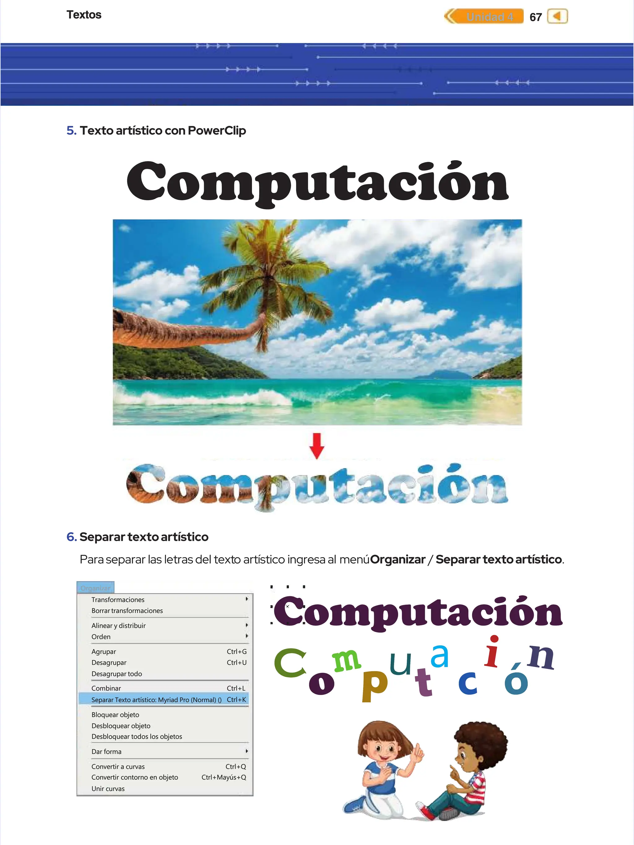 Textos
Textos 67
67
Unidad 4
Unidad 4
5.
5. Texto artístico con PowerClip
Texto artístico con PowerClip
Transformaciones
Transformaciones
Borrar transformaciones
Borrar transformaciones
Alinear y distribuir
Alinear y distribuir
Orden
Orden
Agrupar
Agrupar
Desagrupar
Desagrupar
Desagrupar todo
Desagrupar todo
Combinar
Combinar
Bloquear objeto
Bloquear objeto
Desbloquear objeto
Desbloquear objeto
Desbloquear todos los objetos
Desbloquear todos los objetos
Dar forma
Dar forma
Convertir a curvas
Convertir a curvas
Convertir contorno en objeto
Convertir contorno en objeto
Ctrl+Q
Ctrl+Q
Ctrl+Mayús+Q
Ctrl+Mayús+Q
Unir curvas
Unir curvas
Separar Texto artístico: Myriad Pro (Normal) ()
Separar Texto artístico: Myriad Pro (Normal) ()
Ctrl+G
Ctrl+G
Ctrl+U
Ctrl+U
Ctrl+L
Ctrl+L
Ctrl+K
Ctrl+K
Organizar
Organizar
6.
6. Separartextoartístico
Separartextoartístico
Para
Para separar
separar las
las letras
letras del
del text
texto
o artístico
artístico ingresa
ingresa al menú
al menúOrganizar
Organizar /
/ Separartextoartístico
Separartextoartístico.
.
Computación
Computación
Computación
Computación
C
C
o
o p
p
u
u i
i
c
c
a
a
t
t
m
m
ó
ó
n
n
 