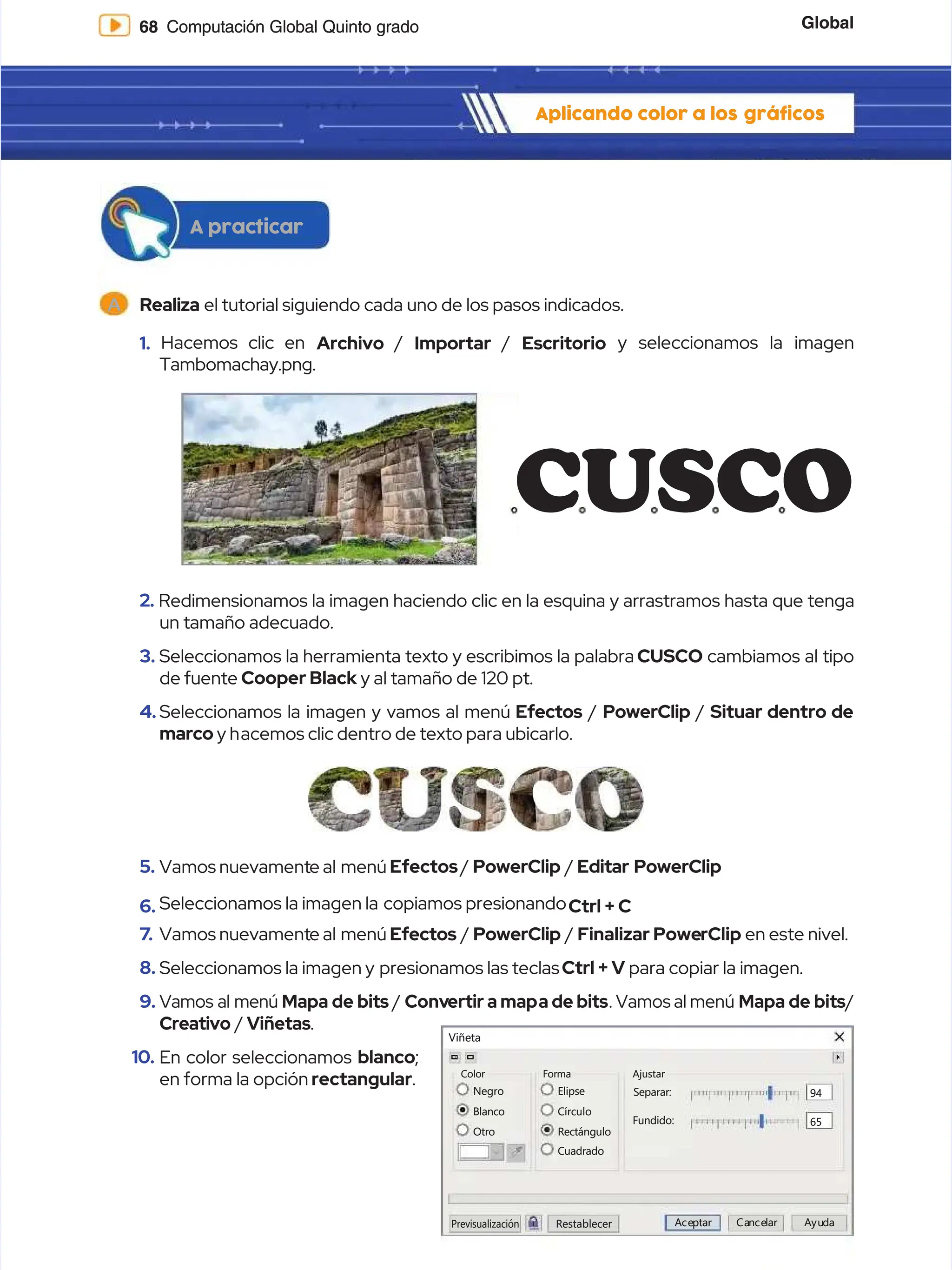 Global
Global
68
68 Computación Global Quinto grado
Computación Global Quinto grado
Aplicando color a los
Aplicando color a los gráficos
gráficos
A
A Realiza
Realiza el tutorial siguiendo cada uno de los pasos indicados.
el tutorial siguiendo cada uno de los pasos indicados.
1.
1. Hacemos clic en
Hacemos clic en Archivo
Archivo /
/ Importar
Importar /
/ Escritorio
Escritorio y seleccionamos la imagen
y seleccionamos la imagen
Tambomachay.png.
Tambomachay.png.
2.
2. Redimensionamos la imagen haciendo clic en la esquina y arrastramos hasta que tenga
Redimensionamos la imagen haciendo clic en la esquina y arrastramos hasta que tenga
un tamaño adecuado.
un tamaño adecuado.
3.
3. Seleccionamos la herramienta texto y escribimos la palabra
Seleccionamos la herramienta texto y escribimos la palabra CUSCO
CUSCO cambiamos al tipo
cambiamos al tipo
de fuente
de fuente Cooper Black
Cooper Black y al tamaño de 120 pt.
y al tamaño de 120 pt.
4.
4. Seleccionamos la imagen y vamos al menú
Seleccionamos la imagen y vamos al menú Efectos
Efectos /
/ PowerClip
PowerClip /
/ Situar dentro de
Situar dentro de
marco
marco y h
y hacemos clic dentro de texto para ubicarlo.
acemos clic dentro de texto para ubicarlo.
5.
5. Vamos nuevament
Vamos nuevamente al
e al menú
menú Efectos
Efectos/
/ PowerClip
PowerClip /
/ Editar PowerClip
Editar PowerClip
6.
6. Seleccionamos la imagen la
Seleccionamos la imagen la copiamos presionando
copiamos presionandoCtrl + C
Ctrl + C
7
7.
. Vamos nuevament
Vamos nuevamente al
e al menú
menú Efectos
Efectos /
/ PowerClip
PowerClip /
/ Finalizar
Finalizar Powe
PowerClip
rClip en este nivel.
en este nivel.
8.
8. Seleccionamos la imagen y
Seleccionamos la imagen y presionamos las teclas
presionamos las teclasCtrl + V
Ctrl + V para copiar la imagen.
para copiar la imagen.
9.
9. Vamos al menú
Vamos al menú Mapa de bits
Mapa de bits /
/ Conv
Convertir a map
ertir a mapa de bits
a de bits. Vamos al menú
. Vamos al menú Mapa de bits
Mapa de bits/
/
Creativo
Creativo /
/ Viñetas
Viñetas.
.
10.
10. En color seleccionamos
En color seleccionamos blanco
blanco;
;
en forma la opción
en forma la opción rectangular
rectangular.
.
A practicar
A practicar
Blanco
Blanco
Otro
Otro
Restablecer
Restablecer A
Ace
cep
pt
ta
ar
r Ca
Can
nce
cel
la
ar
r A
Ayu
yud
da
a
Previsualización
Previsualización
Negro
Negro
Color
Color
Viñeta
Viñeta
Círculo
Círculo
Rectángulo
Rectángulo
Elipse
Elipse Separar:
Separar: 94
94
65
65
Fundido:
Fundido:
Forma
Forma
Cuadrado
Cuadrado
Ajustar
Ajustar
CUSCO
CUSCO
 