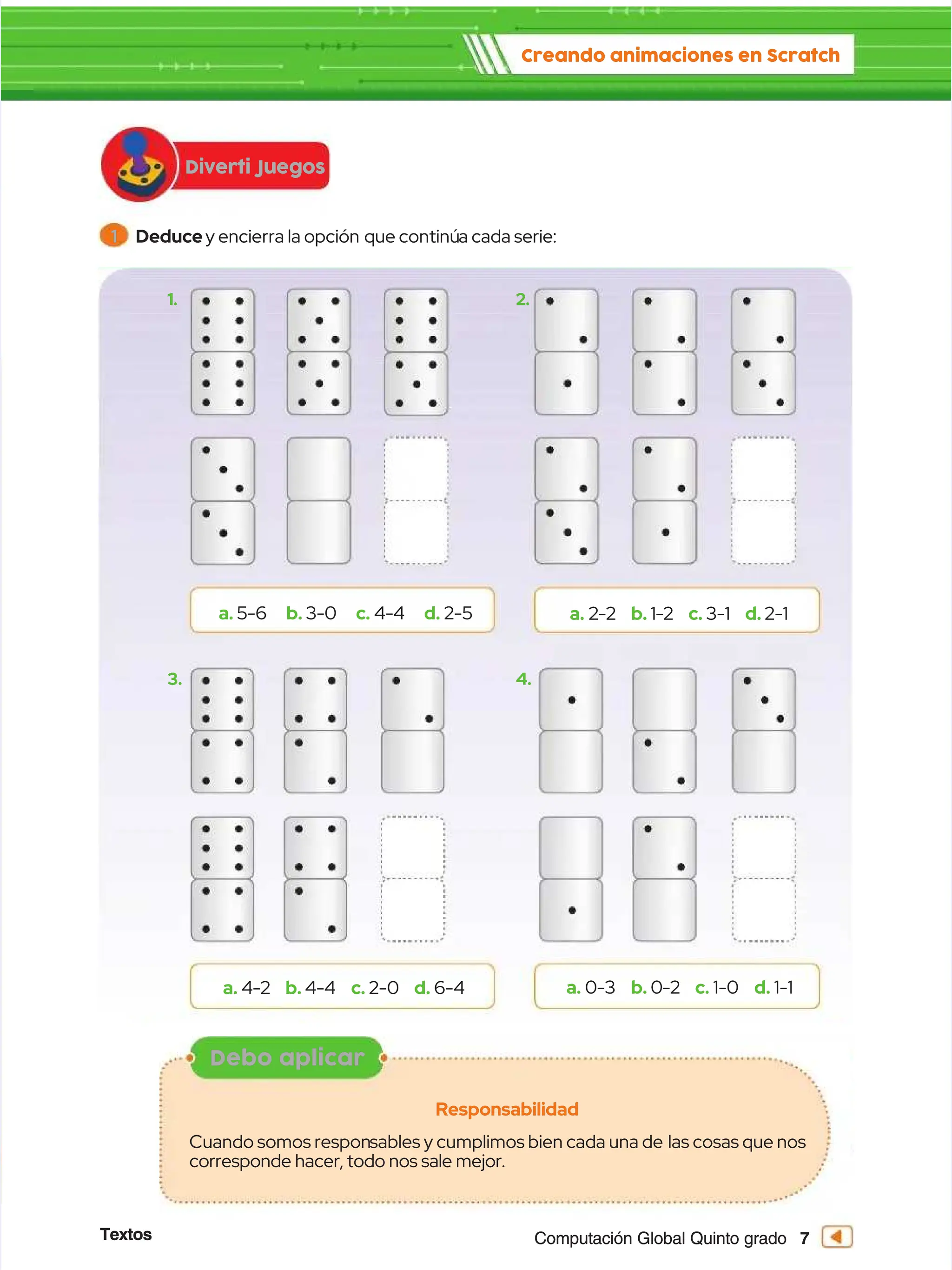 Textos
Textos 7
7
Computación Global Quinto grado
Computación Global Quinto grado
Diverti Juegos
Diverti Juegos
Creando animaciones en Scratch
Creando animaciones en Scratch
a.
a. 5-6
5-6 b.
b. 3-0
3-0 c.
c. 4-4
4-4 d.
d. 2-5
2-5
1.
1.
3.
3.
2.
2.
4.
4.
a.
a. 2-2
2-2 b.
b. 1-2
1-2 c.
c. 3-1
3-1 d.
d. 2-1
2-1
a.
a. 4-2
4-2 b.
b. 4-4
4-4 c.
c. 2-0
2-0 d.
d. 6-4
6-4 a.
a. 0-3
0-3 b.
b. 0-2
0-2 c.
c. 1-0
1-0 d.
d. 1-1
1-1
1
1 Deduce
Deducey encierra la opción
y encierra la opción que continú
que continúa cada serie:
a cada serie:
Debo aplicar
Debo aplicar
Responsabilidad
Responsabilidad
Cuando somos respon
Cuando somos responsables y cumplimos bien cada una de
sables y cumplimos bien cada una de las cosas que nos
las cosas que nos
corresponde hacer, todo nos sale mejor.
corresponde hacer, todo nos sale mejor.
 