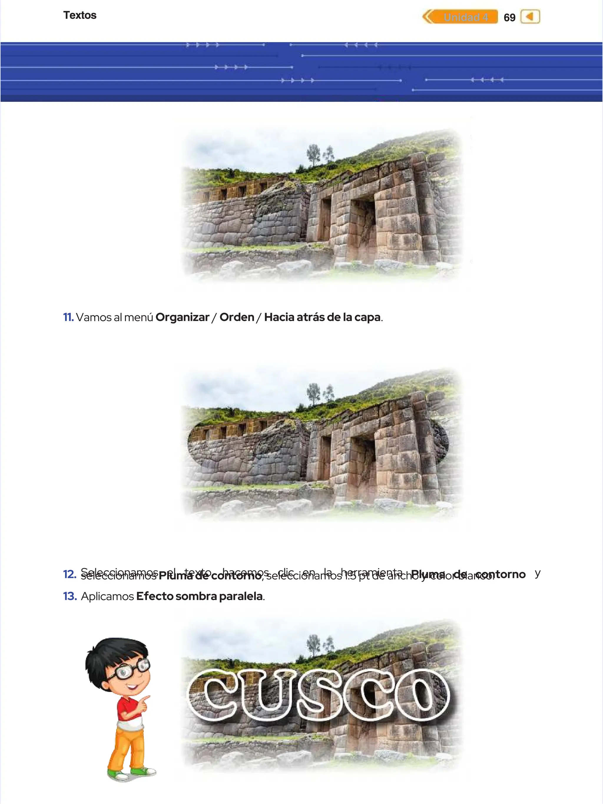 Textos
Textos 69
69
Unidad 4
Unidad 4
11.
11.Vamos al menú
Vamos al menú Organizar
Organizar /
/ Orden
Orden /
/ Hacia atrás de la capa
Hacia atrás de la capa.
.
12.
12. Seleccionamos el texto, hacemos clic en la herramienta
Seleccionamos el texto, hacemos clic en la herramienta Pluma de contorno
Pluma de contorno y
y
seleccionamos
seleccionamos Pluma de contorno
Pluma de contorno, seleccionamos 1.5 pt de ancho y
, seleccionamos 1.5 pt de ancho y color blanco.
color blanco.
13.
13. Aplicamos
Aplicamos Efecto sombra paralela
Efecto sombra paralela.
.
 