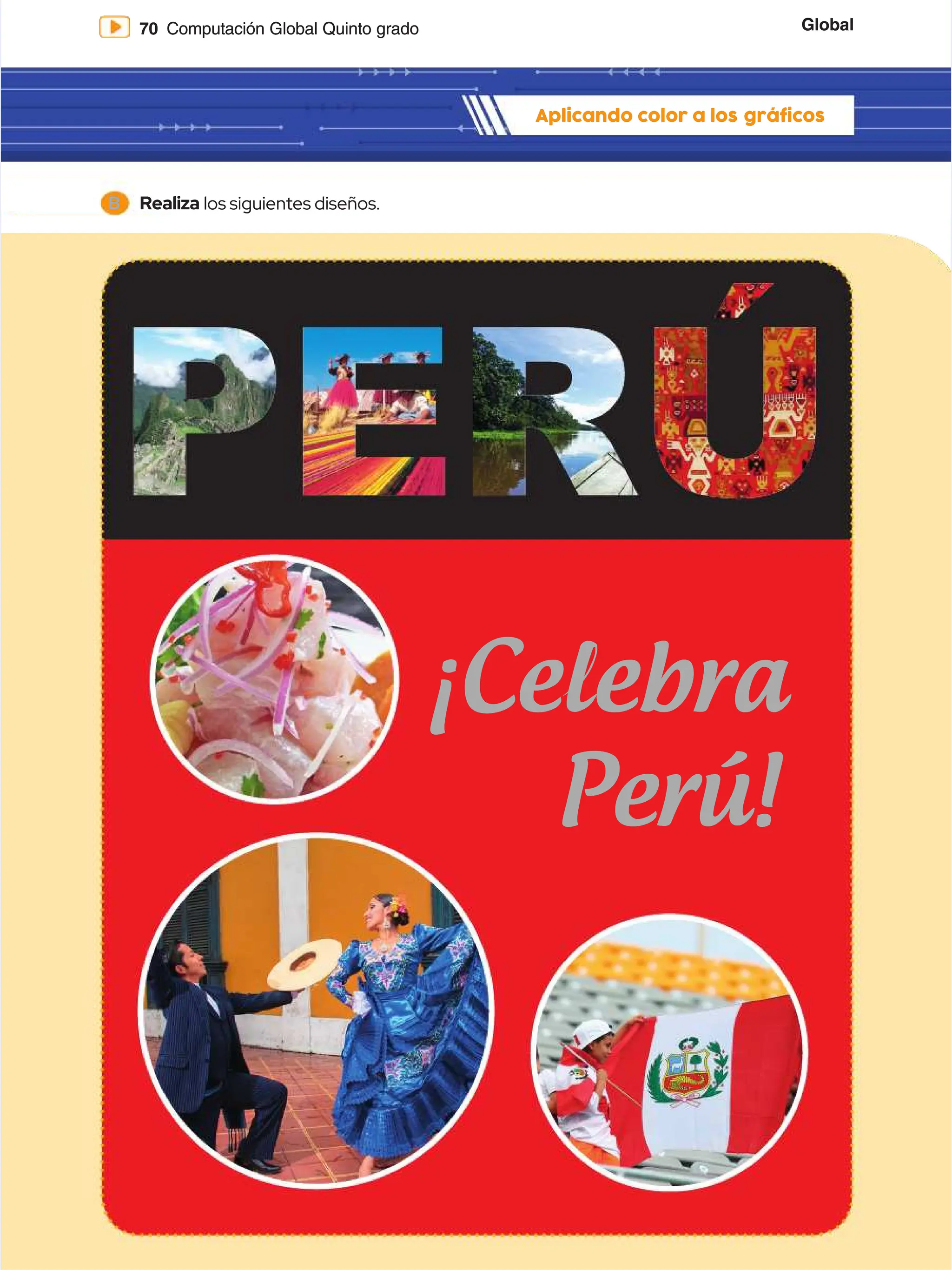 Global
Global
70
70 Computación Global Quinto grado
Computación Global Quinto grado
Aplicando color a los
Aplicando color a los gráficos
gráficos
B
B Realiza
Realiza los siguientes diseños.
los siguientes diseños.
¡Celebra
¡Celebra
Perú!
Perú!
 