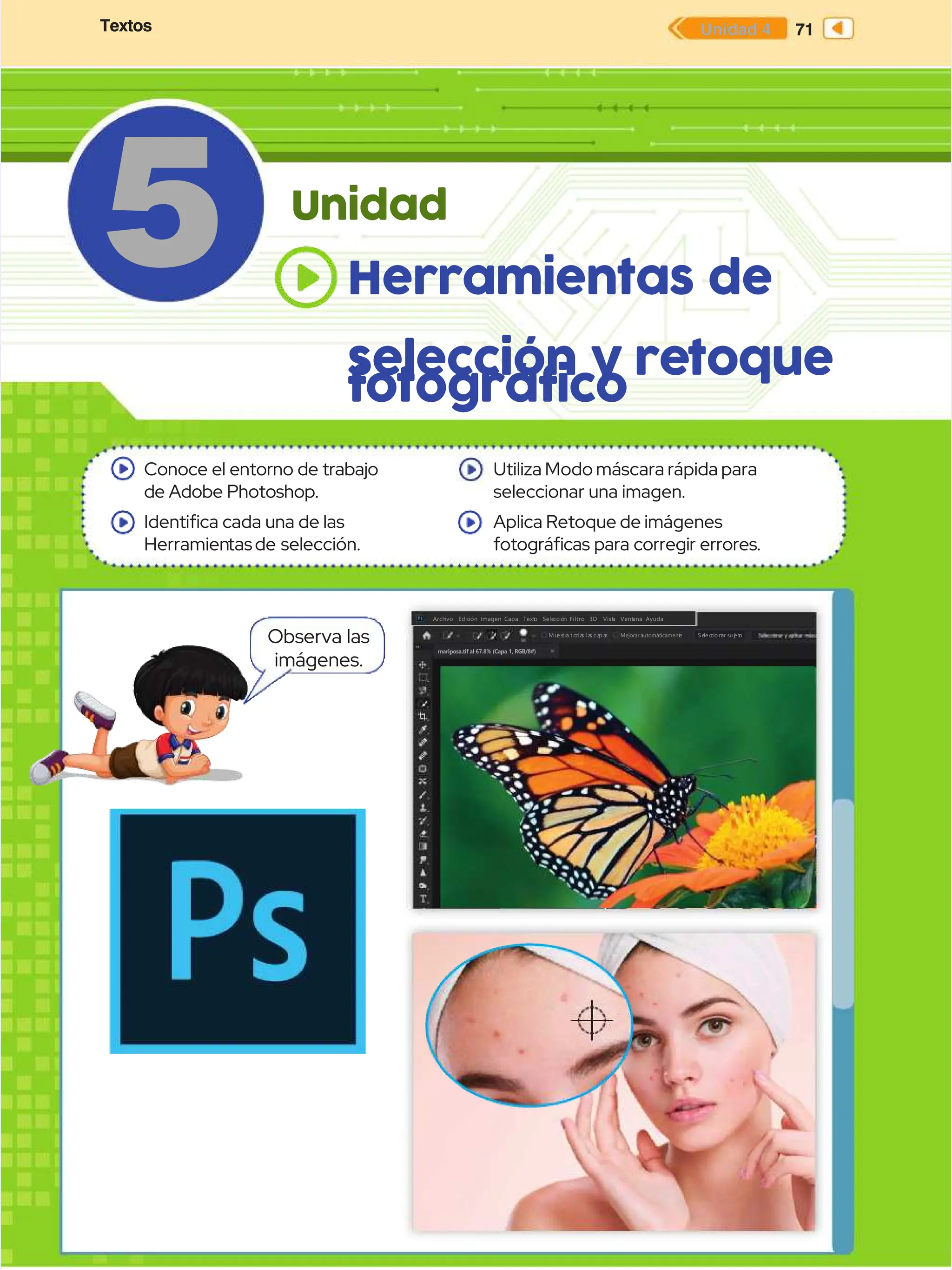 Textos
Textos 71
71
Unidad 4
Unidad 4
Textos
Textos 71
71
Unidad 4
Unidad 4
5
5 Unidad
Unidad
Conoce el entorno de trabajo
Conoce el entorno de trabajo
de Adobe Photoshop.
de Adobe Photoshop.
Identica cada una de las
Identica cada una de las
Herramien
Herramientasde
tasde selección.
selección.
Utiliza Modo máscara rápida para
Utiliza Modo máscara rápida para
seleccionar una imagen.
seleccionar una imagen.
Aplica Retoque de imágenes
Aplica Retoque de imágenes
fotográcas para corregir errores.
fotográcas para corregir errores.
mariposa.tif al 67.8% (Capa 1, RGB/8#)
mariposa.tif al 67.8% (Capa 1, RGB/8#)
Edición
Edición
Arch
Archivo
ivo Edic
Edición Imagen Capa
ión Imagen Capa Text
Texto
o Sele
Selecció
cción Filtro
n Filtro
M u
M ue s
e s
t r
t r
a
a t o
t o
d a
d a
s
s l a
l a
s
s c a
c a
p a
p a
s
s S e
S el
le c
e c
c
ci
io n
o na
ar
r s
su j
u j
e t
e to
o
Mejorar
Mejorar automáticament
automáticament
e
e
3D
3D Vist
Vista
a Vent
Ventana Ayuda
ana Ayuda
Observa las
Observa las
imágenes.
imágenes.
Herramientas de
Herramientas de
selección
selección y re
y retoque
toque
fotográfico
fotográfico
 