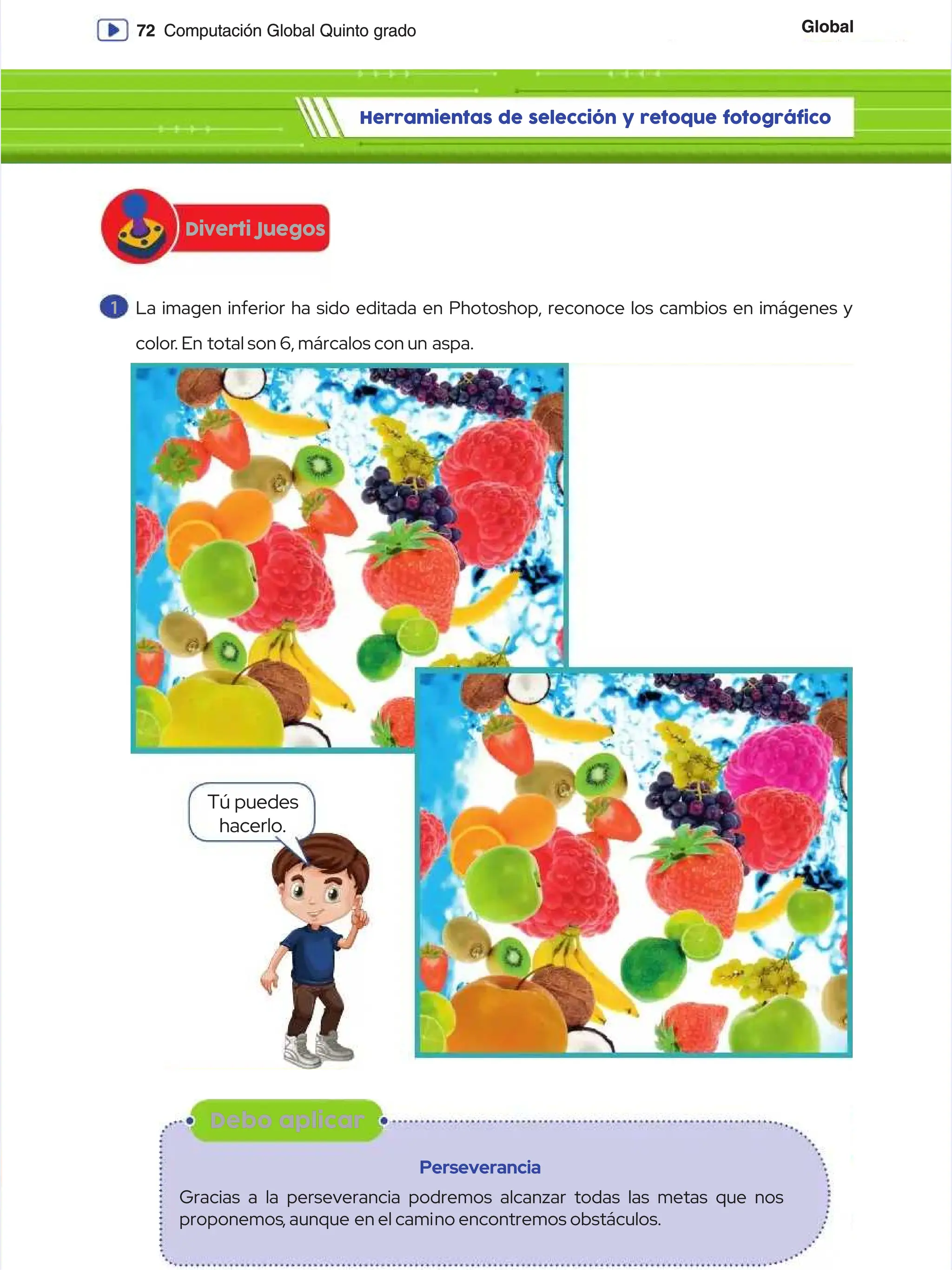 Global
Global
72
72 Computación Global Quinto grado
Computación Global Quinto grado
Diverti Juegos
Diverti Juegos
Herramientas de selección y retoque fotográfico
Herramientas de selección y retoque fotográfico
1
1 La imagen inferior ha sido editada en Photoshop, reconoce los cambios en imágenes y
La imagen inferior ha sido editada en Photoshop, reconoce los cambios en imágenes y
color
color. En
. En total son 6, márcalos con un
total son 6, márcalos con un aspa.
aspa.
Tú puedes
Tú puedes
hacerlo.
hacerlo.
Debo aplicar
Debo aplicar
Perseverancia
Perseverancia
Gracias a la perseverancia podremos alcanzar todas las metas que nos
Gracias a la perseverancia podremos alcanzar todas las metas que nos
proponemos
proponemos, aunque
, aunque en el cami
en el camino encontremos obstáculos.
no encontremos obstáculos.
 