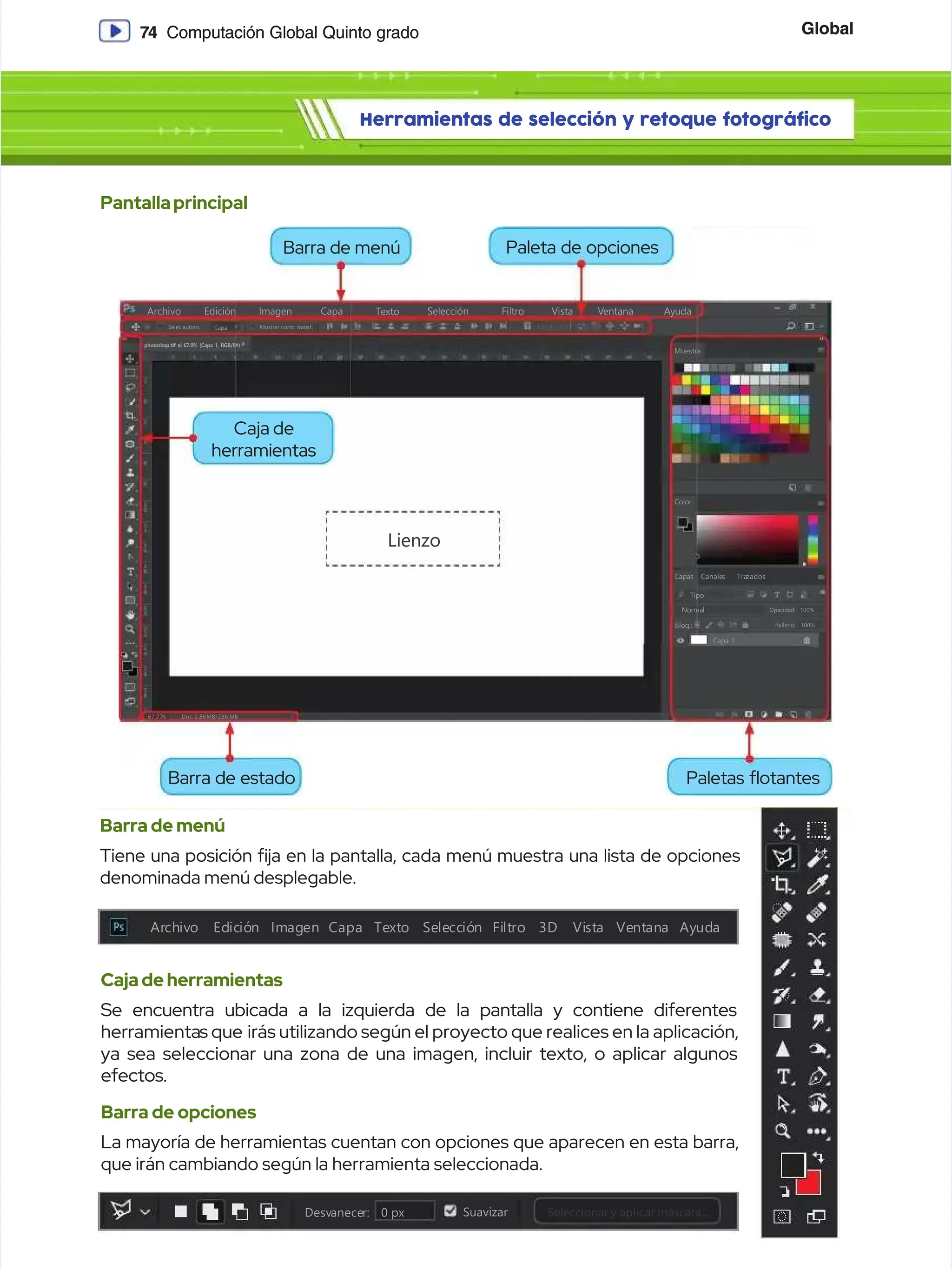 Global
Global
7
74
4 Computación Global Quinto grado
Computación Global Quinto grado
Herramientas de selección y retoque fotográfico
Herramientas de selección y retoque fotográfico
Pantallaprincipal
Pantallaprincipal
Barra de menú
Barra de menú
Tiene una posición ja en la pantalla, cada menú muestra una lista de opciones
Tiene una posición ja en la pantalla, cada menú muestra una lista de opciones
denominada menú desplegable.
denominada menú desplegable.
Cajadeherramientas
Cajadeherramientas
Se encuentra ubicada a la izquierda de la pantalla y contiene diferentes
Se encuentra ubicada a la izquierda de la pantalla y contiene diferentes
herramienta
herramientas que
s que irás utilizando según el proyecto que realices en la aplicación,
irás utilizando según el proyecto que realices en la aplicación,
ya sea seleccionar una zona de una imagen, incluir texto, o aplicar algunos
ya sea seleccionar una zona de una imagen, incluir texto, o aplicar algunos
efectos.
efectos.
Barra de opciones
Barra de opciones
La mayoría de herramientas cuentan con opciones que aparecen en esta barra,
La mayoría de herramientas cuentan con opciones que aparecen en esta barra,
que irán cambiando según la herramienta seleccionada.
que irán cambiando según la herramienta seleccionada.
Archivo
Archivo
Selec.autom.:
Selec.autom.:
photoshop.tif al 67.8% (Capa 1, RGB/8#)
photoshop.tif al 67.8% (Capa 1, RGB/8#)
Mostrar contr. transf.
Mostrar contr. transf.
Capa
Capa
E
Ed
di
ic
ci
ió
ón
n I
Im
ma
ag
ge
en
n C
Ca
ap
pa
a S
Se
el
le
ec
cc
ci
ió
ón
n F
Fi
il
lt
tr
ro
o V
Vi
is
st
ta
a V
Ve
en
nt
ta
an
na
a
Modo 3D:
Modo 3D:
Ayuda
Ayuda
67.77
67.77
%
% Doc:
Doc: 2.86
2.86MB/2.
MB/2.86
86 MB
MB
Capa 1
Capa 1
Normal
Normal
Tipo
Tipo
Capas
Capas
Color
Color
Muestra
Muestra
Canale
Canales
s Tra
Trazados
zados
Opacidad:
Opacidad:
Relleno:
Relleno:
100%
100%
100%
100%
Bloq.:
Bloq.:
Lienzo
Lienzo
Texto
Texto
Ar
Arch
chiv
ivo
o Ed
Edic
ició
ión
n Im
Imag
agen Capa
en Capa Te
Text
xto
o Se
Sele
lecc
cció
ión
n Fi
Filt
ltro
ro 3D
3D Vi
Vist
sta
a Ve
Vent
ntan
ana
a Ay
Ayud
uda
a
Desv
Desvanece
anecer:
r: 0
0 px
px Suavizar
Suavizar Seleccionar
Seleccionar y
y aplicar
aplicar máscara...
máscara...
Barra de menú
Barra de menú
Barra de estado
Barra de estado
Caja de
Caja de
herramientas
herramientas
Paletas otantes
Paletas otantes
Paleta de opciones
Paleta de opciones
 