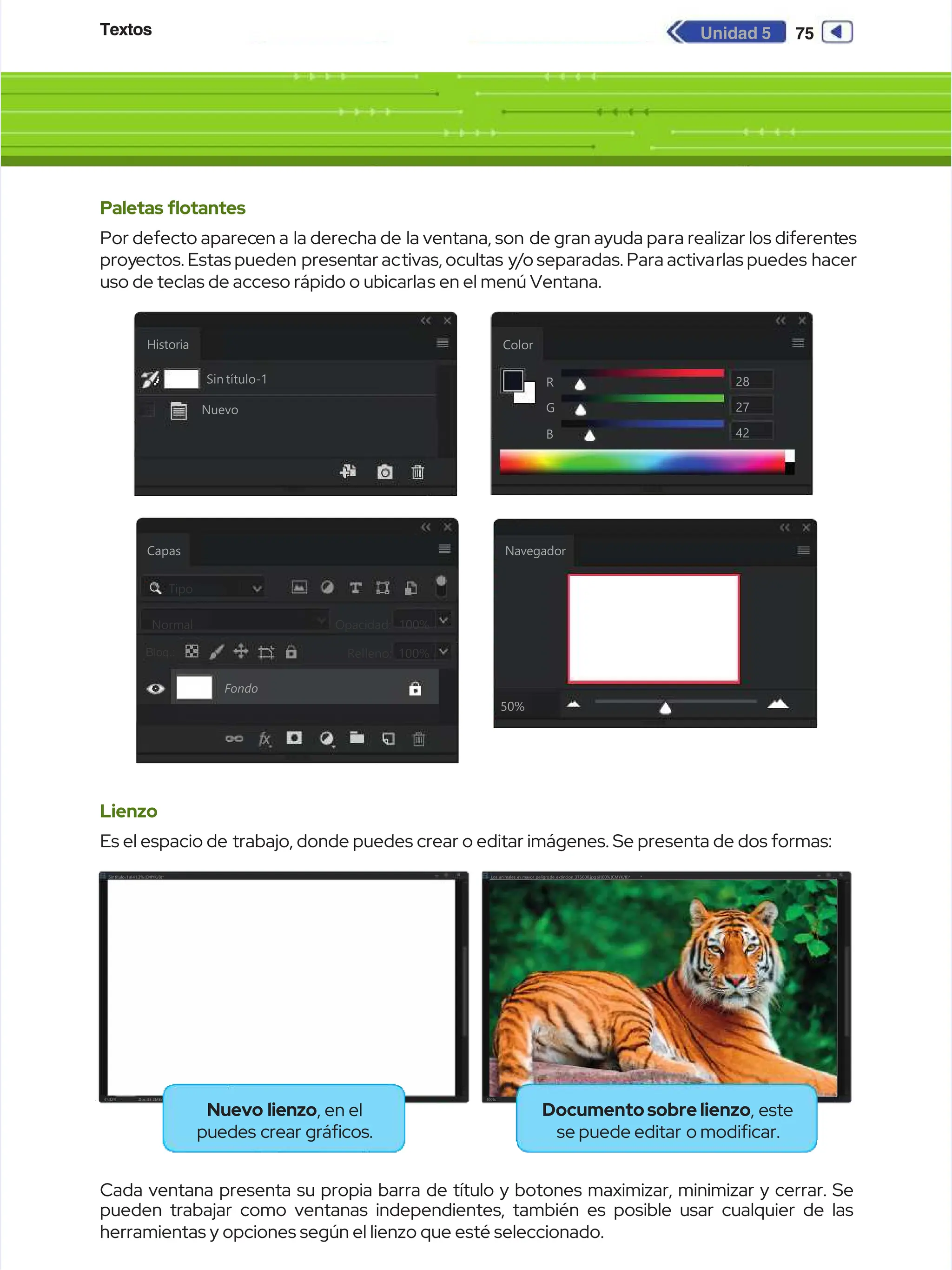 Textos
Textos 75
75
Unidad 5
Unidad 5
Paletas fotantes
Paletas fotantes
Por defecto aparec
Por defecto aparecen a
en a la derecha de
la derecha de la ventana, son
la ventana, son de gran ayuda pa
de gran ayuda para realizar los diferent
ra realizar los diferentes
es
proy
proyectos. Estas pueden
ectos. Estas pueden presen
presentar ac
tar activas, ocultas
tivas, ocultas y
y/
/o separadas. Para activa
o separadas. Para activarlas puedes
rlas puedes hacer
hacer
uso de teclas de acceso rápido o ubicarla
uso de teclas de acceso rápido o ubicarlas en el menú Ventana.
s en el menú Ventana.
Lienzo
Lienzo
Es el espacio de
Es el espacio de trabajo, donde puedes crear o editar imágenes. Se presenta de dos formas:
trabajo, donde puedes crear o editar imágenes. Se presenta de dos formas:
Cada ventana presenta su propia barra de título y botones maximizar, minimizar y cerrar. Se
Cada ventana presenta su propia barra de título y botones maximizar, minimizar y cerrar. Se
pueden trabajar como ventanas independientes, también es posible usar cualquier de las
pueden trabajar como ventanas independientes, también es posible usar cualquier de las
herramientas y opciones según el lienzo que esté seleccionado.
herramientas y opciones según el lienzo que esté seleccionado.
Historia
Historia
Navegador
Navegador
50%
50%
Color
Color
R
R
G
G
B
B
28
28
27
27
42
42
Sin título-1
Sin título-1
Nuevo
Nuevo
Navegador
Navegador
50%
50%
Color
Color
R
R
G
G
B
B
28
28
27
27
42
42
Historia
Historia
Sin título-1
Sin título-1
Nuevo
Nuevo
Capas
Capas
Fondo
Fondo
Tipo
Tipo
N
No
or
rm
ma
al
l O
Op
pa
ac
ci
id
da
ad
d:
:
Relleno: 100%
Relleno: 100%
100%
100%
Bloq:
Bloq:
Bloq.:
Bloq.:
Doc:33.2MB/0byt
Doc:33.2MB/0byt
es
es
41.32%
41.32%
Sintítulo-1al41.3%(CMYK/8)*
Sintítulo-1al41.3%(CMYK/8)*
.
. .
.
.
. *
*
.
.
.
.
.
. *
*
Doc:703.1KB/703.1
Doc:703.1KB/703.1 KB
KB
100%
100%
Los_animales_e
Los_animales_e
n_mayor_peligro
n_mayor_peligro
_de_extincion_375
_de_extincion_375
_600.jpg
_600.jpgal100%
al100%(CMYK/8)*
(CMYK/8)*
Nuevo lienzo
Nuevo lienzo, en el
, en el
puedes crear grácos.
puedes crear grácos.
Documentosobrelienzo
Documentosobrelienzo, este
, este
se puede editar
se puede editar o modicar.
o modicar.
 