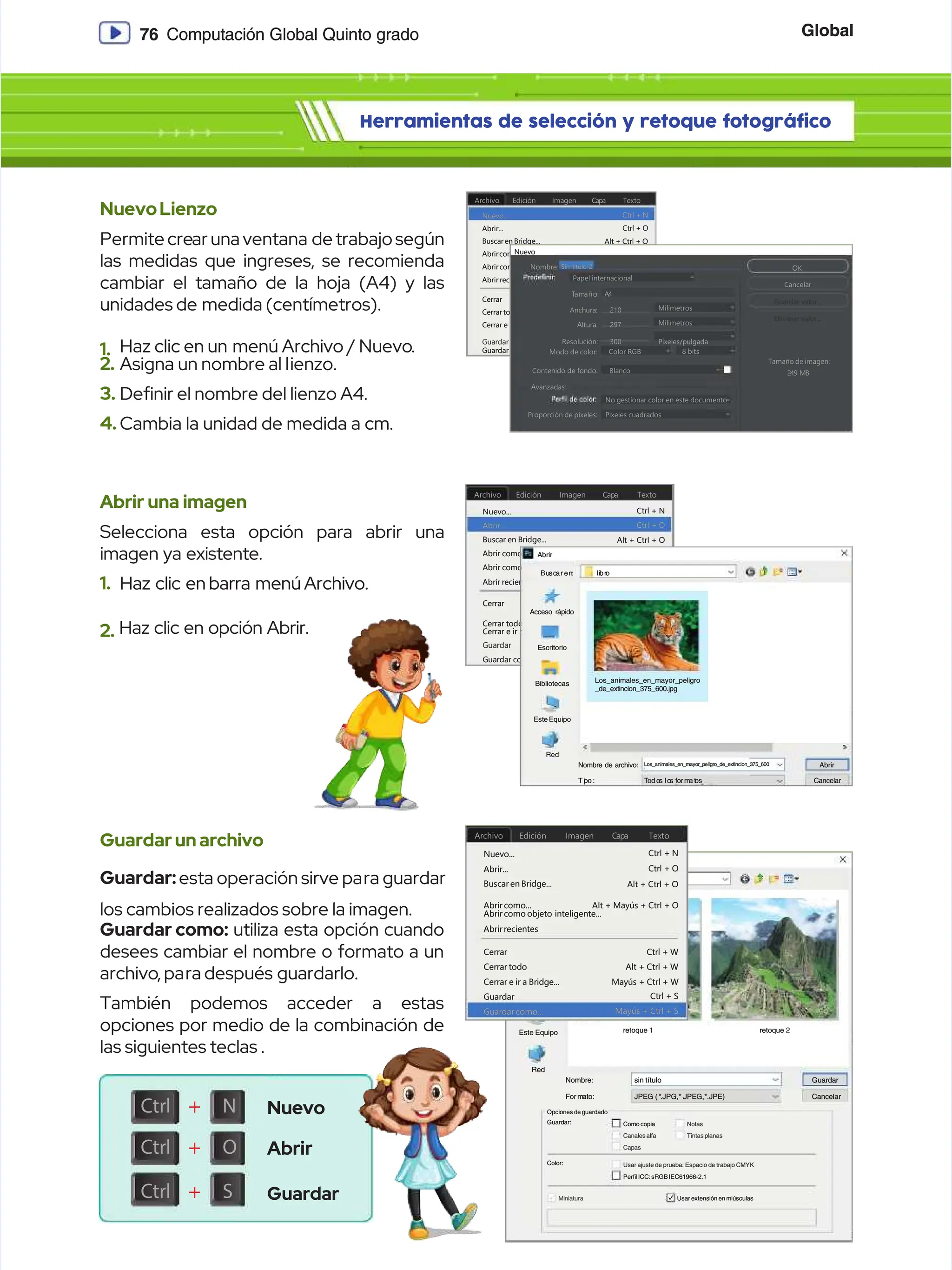 Global
Global
76
76 Computación Global Quinto grado
Computación Global Quinto grado
Herramientas de selección y retoque fotográfico
Herramientas de selección y retoque fotográfico
NuevoLienzo
NuevoLienzo
Permite cre
Permite crear una ventana
ar una ventana de trabajo según
de trabajo según
las medidas que ingreses, se recomienda
las medidas que ingreses, se recomienda
cambiar el tamaño de la hoja (A4) y las
cambiar el tamaño de la hoja (A4) y las
unidades de
unidades de medida (centímetros).
medida (centímetros).
1.
1. Haz clic en un
Haz clic en un menú Archivo / Nuevo
menú Archivo / Nuevo.
.
2.
2. Asigna un nombre al l
Asigna un nombre al lienzo.
ienzo.
3.
3. Denir el nombre del lienzo A4.
Denir el nombre del lienzo A4.
4.
4. Cambia la unidad de medida a cm.
Cambia la unidad de medida a cm.
Abrir una imagen
Abrir una imagen
Selecciona esta opción para abrir una
Selecciona esta opción para abrir una
imagen ya existente.
imagen ya existente.
1.
1. Haz clic en
Haz clic en barra menú
barra menú Archivo.
Archivo.
2.
2. Haz clic en opción Abrir.
Haz clic en opción Abrir.
Guardarunarchivo
Guardarunarchivo
Guardar:
Guardar:esta operación sirve pa
esta operación sirve para guardar
ra guardar
los cambios realizados sobre la imagen.
los cambios realizados sobre la imagen.
Guardar como:
Guardar como: utiliza esta opción cuando
utiliza esta opción cuando
desees cambiar el nombre o formato a un
desees cambiar el nombre o formato a un
archivo
archivo, pa
, para después
ra después guardarlo.
guardarlo.
También podemos acceder a estas
También podemos acceder a estas
opciones por medio de la combinación de
opciones por medio de la combinación de
las siguientes teclas .
las siguientes teclas .
Archivo
Archivo
Nuevo...
Nuevo...
Abrir...
Abrir...
Cerrar
Cerrar
Ctrl + O
Ctrl + O
Ctrl + W
Ctrl + W
Ctrl + S
Ctrl + S
Ctrl + N
Ctrl + N
Alt + Ctrl + O
Alt + Ctrl + O
Alt + Ctrl + W
Alt + Ctrl + W
Alt + Mayús + Ctrl + O
Alt + Mayús + Ctrl + O
Mayús + Ctrl + W
Mayús + Ctrl + W
Mayús + Ctrl + S
Mayús + Ctrl + S
Buscar en Bridge...
Buscar en Bridge...
Cerrar todo
Cerrar todo
Abrir como...
Abrir como...
Cerrar e ir a Bridge...
Cerrar e ir a Bridge...
Abrir como objeto inteligente...
Abrir como objeto inteligente...
Guardar
Guardar
Abrir recientes
Abrir recientes
Guardar como...
Guardar como...
E
Ed
di
ic
ci
ió
ón
n I
Im
ma
ag
ge
en
n C
Ca
ap
pa
a T
Te
ex
xt
to
o
Este Equipo
Este Equipo
Red
Red
Bibliotecas
Bibliotecas
Escritorio
Escritorio
Acceso rápido
Acceso rápido
G
Gu
ua
ar
rd
da
ar e
r en
n:
: l
li
ib
br
ro
o
Guardar como
Guardar como
Nombre:
Nombre:
F
Fo
or m
r ma
at
to
o:
: J
JP
PE
EG
G ( *
( *.
.J
JP
PG
G,
,* .
* .J
JP
PE
EG
G,
,*
*.
.J
JP
PE
E)
)
sin título
sin título
retoque 1
retoque 1
Guardar
Guardar
Cancelar
Cancelar
Guardar:
Guardar:
Color:
Color:
Miniatura
Miniatura Usar extensión en miúsculas
Usar extensión en miúsculas
PerﬁlICC:sRGB IEC61966-2.1
PerﬁlICC:sRGB IEC61966-2.1
Usar ajuste de prueba: Espacio de trabajo CMYK
Usar ajuste de prueba: Espacio de trabajo CMYK
Capas
Capas
Canales alfa
Canales alfa
Como copia
Como copia
Tintas planas
Tintas planas
Notas
Notas
Opciones de guardado
Opciones de guardado
retoque 2
retoque 2
Ctrl
Ctrl +
+ N
N
Ctrl
Ctrl +
+ O
O
Ctrl
Ctrl +
+ S
S
Archivo
Archivo
Nuevo...
Nuevo...
Abrir...
Abrir...
Cerrar
Cerrar
Ctrl + O
Ctrl + O
Ctrl + W
Ctrl + W
Ctrl + S
Ctrl + S
Ctrl + N
Ctrl + N
Alt + Ctrl + O
Alt + Ctrl + O
Alt + Ctrl + W
Alt + Ctrl + W
Alt + Mayús + Ctrl + O
Alt + Mayús + Ctrl + O
Mayús + Ctrl + W
Mayús + Ctrl + W
Mayús + Ctrl + S
Mayús + Ctrl + S
Buscar en Bridge...
Buscar en Bridge...
Cerrar todo
Cerrar todo
Abrir como...
Abrir como...
Cerrar e ir a Bridge...
Cerrar e ir a Bridge...
Abrir como objeto
Abrir como objeto inteligente...
inteligente...
Guardar
Guardar
Abrirrecientes
Abrirrecientes
Guardar como...
Guardar como...
E
Ed
di
ic
ci
ió
ón
n I
Im
ma
ag
ge
en
n C
Ca
ap
pa
a T
Te
ex
xt
to
o
Nuevo
Nuevo
Abrir
Abrir
Guardar
Guardar
Archivo
Archivo
Nuevo...
Nuevo...
Abrir...
Abrir...
Cerrar
Cerrar
Ctrl + O
Ctrl + O
Ctrl + W
Ctrl + W
Ctrl + S
Ctrl + S
Ctrl + N
Ctrl + N
Alt + Ctrl + O
Alt + Ctrl + O
Alt + Ctrl + W
Alt + Ctrl + W
Alt + Mayús + Ctrl + O
Alt + Mayús + Ctrl + O
Mayús + Ctrl + W
Mayús + Ctrl + W
Mayús + Ctrl + S
Mayús + Ctrl + S
Buscar en Bridge...
Buscar en Bridge...
Cerrar todo
Cerrar todo
Abrircomo...
Abrircomo...
Cerrar e ir a Bridge...
Cerrar e ir a Bridge...
Abrircomo objeto
Abrircomo objeto inteligente..
inteligente...
.
Guardar
Guardar
Abrir recientes
Abrir recientes
Guardarcomo...
Guardarcomo...
E
Ed
di
ic
ci
ió
ón
n I
Im
ma
ag
ge
en
n C
Ca
ap
pa
a T
Te
ex
xt
to
o
Nombre:
Nombre:
Nombre:
Nombre:
Anchura:
Anchura:
T
Tam
amaño
año:
: A
A4
4
210
210
297
297
300
300
Color RGB
Color RGB
Blanco
Blanco
No gestionar color en este documento
No gestionar color en este documento
Píxeles cuadrados
Píxeles cuadrados
Milímetros
Milímetros
OK
OK
Cancelar
Cancelar
Guardar valor...
Guardar valor...
Eliminar valor...
Eliminar valor...
Milímetros
Milímetros
Píxeles/pulgada
Píxeles/pulgada
Tamaño de imagen:
Tamaño de imagen:
24.9 MB
24.9 MB
8 bits
8 bits
Altura:
Altura:
Resolución:
Resolución:
Modo de color:
Modo de color:
Contenido de fondo:
Contenido de fondo:
Avanzadas:
Avanzadas:
Proporción de pixeles:
Proporción de pixeles:
Papel internacional
Papel internacional
Sin titulo-2
Sin titulo-2
Nuevo
Nuevo
Este Equipo
Este Equipo
Red
Red
Bibliotecas
Bibliotecas
Escritorio
Escritorio
Acceso rápido
Acceso rápido
Bu
Busc
scar
ar en
en:
: li
libr
bro
o
Abrir
Abrir
Nombre de archivo:
Nombre de archivo:
Ti
Tip
po :
o : T
To
od o
d os
s lo
los
s f
fo
or m
r ma t
a to
os
s
Los_animales_en_mayor_peligro_de_extincion_375_600
Los_animales_en_mayor_peligro_de_extincion_375_600 Abrir
Abrir
Cancelar
Cancelar
Los_animales_en_mayor_peligro
Los_animales_en_mayor_peligro
_de_extincion_375_600.jpg
_de_extincion_375_600.jpg
 
