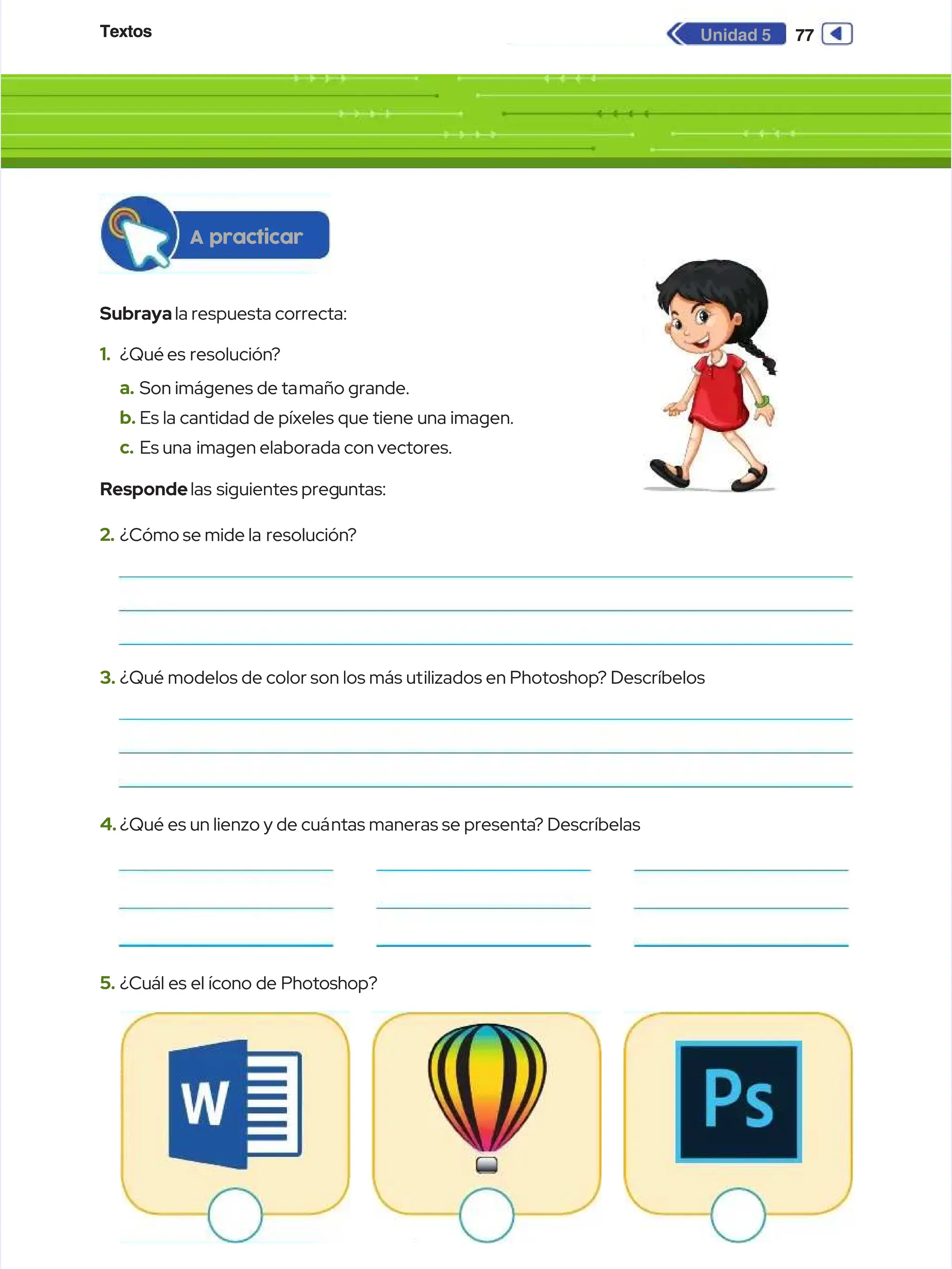 Textos
Textos 77
77
Unidad 5
Unidad 5
Subraya
Subrayala respuesta correcta:
la respuesta correcta:
A practicar
A practicar
1.
1. ¿Qué es
¿Qué es resolución
resolución?
?
a.
a. Son imágenes de ta
Son imágenes de tamaño grande.
maño grande.
b.
b. Es la cantidad de píxeles que tiene una imagen.
Es la cantidad de píxeles que tiene una imagen.
c.
c. Es una
Es una imagen elaborada con vectores.
imagen elaborada con vectores.
Responde
Respondelas
las siguientes preg
siguientes preguntas:
untas:
2.
2. ¿Cómo se mide la
¿Cómo se mide la resolución
resolución?
?
3.
3. ¿Qué modelos de color son los más ut
¿Qué modelos de color son los más utilizados en Photoshop
ilizados en Photoshop? Descríbelos
? Descríbelos
4.
4. ¿Qué es un lienzo y de cuá
¿Qué es un lienzo y de cuántas maneras se presenta
ntas maneras se presenta? Descríbelas
? Descríbelas
5.
5. ¿Cuál es el ícono de Photoshop?
¿Cuál es el ícono de Photoshop?
 