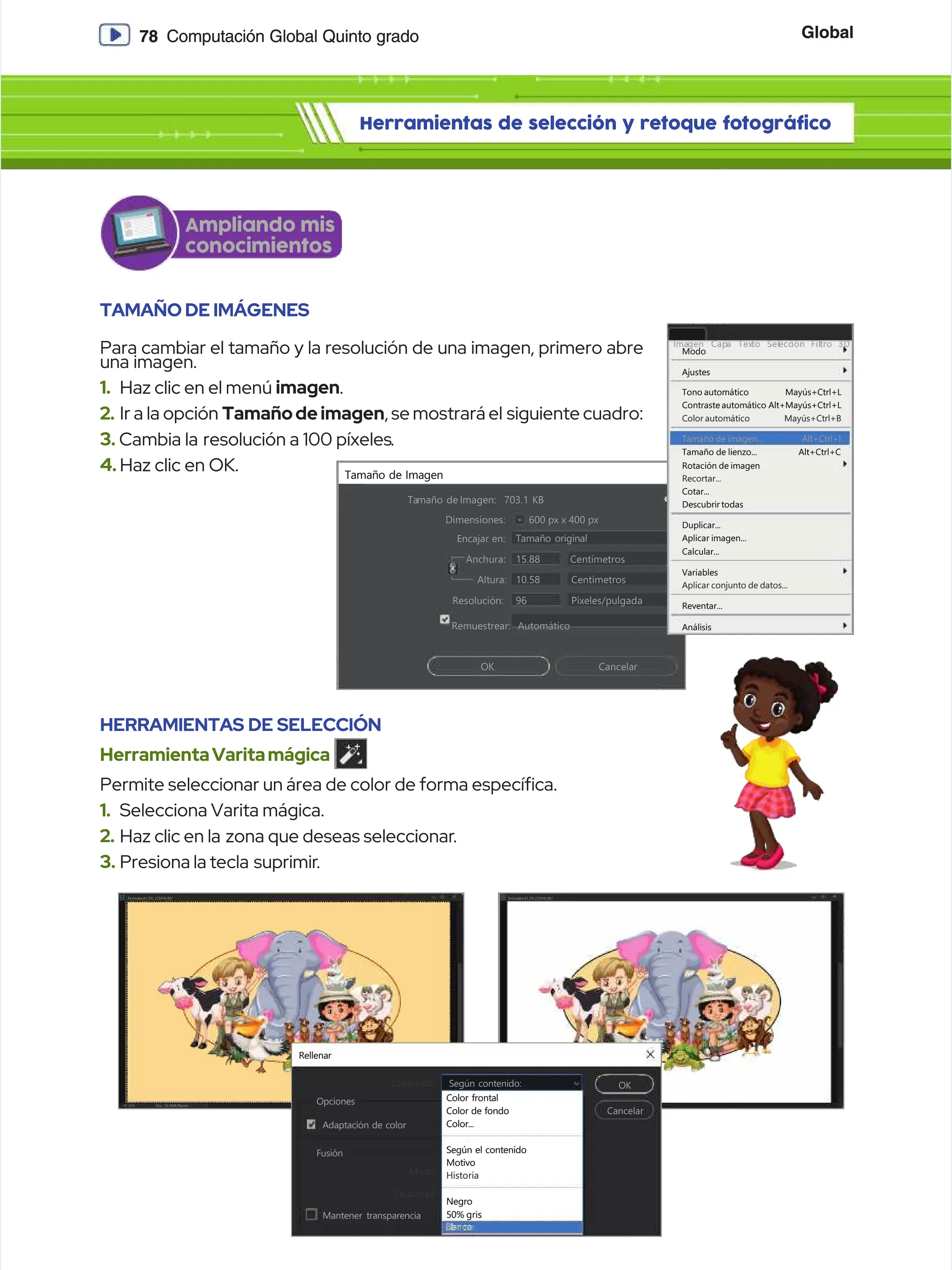 Global
Global
78
78 Computación Global Quinto grado
Computación Global Quinto grado
Herramientas de selección y retoque fotográfico
Herramientas de selección y retoque fotográfico
Dimensiones:
Dimensiones:
Encajar en:
Encajar en:
A
An
nc
ch
hu
ur
ra
a:
: C
Ce
en
nt
tí
ím
me
et
tr
ro
os
s
Centímetros
Centímetros
Píxeles/pulgada
Píxeles/pulgada
15.88
15.88
10.58
10.58
96
96
Automático
Automático
Resolución:
Resolución:
Remuestrear:
Remuestrear:
Altura:
Altura:
Tamaño original
Tamaño original
O
OK
K C
Ca
an
nc
ce
el
la
ar
r
600 px x 400 px
600 px x 400 px
Ta
Tamaño de
maño de Imagen:
Imagen: 703.1 KB
703.1 KB
Tamaño de Imagen
Tamaño de Imagen
TAMAÑO DE IMÁGENES
TAMAÑO DE IMÁGENES
Para cambiar el tamaño y la resolución de una imagen, primero abre
Para cambiar el tamaño y la resolución de una imagen, primero abre
una imagen.
una imagen.
1.
1. Haz clic en el menú
Haz clic en el menú imagen
imagen.
.
2.
2. Ir a la opción
Ir a la opción Tamañodeimagen
Tamañodeimagen, se mostrará el
, se mostrará el siguiente cuadro:
siguiente cuadro:
3.
3. Cambia la
Cambia la resolución a 100 píxeles
resolución a 100 píxeles.
.
4.
4. Haz clic en OK.
Haz clic en OK.
Doc: 33.2MB/0bytes
Doc: 33.2MB/0bytes
41.32%
41.32%
Animales41.3%
Animales41.3% (CMYK/8)*
(CMYK/8)*
Doc: 33.2MB/0bytes
Doc: 33.2MB/0bytes
41.32%
41.32%
Animales 41.3% (CMYK/8)*
Animales 41.3% (CMYK/8)*
Rellenar
Rellenar
Contenido:
Contenido: Según contenido:
Según contenido: OK
OK
Cancelar
Cancelar
Opciones
Opciones
Adaptación de color
Adaptación de color
Fusión
Fusión
Mantener transparencia
Mantener transparencia
Según el contenido
Según el contenido
Motivo
Motivo
Negro
Negro
50% gris
50% gris
Blanco
Blanco
Historia
Historia
Opacidad:
Opacidad:
Modo:
Modo:
Color frontal
Color frontal
Color de fondo
Color de fondo
Color...
Color...
Modo
Modo
Ima
Imagen
gen Cap
Capa
a Tex
Texto
to Sel
Selecc
ección
ión Fil
Filtro
tro 3D
3D
Ajustes
Ajustes
Tono automático
Tono automático
Contraste automático
Contraste automático
Color automático
Color automático
Tamaño de imagen...
Tamaño de imagen...
Rotación de imagen
Rotación de imagen
Tamaño de lienzo...
Tamaño de lienzo...
Cotar...
Cotar...
Descubrir todas
Descubrir todas
Duplicar...
Duplicar...
Aplicar imagen...
Aplicar imagen...
Aplicar conjunto de datos...
Aplicar conjunto de datos...
Reventar...
Reventar...
Análisis
Análisis
Calcular...
Calcular...
Variables
Variables
Recortar...
Recortar...
Mayús+Ctrl+L
Mayús+Ctrl+L
Alt+Mayús+Ctrl+L
Alt+Mayús+Ctrl+L
Mayús+Ctrl+B
Mayús+Ctrl+B
Alt+Ctrl+l
Alt+Ctrl+l
Alt+Ctrl+C
Alt+Ctrl+C
HERRAMIENTAS DE SELECCIÓN
HERRAMIENTAS DE SELECCIÓN
HerramientaVaritamágica
HerramientaVaritamágica
Permite seleccionar un área de color de forma especíca.
Permite seleccionar un área de color de forma especíca.
1.
1. Selecciona Varita mágica.
Selecciona Varita mágica.
2.
2. Haz clic en la
Haz clic en la zona que deseas seleccionar
zona que deseas seleccionar.
.
3.
3. Presiona la tecla
Presiona la tecla suprimir
suprimir.
.
Ampliando mis
Ampliando mis
conocimientos
conocimientos
 