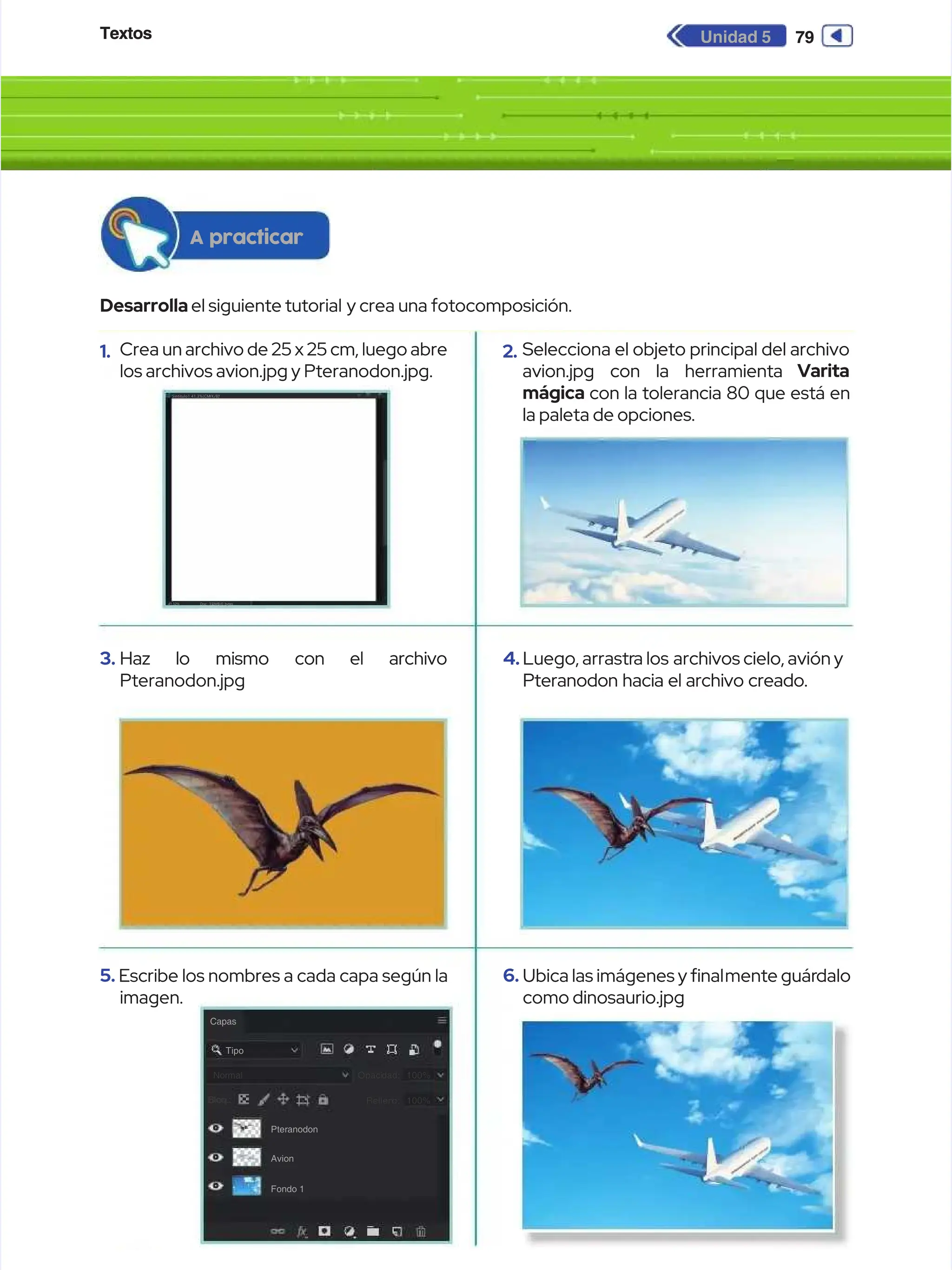 Textos
Textos 79
79
Unidad 5
Unidad 5
Desarrolla
Desarrollael siguiente tutorial
el siguiente tutorial y crea una fotocomposición.
y crea una fotocomposición.
A practicar
A practicar
1.
1. Crea un archivo de 25 x 25 cm, luego abre
Crea un archivo de 25 x 25 cm, luego abre
los archivos avion.jpg y Pteranodon.jpg.
los archivos avion.jpg y Pteranodon.jpg.
3.
3. Haz
Haz lo
lo mismo
mismo con
con el
el archivo
archivo
Pteranodon.jpg
Pteranodon.jpg
5.
5. Escribe los nombres a cada capa según la
Escribe los nombres a cada capa según la
imagen.
imagen.
Doc: 33.
Doc: 33.
2MB/0
2MB/0 bytes
bytes
41.32%
41.32%
Sintitulo1
Sintitulo1 41.3%(CM
41.3%(CM
YK/8)
YK/8)
*
*
Capas
Capas
Tipo
Tipo
Normal
Normal
Bloq.:
Bloq.:
Pteranodon
Pteranodon
Avion
Avion
Fondo 1
Fondo 1
Opaci
Opacidad:
dad: 100%
100%
Rellen
Relleno:
o: 100%
100%
Bloq.:
Bloq.:
2.
2. Selecciona el objeto principal del archivo
Selecciona el objeto principal del archivo
avion.jpg con la herramienta
avion.jpg con la herramienta Varita
Varita
mágica
mágica con la tolerancia 80 que está en
con la tolerancia 80 que está en
la paleta de opciones.
la paleta de opciones.
4.
4.Luego, arrastr
Luego, arrastra los
a los archivos cielo, avión y
archivos cielo, avión y
Pteranodon hacia el archivo creado.
Pteranodon hacia el archivo creado.
6.
6. Ubica las imágenes y nal
Ubica las imágenes y nalmente guár
mente guárdalo
dalo
como dinosaurio.jpg
como dinosaurio.jpg
 
