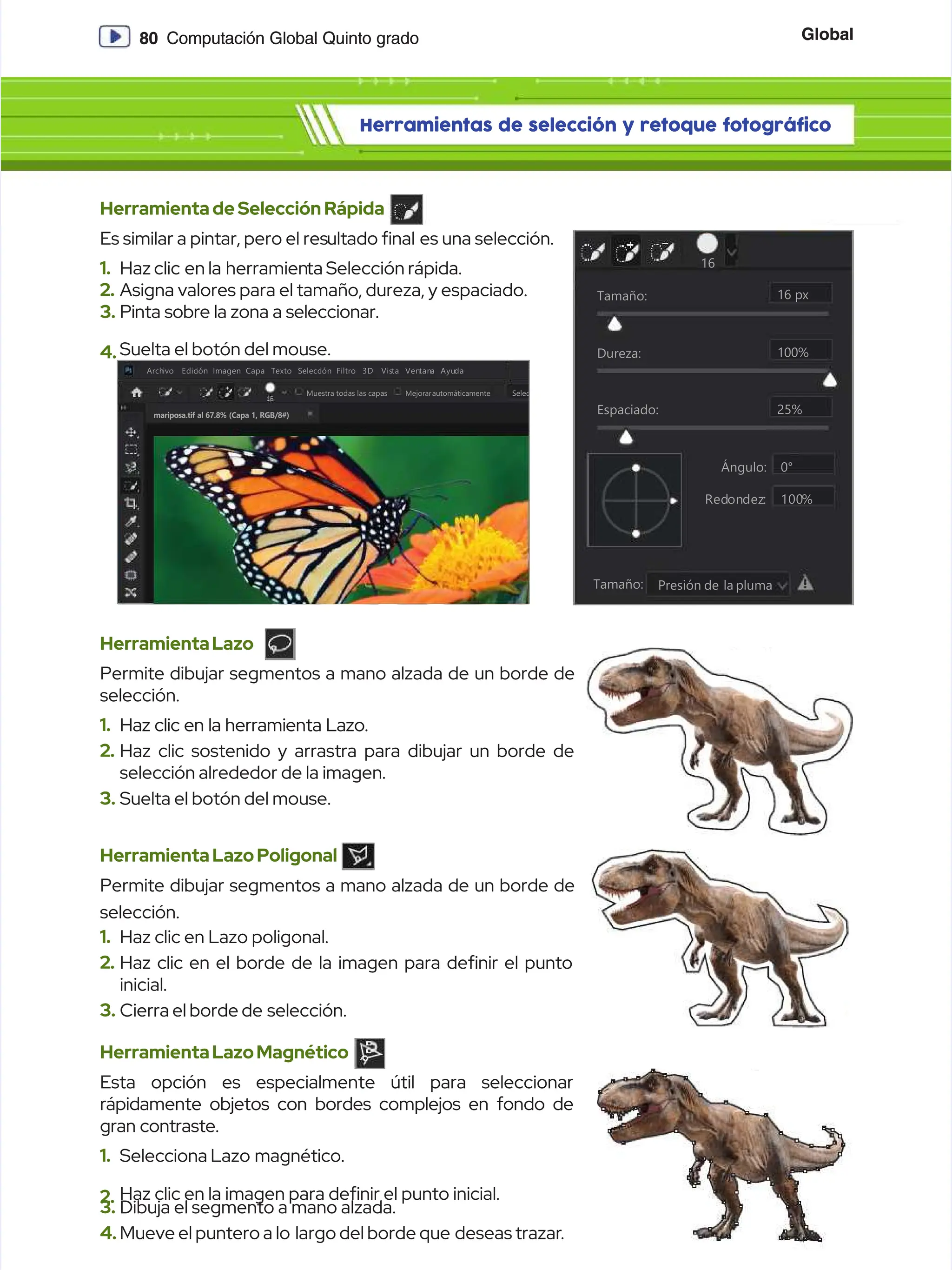 Global
Global
80
80 Computación Global Quinto grado
Computación Global Quinto grado
Herramientas de selección y retoque fotográfico
Herramientas de selección y retoque fotográfico
HerramientadeSelecciónRápida
HerramientadeSelecciónRápida
Es similar a pintar, pero el res
Es similar a pintar, pero el resultado nal
ultado nal es una selección.
es una selección.
1.
1. Haz clic
Haz clic en la
en la herramien
herramienta Selección rápida.
ta Selección rápida.
2.
2. Asigna valores para el tamaño, dureza, y espaciado.
Asigna valores para el tamaño, dureza, y espaciado.
3.
3. Pinta sobre la zona a seleccionar.
Pinta sobre la zona a seleccionar.
4.
4. Suelta el botón del mouse.
Suelta el botón del mouse.
Tamaño:
Tamaño:
Tamaño:
Tamaño: Presión
Presión de la
de la pluma
pluma
16
16
Dureza:
Dureza:
Espaciado:
Espaciado:
Ángulo:
Ángulo:
Red
Redon
ondez
dez:: 100
100%
%
100%
100%
16 px
16 px
25%
25%
0°
0°
HerramientaLazo
HerramientaLazo
Permite dibujar segmentos a mano alzada de un borde de
Permite dibujar segmentos a mano alzada de un borde de
selección.
selección.
1.
1. Haz clic en la herramienta Lazo.
Haz clic en la herramienta Lazo.
2.
2. Haz clic sostenido y arrastra para dibujar un borde de
Haz clic sostenido y arrastra para dibujar un borde de
selección alrededor de la imagen.
selección alrededor de la imagen.
3.
3. Suelta el botón del mouse.
Suelta el botón del mouse.
HerramientaLazoPoligonal
HerramientaLazoPoligonal
Permite dibujar segmentos a mano alzada de un borde de
Permite dibujar segmentos a mano alzada de un borde de
selección.
selección.
1.
1. Haz clic en Lazo poligonal.
Haz clic en Lazo poligonal.
2.
2. Haz clic en el borde de la imagen para denir el punto
Haz clic en el borde de la imagen para denir el punto
inicial.
inicial.
3.
3. Cierra el borde de
Cierra el borde de selección.
selección.
HerramientaLazoMagnético
HerramientaLazoMagnético
Esta opción es especialmente útil para seleccionar
Esta opción es especialmente útil para seleccionar
rápidamente objetos con bordes complejos en fondo de
rápidamente objetos con bordes complejos en fondo de
gran contraste.
gran contraste.
1.
1. Selecciona Lazo
Selecciona Lazo magnético.
magnético.
2.
2. Haz clic en la imagen para denir el punto inicial.
Haz clic en la imagen para denir el punto inicial.
3.
3. Dibuja el segmento a mano alzada.
Dibuja el segmento a mano alzada.
4.
4. Mueve el puntero a lo
Mueve el puntero a lo largo del borde que
largo del borde que deseas trazar
deseas trazar.
.
mariposa.tif al 67.8% (Capa 1, RGB/8#)
mariposa.tif al 67.8% (Capa 1, RGB/8#)
Edición
Edición
Arch
Archivo
ivo Edic
Edición Imagen Capa
ión Imagen Capa Texto
Texto Selecc
Selección Filtro
ión Filtro
M
Mu
ue
es
st
tr
ra
a t
to
od
da
as
s l
la
as
s c
ca
ap
pa
as
s S
Se
el
le
ec
c
Mejorarautomáticamente
Mejorarautomáticamente
3D
3D Vis
Vista
ta Ven
Ventan
tana
a Ayu
Ayuda
da
 