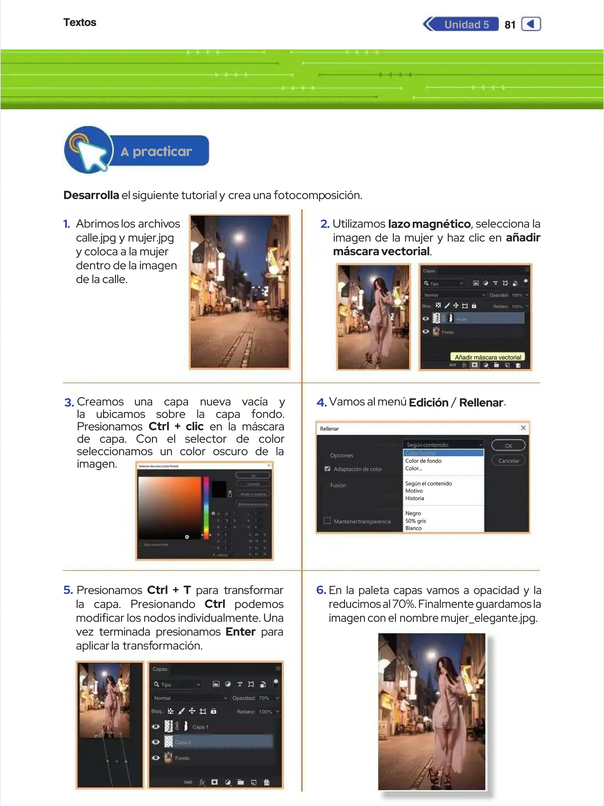 Textos
Textos 81
81
Unidad 5
Unidad 5
1.
1. Abrimos los
Abrimos los archiv
archivos
os
calle.jpg y mujer.jpg
calle.jpg y mujer.jpg
y coloca a la mujer
y coloca a la mujer
dentro de la imagen
dentro de la imagen
de la calle.
de la calle.
3.
3. Creamos
Creamos una
una capa
capa nueva
nueva vacía
vacía y
y
la ubicamos sobre la capa fondo.
la ubicamos sobre la capa fondo.
Presionamos
Presionamos Ctrl + clic
Ctrl + clic en la máscara
en la máscara
de capa. Con el selector de color
de capa. Con el selector de color
seleccionamos un color oscuro de la
seleccionamos un color oscuro de la
imagen.
imagen.
5.
5. Presionamos
Presionamos Ctrl + T
Ctrl + T para transformar
para transformar
la capa. Presionando
la capa. Presionando Ctrl
Ctrl podemos
podemos
modicar los nodos individualmente. Una
modicar los nodos individualmente. Una
vez terminada presionamos
vez terminada presionamos Enter
Enter para
para
aplicar la
aplicar la transf
transformación.
ormación.
2.
2. Utilizamos
Utilizamos lazomagnético
lazomagnético, selecciona la
, selecciona la
imagen de la mujer y haz clic en
imagen de la mujer y haz clic en añadir
añadir
máscaravectorial
máscaravectorial.
.
4.
4. Vamos al menú
Vamos al menú Edición
Edición /
/ Rellenar
Rellenar.
.
6.
6. En la paleta capas vamos a opacidad y la
En la paleta capas vamos a opacidad y la
reducimos al 70%. Finalmente guardamos la
reducimos al 70%. Finalmente guardamos la
imagen con el
imagen con el nombre mujer_elegante.jpg.
nombre mujer_elegante.jpg.
Desarrolla
Desarrolla el siguiente tutorial y
el siguiente tutorial y crea una fotocomp
crea una fotocomposición.
osición.
A practicar
A practicar
Selectordecolor(colorfrotal)
Selectordecolor(colorfrotal)
OK
OK
Cancelar
Cancelar
Añadir a muestras
Añadir a muestras
nuevo
nuevo
actual
actual
H:
H:
S:
S:
B:
B:
26
26
78
78
4
4
R:
R:
G:
G:
B:
B:
090502
090502
Solo colores Web
Solo colores Web
9
9
5
5
2
2
°
°
%
%
%
%
C:
C:
M:
M:
Y:
Y:
26
26
78
78
62
62
%
%
%
%
%
%
K:
K:
#
# 97
97 %
%
L:
L:
a:
a:
b:
b:
1
1
1
1
0
0
Bibliotecas decolores
Bibliotecas decolores
Rellenar
Rellenar
Contenido:
Contenido: Según contenido:
Según contenido: OK
OK
Cancelar
Cancelar
Opciones
Opciones
Adaptación de color
Adaptación de color
Fusión
Fusión
Mantenertransparencia
Mantenertransparencia
Según el contenido
Según el contenido
Motivo
Motivo
Negro
Negro
50% gris
50% gris
Blanco
Blanco
Historia
Historia
Opacidad:
Opacidad:
Modo:
Modo:
Color frontal
Color frontal
Color de fondo
Color de fondo
Color...
Color...
Capas
Capas
Tipo
Tipo
Normal
Normal
Bloq.:
Bloq.:
Opacid
Opacidad:
ad: 100%
100%
Relle
Relleno:
no: 100%
100%
Fondo
Fondo
mujer
mujer
Añadir máscara vectorial
Añadir máscara vectorial
Capas
Capas
Tipo
Tipo
Normal
Normal
Bloq.:
Bloq.:
Opaci
Opacidad:
dad: 70%
70%
Relle
Relleno:
no: 100%
100%
Fondo
Fondo
Capa 2
Capa 2
Capa 1
Capa 1
 