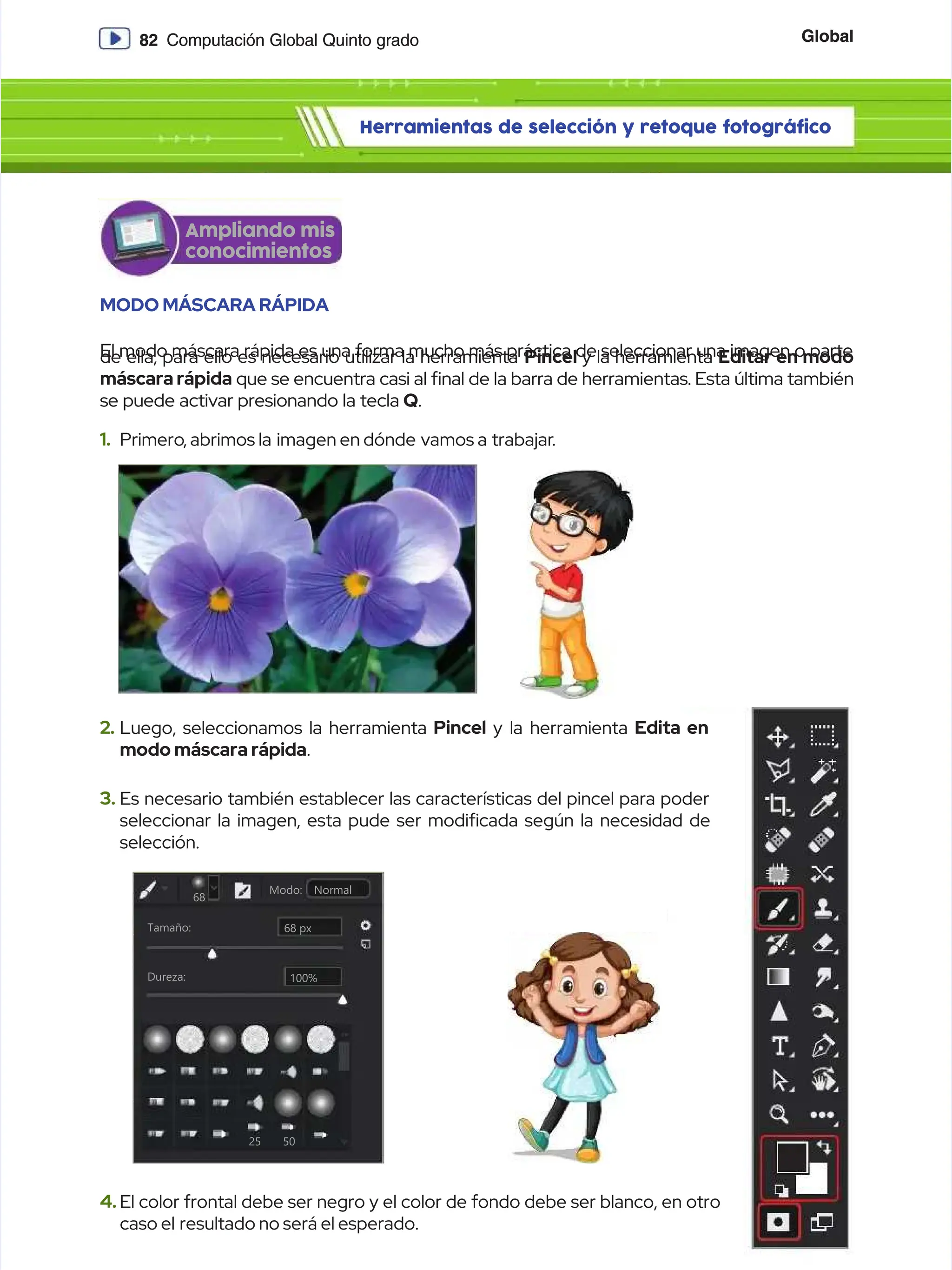 Global
Global
82
82 Computación Global Quinto grado
Computación Global Quinto grado
Herramientas de selección y retoque fotográfico
Herramientas de selección y retoque fotográfico
MODO MÁSCARA RÁPIDA
MODO MÁSCARA RÁPIDA
El modo máscara rápida es una forma mucho más práctica de seleccionar una imagen o parte
El modo máscara rápida es una forma mucho más práctica de seleccionar una imagen o parte
de ella, para ello es necesario utilizar la herramienta
de ella, para ello es necesario utilizar la herramienta Pincel
Pincel y la herramienta
y la herramienta Editar en modo
Editar en modo
máscara rápida
máscara rápida que se encuentra casi al nal de la barra de herramientas. Esta última también
que se encuentra casi al nal de la barra de herramientas. Esta última también
se puede activar presionando la tecla
se puede activar presionando la tecla Q
Q.
.
68 px
68 px
68
68
2
25
5 5
50
0
Dureza:
Dureza:
Tamaño:
Tamaño:
Normal
Normal
Modo:
Modo:
100%
100%
1.
1. Primero
Primero, abrimos la
, abrimos la imagen en dónde
imagen en dónde vamos a
vamos a trabajar
trabajar.
.
2.
2. Luego, seleccionamos la herramienta
Luego, seleccionamos la herramienta Pincel
Pincel y la herramienta
y la herramienta Edita en
Edita en
modo máscara rápida
modo máscara rápida.
.
4.
4. El color frontal debe ser negro y el color de fondo debe ser blanco, en otro
El color frontal debe ser negro y el color de fondo debe ser blanco, en otro
caso el
caso el resultado no será el esperado.
resultado no será el esperado.
3.
3. Es necesario también establecer las características del pincel para poder
Es necesario también establecer las características del pincel para poder
seleccionar la imagen, esta pude ser modicada según la necesidad de
seleccionar la imagen, esta pude ser modicada según la necesidad de
selección.
selección.
Ampliando mis
Ampliando mis
conocimientos
conocimientos
 