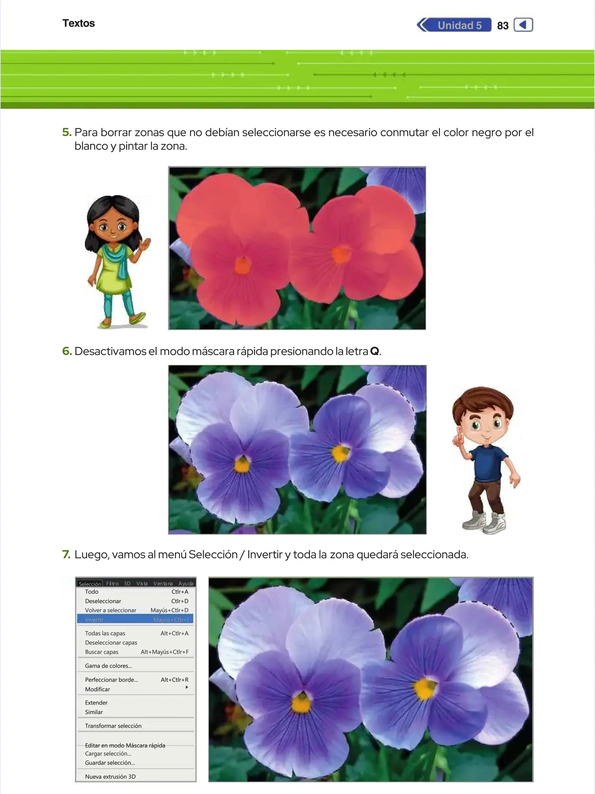 Textos
Textos 83
83
Unidad 5
Unidad 5
5.
5. Para borrar zonas que no debían seleccionarse es necesario conmutar el color negro por el
Para borrar zonas que no debían seleccionarse es necesario conmutar el color negro por el
blanco y pintar la zona.
blanco y pintar la zona.
6.
6. Desactivamos el
Desactivamos el modo máscara rápida presionando la letra
modo máscara rápida presionando la letraQ
Q.
.
7
7.
. Luego, vamos al menú Selección / Invertir y toda la
Luego, vamos al menú Selección / Invertir y toda la zona quedará seleccionada.
zona quedará seleccionada.
Selección
Selección Fi
Filt
ltro
ro Vi
Vist
sta Ve
a Vent
ntan
ana Ay
a Ayud
uda
a
3D
3D
Todo
Todo
Deseleccionar
Deseleccionar
Volver a seleccionar
Volver a seleccionar
Invertir
Invertir
Todas las capas
Todas las capas
Deseleccionar capas
Deseleccionar capas
Buscar capas
Buscar capas
Gama de colores...
Gama de colores...
Perfeccionar borde...
Perfeccionar borde...
Modificar
Modificar
Extender
Extender
Similar
Similar
Transformar selección
Transformar selección
Guardar selección...
Guardar selección...
Nueva extrusión 3D
Nueva extrusión 3D
Cargar selección...
Cargar selección...
Editar en modo Máscara rápida
Editar en modo Máscara rápida
Ctlr+A
Ctlr+A
Ctlr+D
Ctlr+D
Mayús+Ctlr+D
Mayús+Ctlr+D
Alt+Ctlr+A
Alt+Ctlr+A
Alt+Ctlr+R
Alt+Ctlr+R
Alt+Mayús+Ctlr+F
Alt+Mayús+Ctlr+F
Mayús+Ctlr+l
Mayús+Ctlr+l
 