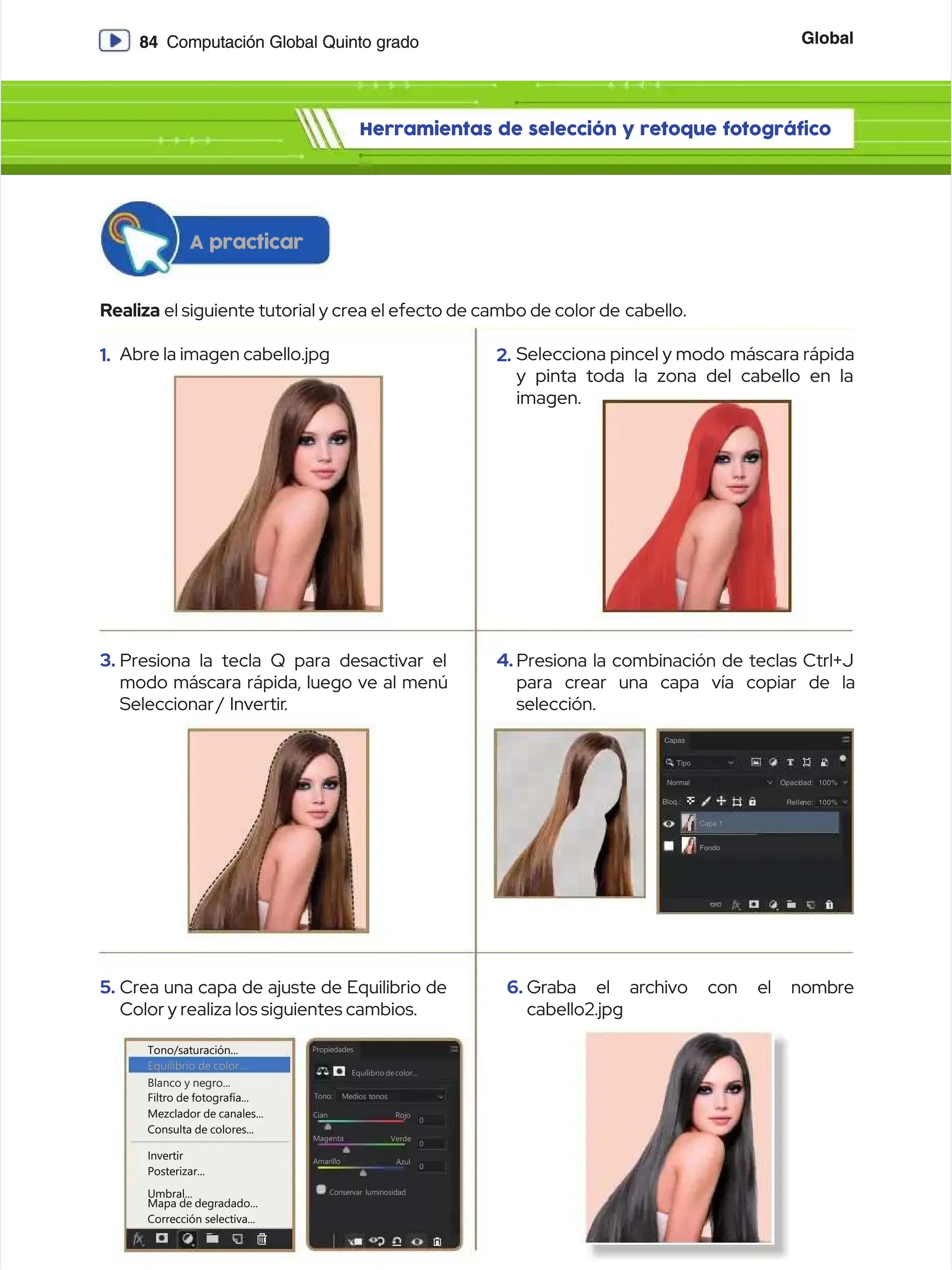 Global
Global
84
84 Computación Global Quinto grado
Computación Global Quinto grado
Herramientas de selección y retoque fotográfico
Herramientas de selección y retoque fotográfico
Realiza
Realiza el siguiente tutorial y crea el efecto de cambo de color de
el siguiente tutorial y crea el efecto de cambo de color de cabello.
cabello.
A practicar
A practicar
1.
1. Abre la imagen cabello.jpg
Abre la imagen cabello.jpg
3.
3. Presiona la tecla Q para desactivar el
Presiona la tecla Q para desactivar el
modo máscara rápida, luego ve al menú
modo máscara rápida, luego ve al menú
Seleccionar /
Seleccionar / Invertir
Invertir.
.
5.
5. Crea una capa de ajuste de Equilibrio de
Crea una capa de ajuste de Equilibrio de
Color y realiza los siguientes cambios.
Color y realiza los siguientes cambios.
2.
2. Selecciona pincel y modo
Selecciona pincel y modo máscara rápida
máscara rápida
y pinta toda la zona del cabello en la
y pinta toda la zona del cabello en la
imagen.
imagen.
4.
4. Presiona la combinación de teclas Ctrl+J
Presiona la combinación de teclas Ctrl+J
para crear una capa vía copiar de la
para crear una capa vía copiar de la
selección.
selección.
6.
6. Graba el archivo con el nombre
Graba el archivo con el nombre
cabello2.jpg
cabello2.jpg
Capas
Capas
Tipo
Tipo
Normal
Normal
Bloq.:
Bloq.:
Capa 1
Capa 1
Fondo
Fondo
Opaci
Opacidad:
dad: 100%
100%
Relle
Relleno:
no: 100%
100%
Tono/saturación...
Tono/saturación...
Filtro de fotografía...
Filtro de fotografía...
Mezclador de canales...
Mezclador de canales...
Consulta de colores...
Consulta de colores...
Invertir
Invertir
Posterizar...
Posterizar...
Umbral...
Umbral...
Mapa de degradado...
Mapa de degradado...
Corrección selectiva...
Corrección selectiva...
Equilibrio de color...
Equilibrio de color...
Blanco y negro...
Blanco y negro...
Equilibrio decolor...
Equilibrio decolor...
Propiedades
Propiedades
Medios tonos
Medios tonos
Tono:
Tono:
Cian
Cian Rojo
Rojo
Magenta
Magenta
Amarillo
Amarillo
0
0
0
0
0
0
Conservar luminosidad
Conservar luminosidad
Verde
Verde
Azul
Azul
 