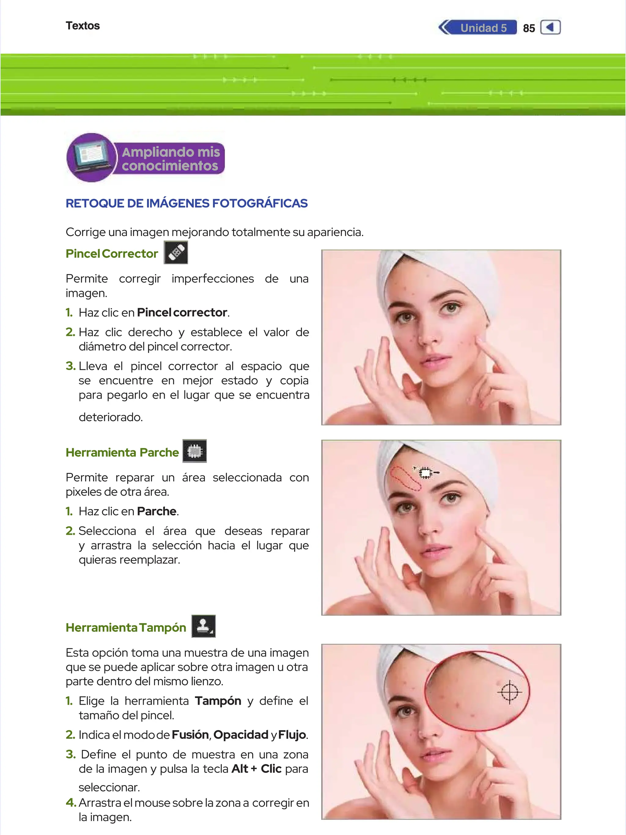 Textos
Textos 85
85
Unidad 5
Unidad 5
RETOQUE DE IMÁGENES FOTOGRÁFICAS
RETOQUE DE IMÁGENES FOTOGRÁFICAS
Corrige una imagen mejorando totalmente su apariencia.
Corrige una imagen mejorando totalmente su apariencia.
PincelCorrector
PincelCorrector
Permite corregir imperfecciones de una
Permite corregir imperfecciones de una
imagen.
imagen.
1.
1. Haz
Haz clic
clic en
en Pincelcorrector
Pincelcorrector.
.
2.
2. Haz clic derecho y establece el valor de
Haz clic derecho y establece el valor de
diámetro del pincel corrector.
diámetro del pincel corrector.
3.
3. Lleva el
Lleva el pincel corrector
pincel corrector al
al espacio
espacio que
que
se encuentre en mejor estado y copia
se encuentre en mejor estado y copia
para pegarlo en el lugar que se encuentra
para pegarlo en el lugar que se encuentra
deteriorado.
deteriorado.
Herramienta Parche
Herramienta Parche
Permite reparar un área seleccionada con
Permite reparar un área seleccionada con
pixeles de otra área.
pixeles de otra área.
1.
1. Haz clic en
Haz clic en Parche
Parche.
.
2.
2. Selecciona
Selecciona el
el área
área que
que deseas
deseas reparar
reparar
y arrastra la selección hacia el lugar que
y arrastra la selección hacia el lugar que
quieras reemplazar.
quieras reemplazar.
HerramientaTampón
HerramientaTampón
Esta opción toma una muestra de una imagen
Esta opción toma una muestra de una imagen
que se puede aplicar sobre otra imagen u otra
que se puede aplicar sobre otra imagen u otra
parte dentro del mismo lienzo.
parte dentro del mismo lienzo.
1.
1. Elige la herramienta
Elige la herramienta Tampón
Tampón y dene el
y dene el
tamaño del pincel.
tamaño del pincel.
2.
2. Indica el modo
Indica el modode
deFusión
Fusión,
, Opacidad
Opacidad y
yFlujo
Flujo.
.
3.
3. Dene el punto de muestra en una zona
Dene el punto de muestra en una zona
de la imagen y pulsa la tecla
de la imagen y pulsa la tecla Alt +
Alt + Clic
Clic para
para
seleccionar.
seleccionar.
4.
4.Arrastra el mouse sobre la zona a
Arrastra el mouse sobre la zona a corregir en
corregir en
la imagen.
la imagen.
Ampliando mis
Ampliando mis
conocimientos
conocimientos
 