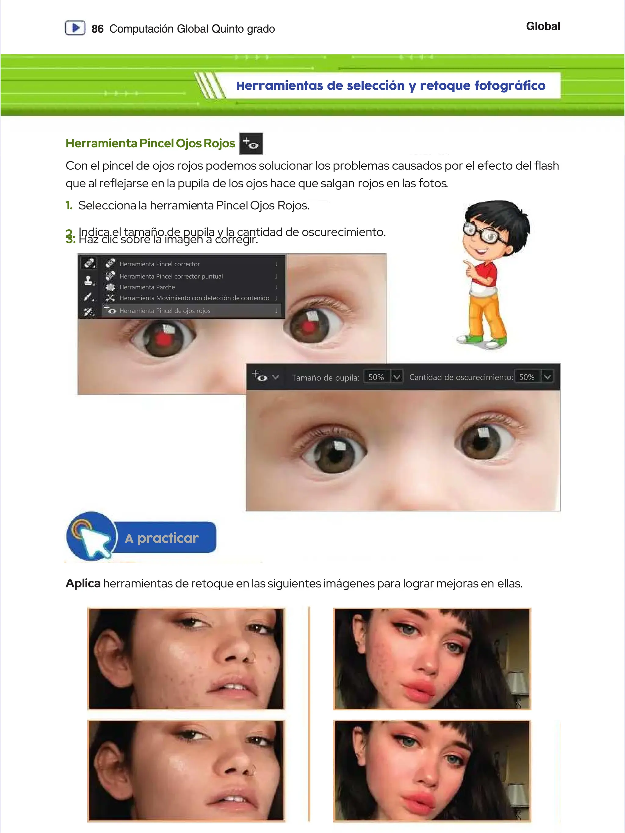 Global
Global
86
86 Computación Global Quinto grado
Computación Global Quinto grado
Herramientas de selección y retoque fotográfico
Herramientas de selección y retoque fotográfico
HerramientaPincelOjosRojos
HerramientaPincelOjosRojos
Con el pincel de ojos rojos podemos solucionar los problemas causados por el efecto del ash
Con el pincel de ojos rojos podemos solucionar los problemas causados por el efecto del ash
que al reejarse en la pupila
que al reejarse en la pupila de los ojos hace que salgan
de los ojos hace que salgan rojos en las fotos
rojos en las fotos.
.
1.
1. Selecciona la
Selecciona la herramie
herramienta Pincel Ojos
nta Pincel Ojos Rojos.
Rojos.
2.
2. Indica el tamaño de pupila y la cantidad de oscurecimiento.
Indica el tamaño de pupila y la cantidad de oscurecimiento.
3.
3. Haz clic sobre la imagen a corregir.
Haz clic sobre la imagen a corregir.
H
He
er
rr
ra
am
mi
ie
en
nt
ta
a P
Pi
in
nc
ce
el
l c
co
or
rr
re
ec
ct
to
or
r J
J
H
He
er
rr
ra
am
mi
ie
en
nt
ta
a P
Pi
in
nc
ce
el
l c
co
or
rr
re
ec
ct
to
or
r p
pu
un
nt
tu
ua
al
l J
J
H
He
er
rr
ra
am
mi
ie
en
nt
ta
a P
Pa
ar
rc
ch
he
e J
J
Herramienta Movimiento con detección de contenido
Herramienta Movimiento con detección de contenido J
J
H
He
er
rr
ra
am
mi
ie
en
nt
ta
a P
Pi
in
nc
ce
el
l d
de
e o
oj
jo
os
s r
ro
oj
jo
os
s J
J
Tamaño de pupila:
Tamaño de pupila: Cantidad de oscurecimiento:
Cantidad de oscurecimiento:
5
50
0%
% 5
50
0%
%
Aplica
Aplica herramientas de retoque en las siguientes imágenes para lograr mejoras en
herramientas de retoque en las siguientes imágenes para lograr mejoras en ellas.
ellas.
A practicar
A practicar
 
