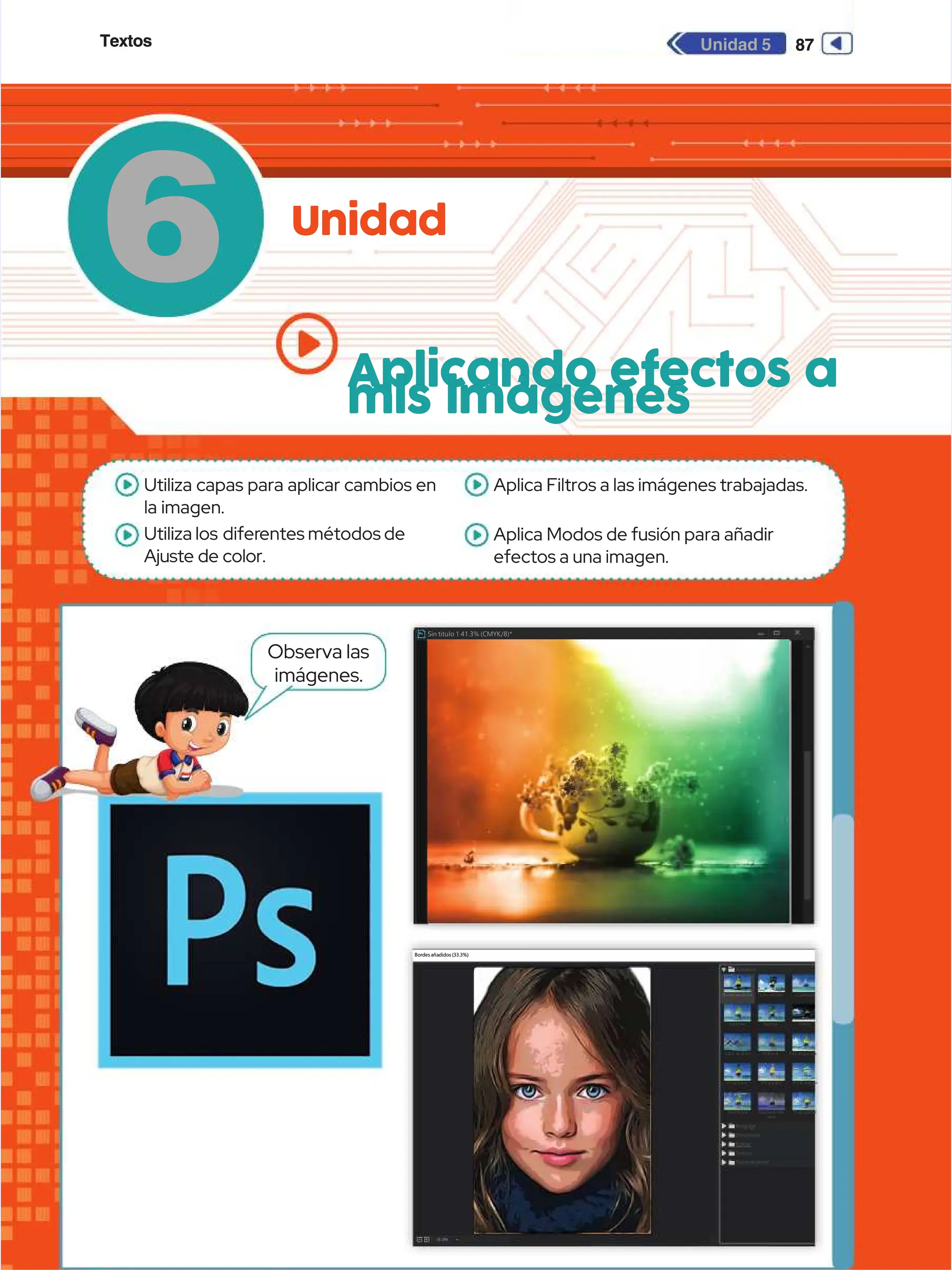Textos
Textos 87
87
Unidad 5
Unidad 5
6
6 Unidad
Unidad
Aplicando efectos a
Aplicando efectos a
mis imágenes
mis imágenes
Observa las
Observa las
imágenes.
imágenes.
Bordes añadidos (33.3%)
Bordes añadidos (33.3%)
Artístico
Artístico
Bordesañadidos
Bordesañadidos Colordiluido
Colordiluido Cuarteado
Cuarteado
E
Es
sp
pá
át
tu
ul
la
a E
Es
sp
po
on
nj
ja
a F
Fr
re
es
sc
co
o
L á
L á
pi
piz d
z d
e c
e c
ol
olor
or Ma
Man c
n c
h a
h a
s
s P e
P e
l í
l íc u
c ul a
l agr
gra n
a n
u l
u la
a
P i
P i
n c
n c
e l
e ls e
s e
c o
c o P i
P i
n c
n c
e l
e l
a d
a d
a s
a s P i
P i
n t
n t
a r
a rd e
d e
b a
b a
j o
j o
Plastificado
Plastificado
Bosquejar
Bosquejar
Distorsionar
Distorsionar
Estilizar
Estilizar
Textura
Textura
Trazos de pincel
Trazos de pincel
Resplandorde
Resplandorde
neón
neón
Trazospastel
Trazospastel
Sin titulo 1 41.3% (CMYK/8)*
Sin titulo 1 41.3% (CMYK/8)*
Utiliza capas para aplicar cambios en
Utiliza capas para aplicar cambios en
la imagen.
la imagen.
Utiliza los
Utiliza los difer
diferentes métodos de
entes métodos de
Ajuste de color.
Ajuste de color.
Aplica Filtros a las imágenes trabajadas.
Aplica Filtros a las imágenes trabajadas.
Aplica Modos de fusión para añadir
Aplica Modos de fusión para añadir
efectos a una imagen.
efectos a una imagen.
 