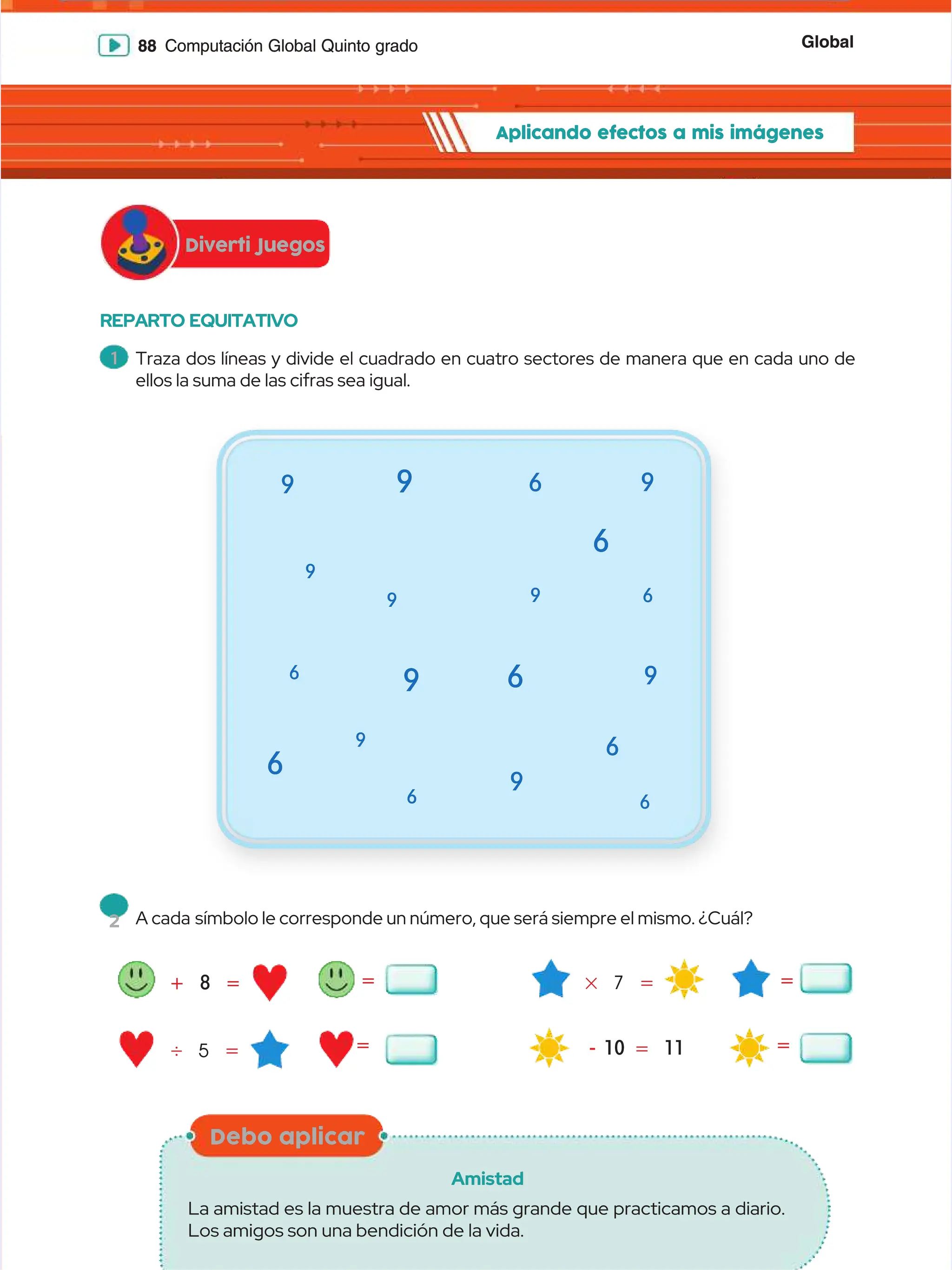 Global
Global
88
88 Computación Global Quinto grado
Computación Global Quinto grado
REPARTO EQUITATIVO
REPARTO EQUITATIVO
+
+ 8
8 =
=
'
' 5
5 =
=
#
# 7
7 =
=
=
=
-
- 10
10 =
= 11
11 =
=
=
=
=
=
9
9
9
9
6
6
6
6
6
6
9
9
9
9
9
9
6
6
6
6
9
9
9
9
6
6
6
6
6
6
6
6
9
9
9
9
9
9
1
1 Traza dos líneas y divide el cuadrado en cuatro sectores de manera que en cada uno de
Traza dos líneas y divide el cuadrado en cuatro sectores de manera que en cada uno de
ellos la suma de las cifras sea igual.
ellos la suma de las cifras sea igual.
2
2 A cada
A cada símbolo le corresponde un número, que será siempre el mismo. ¿Cuál?
símbolo le corresponde un número, que será siempre el mismo. ¿Cuál?
Diverti Juegos
Diverti Juegos
Aplicando efectos a mis imágenes
Aplicando efectos a mis imágenes
Debo aplicar
Debo aplicar
Amistad
Amistad
La amistad es la muestra de amor más grande que practicamos a diario.
La amistad es la muestra de amor más grande que practicamos a diario.
Los amigos son una bendición de la vida.
Los amigos son una bendición de la vida.
 