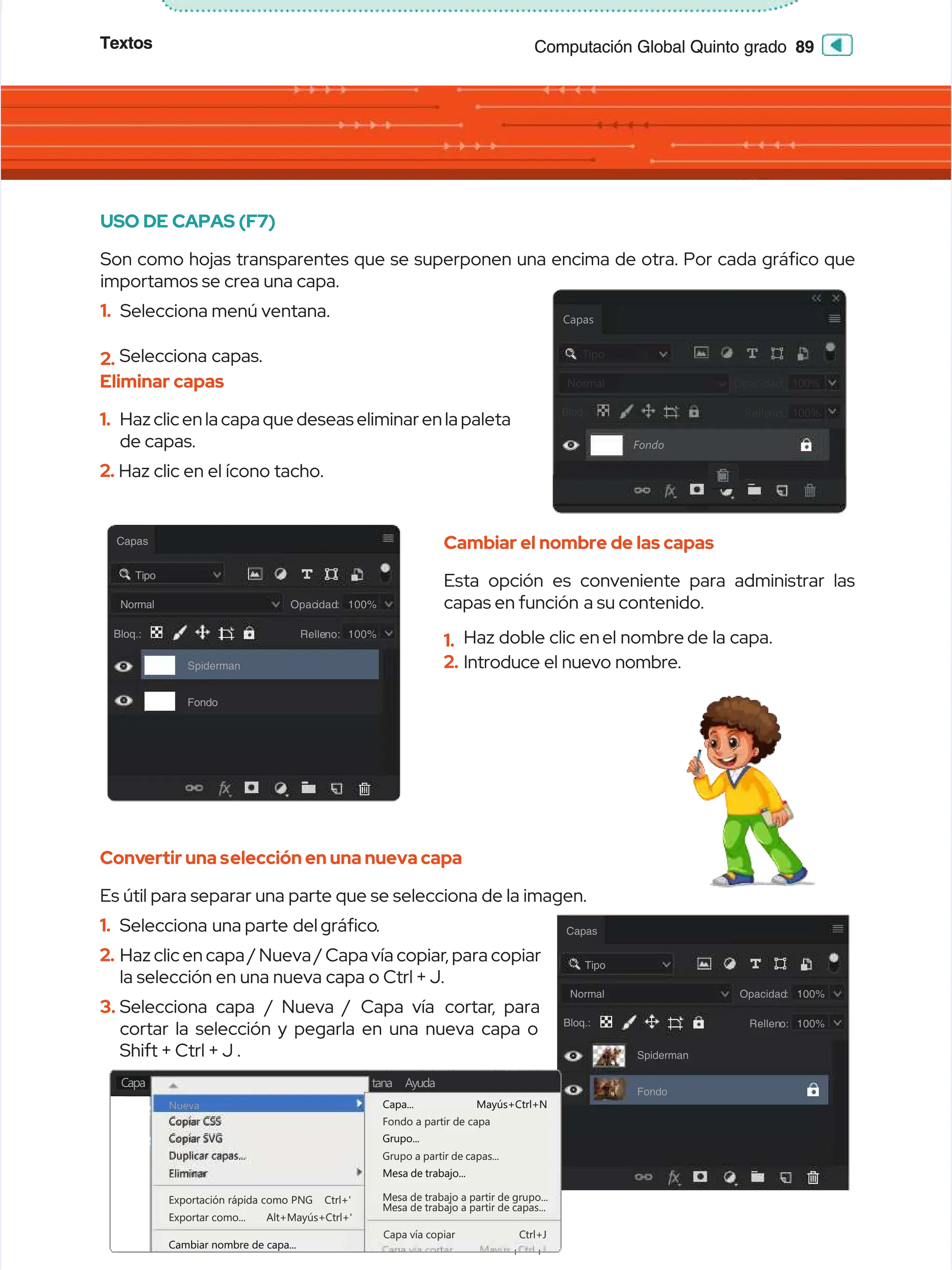 Textos
Textos 89
89
Computación Global Quinto grado
Computación Global Quinto grado
USO DE CAPAS (F7)
USO DE CAPAS (F7)
Son como hojas transparentes que se superponen una encima de otra. Por cada gráco que
Son como hojas transparentes que se superponen una encima de otra. Por cada gráco que
importamos se crea una capa.
importamos se crea una capa.
1.
1. Selecciona
Selecciona menú
menú ventana.
ventana.
2.
2. Selecciona capas.
Selecciona capas.
Eliminar capas
Eliminar capas
1.
1. Haz clic en la capa que deseas eliminar en la paleta
Haz clic en la capa que deseas eliminar en la paleta
de capas.
de capas.
2.
2. Haz clic en el ícono tacho.
Haz clic en el ícono tacho.
Cambiar el nombre de las capas
Cambiar el nombre de las capas
Esta opción es conveniente para administrar las
Esta opción es conveniente para administrar las
capas en función
capas en función a su contenido.
a su contenido.
1.
1. Haz doble clic en
Haz doble clic en el nombre
el nombre de la capa.
de la capa.
2.
2. Introduce el nuevo nombre.
Introduce el nuevo nombre.
Conv
Convertir una s
ertir una selección en una nueva capa
elección en una nueva capa
Es útil para separar una parte que se selecciona de la imagen.
Es útil para separar una parte que se selecciona de la imagen.
1.
1. Selecciona una
Selecciona una parte del
parte del gráco
gráco.
.
2.
2. Haz clic en capa / Nueva / Capa vía copiar
Haz clic en capa / Nueva / Capa vía copiar, para copiar
, para copiar
la selección en una nueva capa o Ctrl + J.
la selección en una nueva capa o Ctrl + J.
3.
3. Selecciona capa
Selecciona capa / Nueva /
/ Nueva / Capa vía
Capa vía cortar
cortar, para
, para
cortar la selección y pegarla en una nueva capa o
cortar la selección y pegarla en una nueva capa o
Shift + Ctrl + J .
Shift + Ctrl + J .
Capas
Capas
Fondo
Fondo
Tipo
Tipo
N
No
or
rm
ma
al
l O
Op
pa
ac
ci
id
da
ad
d:
:
Relle
Relleno:
no: 100%
100%
100%
100%
Bloq:
Bloq:
Bloq.:
Bloq.:
Capas
Capas
Tipo
Tipo
Normal
Normal
Bloq.:
Bloq.:
Spiderman
Spiderman
Fondo
Fondo
Opac
Opacidad
idad:
: 100%
100%
Relle
Relleno:
no: 100%
100%
Capas
Capas
Tipo
Tipo
Normal
Normal
Bloq.:
Bloq.:
Spiderman
Spiderman
Fondo
Fondo
Opacidad
Opacidad:
: 100%
100%
Rellen
Relleno:
o: 100%
100%
Capa
Capa
Nueva
Nueva
Copiar CSS
Copiar CSS
Copiar SVG
Copiar SVG
Duplicar capas...
Duplicar capas...
Fondo a partir de capa
Fondo a partir de capa
Grupo a partir de capas...
Grupo a partir de capas...
Mesa de trabajo a partir de grupo...
Mesa de trabajo a partir de grupo...
Mesa de trabajo a partir de capas...
Mesa de trabajo a partir de capas...
Capa
Capa vía
vía copiar
copiar Ctrl+J
Ctrl+J
+
+ +
+
Eliminar
Eliminar
Exportación
Exportación rápida
rápida como
como PNG
PNG Ctrl+'
Ctrl+'
Exportar
Exportar como...
como... Alt+Mayús+Ctrl+'
Alt+Mayús+Ctrl+'
Cambiar nombre de capa...
Cambiar nombre de capa...
Capa... Mayús+Ctrl+N
Capa... Mayús+Ctrl+N
Grupo...
Grupo...
Mesa de trabajo...
Mesa de trabajo...
Ayuda
Ayuda
tana
tana
 