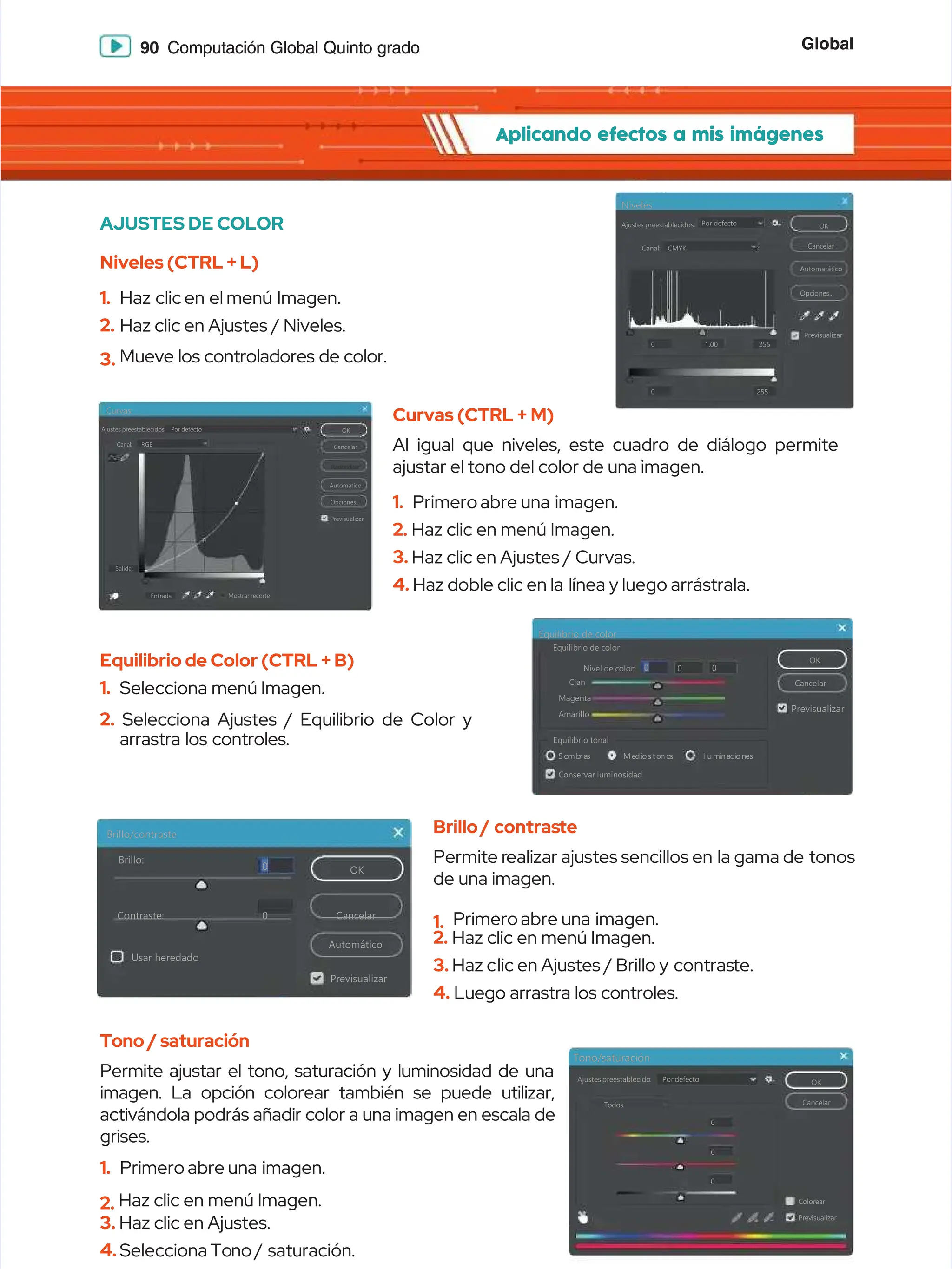 Global
Global
90
90 Computación Global Quinto grado
Computación Global Quinto grado
Aplicando efectos a mis imágenes
Aplicando efectos a mis imágenes
Tono/saturación
Tono/saturación
Ajustes
Ajustes preestablecido
preestablecido:
: Por
Por defecto
defecto OK
OK
Cancelar
Cancelar
Colorear
Colorear
Previsualizar
Previsualizar
Todos
Todos
0
0
0
0
0
0
AJUSTES DE COLOR
AJUSTES DE COLOR
Niveles (CTRL + L)
Niveles (CTRL + L)
1.
1. Haz clic
Haz clic en el
en el menú Imagen.
menú Imagen.
2.
2. Haz clic en Ajustes / Niveles.
Haz clic en Ajustes / Niveles.
3.
3. Mueve los controladores de color.
Mueve los controladores de color.
Curvas (CTRL + M)
Curvas (CTRL + M)
Al igual que niveles, este cuadro de diálogo permite
Al igual que niveles, este cuadro de diálogo permite
ajustar el tono del color de una imagen.
ajustar el tono del color de una imagen.
1.
1. Primero
Primero abre
abre una imagen.
una imagen.
2.
2. Haz clic en menú Imagen.
Haz clic en menú Imagen.
3.
3. Haz clic en Ajustes / Curvas.
Haz clic en Ajustes / Curvas.
4.
4. Haz doble clic en la
Haz doble clic en la línea y luego arrástrala.
línea y luego arrástrala.
Equilibrio de Color (CTRL + B)
Equilibrio de Color (CTRL + B)
1.
1. Selecciona
Selecciona menú
menú Imagen.
Imagen.
2.
2. Selecciona Ajustes / Equilibrio de Color y
Selecciona Ajustes / Equilibrio de Color y
arrastra los controles.
arrastra los controles.
Tono / saturación
Tono / saturación
Permite ajustar el tono, saturación y luminosidad de una
Permite ajustar el tono, saturación y luminosidad de una
imagen. La opción colorear también se puede utilizar,
imagen. La opción colorear también se puede utilizar,
activándola podrás añadir color a una imagen en escala de
activándola podrás añadir color a una imagen en escala de
grises.
grises.
1.
1. Primero
Primero abre
abre una imagen.
una imagen.
2.
2. Haz clic en menú Imagen.
Haz clic en menú Imagen.
3.
3. Haz clic en Ajustes.
Haz clic en Ajustes.
4.
4. Selecciona To
Selecciona Tono /
no / saturación.
saturación.
Brillo/
Brillo/ contras
contraste
te
Permite r
Permite realizar ajustes sencillos en
ealizar ajustes sencillos en la gama de
la gama de tonos
tonos
de una imagen.
de una imagen.
1.
1. Primero
Primero abre
abre una imagen.
una imagen.
2.
2. Haz clic en menú Imagen.
Haz clic en menú Imagen.
3.
3. Haz c
Haz clic en Ajustes / Brillo y
lic en Ajustes / Brillo y contras
contraste.
te.
4.
4. Luego arrastra los controles.
Luego arrastra los controles.
Ajustes preestablecidos:
Ajustes preestablecidos: Por
Por defecto
defecto
CMYK
CMYK
OK
OK
Cancelar
Cancelar
Automatático
Automatático
Opciones...
Opciones...
Previsualizar
Previsualizar
Canal:
Canal:
0
0
0
0
255
255
255
255
1.00
1.00
Niveles
Niveles
Curvas
Curvas
Ajustes
Ajustes preestablecidos
preestablecidos Por
Por defecto
defecto
RGB
RGB
Canal:
Canal:
Salida:
Salida:
Entrada
Entrada Mostrar
Mostrar recorte
recorte
OK
OK
Cancelar
Cancelar
Automático
Automático
Opciones...
Opciones...
Previsualizar
Previsualizar
Redondear
Redondear
Brillo/contraste
Brillo/contraste
Brillo:
Brillo:
Contraste:
Contraste:
OK
OK
Cancelar
Cancelar
Automático
Automático
Previsualizar
Previsualizar
Usar heredado
Usar heredado
0
0
0
0
Equilibrio de color
Equilibrio de color
Equilibrio de color
Equilibrio de color
Nivel de color:
Nivel de color:
Cian
Cian
Magenta
Magenta
Amarillo
Amarillo
Equilibrio tonal
Equilibrio tonal
So
Somb
mbra
ras
s Me
Medi
dios
osto
tono
nos
s Il
Ilum
umi
ina
naci
cion
one
es
s
OK
OK
Cancelar
Cancelar
Conservar luminosidad
Conservar luminosidad
Previsualizar
Previsualizar
0
0 0
0 0
0
 